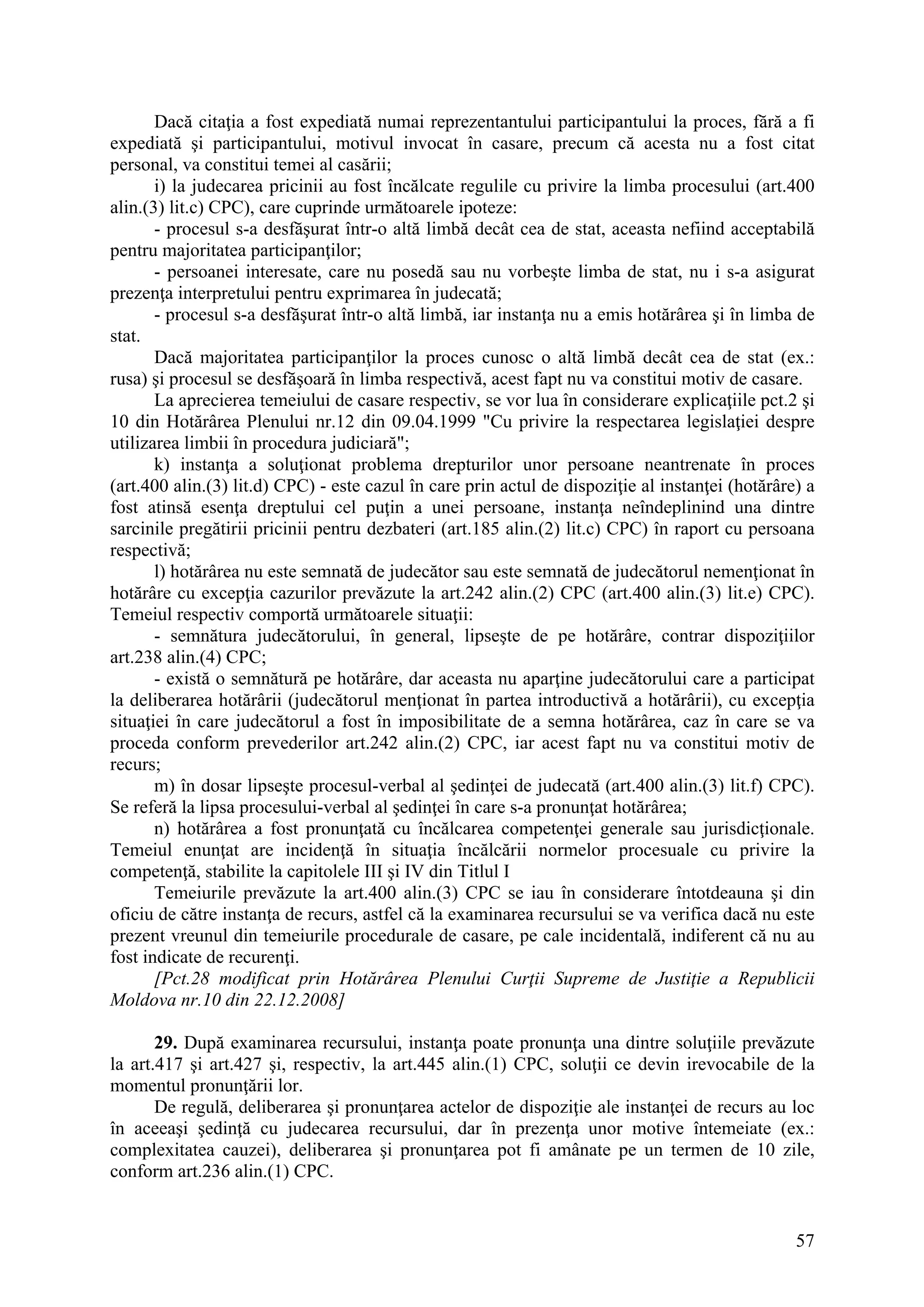 57
Dacă citaţia a fost expediată numai reprezentantului participantului la proces, fără a fi
expediată şi participantului, motivul invocat în casare, precum că acesta nu a fost citat
personal, va constitui temei al casării;
i) la judecarea pricinii au fost încălcate regulile cu privire la limba procesului (art.400
alin.(3) lit.c) CPC), care cuprinde următoarele ipoteze:
- procesul s-a desfăşurat într-o altă limbă decât cea de stat, aceasta nefiind acceptabilă
pentru majoritatea participanţilor;
- persoanei interesate, care nu posedă sau nu vorbeşte limba de stat, nu i s-a asigurat
prezenţa interpretului pentru exprimarea în judecată;
- procesul s-a desfăşurat într-o altă limbă, iar instanţa nu a emis hotărârea şi în limba de
stat.
Dacă majoritatea participanţilor la proces cunosc o altă limbă decât cea de stat (ex.:
rusa) şi procesul se desfăşoară în limba respectivă, acest fapt nu va constitui motiv de casare.
La aprecierea temeiului de casare respectiv, se vor lua în considerare explicaţiile pct.2 şi
10 din Hotărârea Plenului nr.12 din 09.04.1999 "Cu privire la respectarea legislaţiei despre
utilizarea limbii în procedura judiciară";
k) instanţa a soluţionat problema drepturilor unor persoane neantrenate în proces
(art.400 alin.(3) lit.d) CPC) - este cazul în care prin actul de dispoziţie al instanţei (hotărâre) a
fost atinsă esenţa dreptului cel puţin a unei persoane, instanţa neîndeplinind una dintre
sarcinile pregătirii pricinii pentru dezbateri (art.185 alin.(2) lit.c) CPC) în raport cu persoana
respectivă;
l) hotărârea nu este semnată de judecător sau este semnată de judecătorul nemenţionat în
hotărâre cu excepţia cazurilor prevăzute la art.242 alin.(2) CPC (art.400 alin.(3) lit.e) CPC).
Temeiul respectiv comportă următoarele situaţii:
- semnătura judecătorului, în general, lipseşte de pe hotărâre, contrar dispoziţiilor
art.238 alin.(4) CPC;
- există o semnătură pe hotărâre, dar aceasta nu aparţine judecătorului care a participat
la deliberarea hotărârii (judecătorul menţionat în partea introductivă a hotărârii), cu excepţia
situaţiei în care judecătorul a fost în imposibilitate de a semna hotărârea, caz în care se va
proceda conform prevederilor art.242 alin.(2) CPC, iar acest fapt nu va constitui motiv de
recurs;
m) în dosar lipseşte procesul-verbal al şedinţei de judecată (art.400 alin.(3) lit.f) CPC).
Se referă la lipsa procesului-verbal al şedinţei în care s-a pronunţat hotărârea;
n) hotărârea a fost pronunţată cu încălcarea competenţei generale sau jurisdicţionale.
Temeiul enunţat are incidenţă în situaţia încălcării normelor procesuale cu privire la
competenţă, stabilite la capitolele III şi IV din Titlul I
Temeiurile prevăzute la art.400 alin.(3) CPC se iau în considerare întotdeauna şi din
oficiu de către instanţa de recurs, astfel că la examinarea recursului se va verifica dacă nu este
prezent vreunul din temeiurile procedurale de casare, pe cale incidentală, indiferent că nu au
fost indicate de recurenţi.
[Pct.28 modificat prin Hotărârea Plenului Curţii Supreme de Justiţie a Republicii
Moldova nr.10 din 22.12.2008]
29. După examinarea recursului, instanţa poate pronunţa una dintre soluţiile prevăzute
la art.417 şi art.427 şi, respectiv, la art.445 alin.(1) CPC, soluţii ce devin irevocabile de la
momentul pronunţării lor.
De regulă, deliberarea şi pronunţarea actelor de dispoziţie ale instanţei de recurs au loc
în aceeaşi şedinţă cu judecarea recursului, dar în prezenţa unor motive întemeiate (ex.:
complexitatea cauzei), deliberarea şi pronunţarea pot fi amânate pe un termen de 10 zile,
conform art.236 alin.(1) CPC.
 