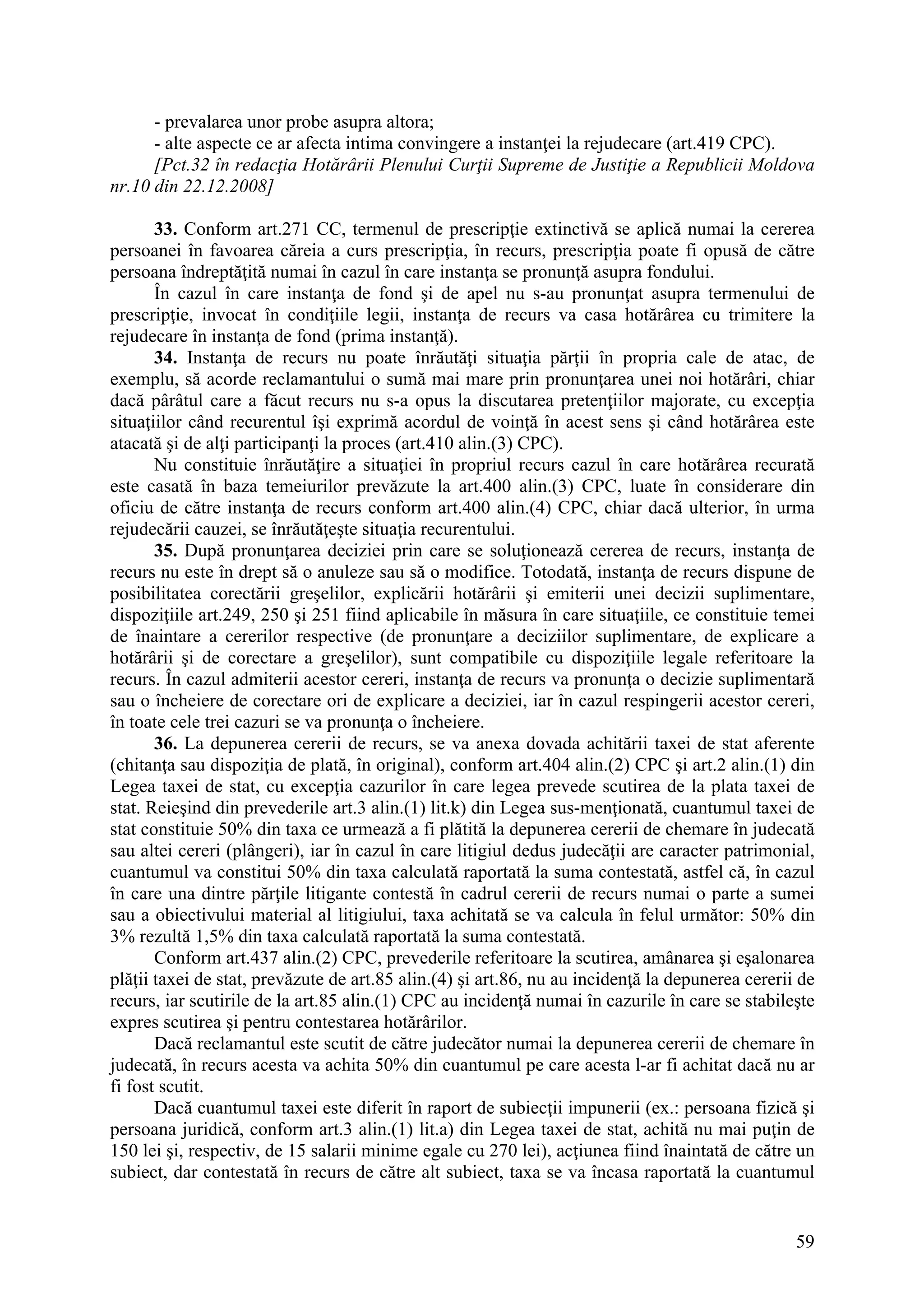 59
- prevalarea unor probe asupra altora;
- alte aspecte ce ar afecta intima convingere a instanţei la rejudecare (art.419 CPC).
[Pct.32 în redacţia Hotărârii Plenului Curţii Supreme de Justiţie a Republicii Moldova
nr.10 din 22.12.2008]
33. Conform art.271 CC, termenul de prescripţie extinctivă se aplică numai la cererea
persoanei în favoarea căreia a curs prescripţia, în recurs, prescripţia poate fi opusă de către
persoana îndreptăţită numai în cazul în care instanţa se pronunţă asupra fondului.
În cazul în care instanţa de fond şi de apel nu s-au pronunţat asupra termenului de
prescripţie, invocat în condiţiile legii, instanţa de recurs va casa hotărârea cu trimitere la
rejudecare în instanţa de fond (prima instanţă).
34. Instanţa de recurs nu poate înrăutăţi situaţia părţii în propria cale de atac, de
exemplu, să acorde reclamantului o sumă mai mare prin pronunţarea unei noi hotărâri, chiar
dacă pârâtul care a făcut recurs nu s-a opus la discutarea pretenţiilor majorate, cu excepţia
situaţiilor când recurentul îşi exprimă acordul de voinţă în acest sens şi când hotărârea este
atacată şi de alţi participanţi la proces (art.410 alin.(3) CPC).
Nu constituie înrăutăţire a situaţiei în propriul recurs cazul în care hotărârea recurată
este casată în baza temeiurilor prevăzute la art.400 alin.(3) CPC, luate în considerare din
oficiu de către instanţa de recurs conform art.400 alin.(4) CPC, chiar dacă ulterior, în urma
rejudecării cauzei, se înrăutăţeşte situaţia recurentului.
35. După pronunţarea deciziei prin care se soluţionează cererea de recurs, instanţa de
recurs nu este în drept să o anuleze sau să o modifice. Totodată, instanţa de recurs dispune de
posibilitatea corectării greşelilor, explicării hotărârii şi emiterii unei decizii suplimentare,
dispoziţiile art.249, 250 şi 251 fiind aplicabile în măsura în care situaţiile, ce constituie temei
de înaintare a cererilor respective (de pronunţare a deciziilor suplimentare, de explicare a
hotărârii şi de corectare a greşelilor), sunt compatibile cu dispoziţiile legale referitoare la
recurs. În cazul admiterii acestor cereri, instanţa de recurs va pronunţa o decizie suplimentară
sau o încheiere de corectare ori de explicare a deciziei, iar în cazul respingerii acestor cereri,
în toate cele trei cazuri se va pronunţa o încheiere.
36. La depunerea cererii de recurs, se va anexa dovada achitării taxei de stat aferente
(chitanţa sau dispoziţia de plată, în original), conform art.404 alin.(2) CPC şi art.2 alin.(1) din
Legea taxei de stat, cu excepţia cazurilor în care legea prevede scutirea de la plata taxei de
stat. Reieşind din prevederile art.3 alin.(1) lit.k) din Legea sus-menţionată, cuantumul taxei de
stat constituie 50% din taxa ce urmează a fi plătită la depunerea cererii de chemare în judecată
sau altei cereri (plângeri), iar în cazul în care litigiul dedus judecăţii are caracter patrimonial,
cuantumul va constitui 50% din taxa calculată raportată la suma contestată, astfel că, în cazul
în care una dintre părţile litigante contestă în cadrul cererii de recurs numai o parte a sumei
sau a obiectivului material al litigiului, taxa achitată se va calcula în felul următor: 50% din
3% rezultă 1,5% din taxa calculată raportată la suma contestată.
Conform art.437 alin.(2) CPC, prevederile referitoare la scutirea, amânarea şi eşalonarea
plăţii taxei de stat, prevăzute de art.85 alin.(4) şi art.86, nu au incidenţă la depunerea cererii de
recurs, iar scutirile de la art.85 alin.(1) CPC au incidenţă numai în cazurile în care se stabileşte
expres scutirea şi pentru contestarea hotărârilor.
Dacă reclamantul este scutit de către judecător numai la depunerea cererii de chemare în
judecată, în recurs acesta va achita 50% din cuantumul pe care acesta l-ar fi achitat dacă nu ar
fi fost scutit.
Dacă cuantumul taxei este diferit în raport de subiecţii impunerii (ex.: persoana fizică şi
persoana juridică, conform art.3 alin.(1) lit.a) din Legea taxei de stat, achită nu mai puţin de
150 lei şi, respectiv, de 15 salarii minime egale cu 270 lei), acţiunea fiind înaintată de către un
subiect, dar contestată în recurs de către alt subiect, taxa se va încasa raportată la cuantumul
 