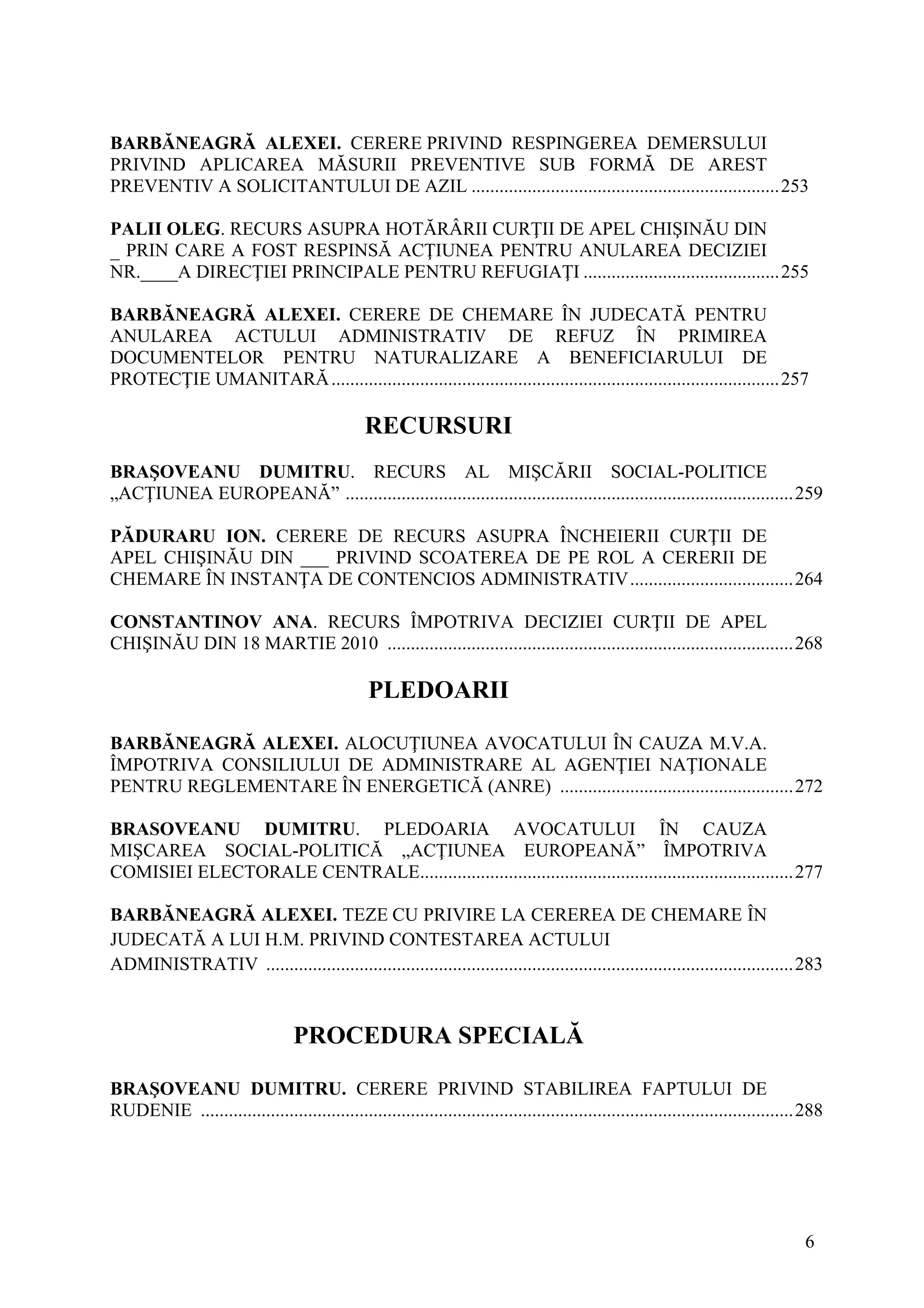 6
BARBĂNEAGRĂ ALEXEI. CERERE PRIVIND RESPINGEREA DEMERSULUI
PRIVIND APLICAREA MĂSURII PREVENTIVE SUB FORMĂ DE AREST
PREVENTIV A SOLICITANTULUI DE AZIL ..................................................................253
PALII OLEG. RECURS ASUPRA HOTĂRÂRII CURŢII DE APEL CHIŞINĂU DIN
_ PRIN CARE A FOST RESPINSĂ ACŢIUNEA PENTRU ANULAREA DECIZIEI
NR.____A DIRECŢIEI PRINCIPALE PENTRU REFUGIAŢI ..........................................255
BARBĂNEAGRĂ ALEXEI. CERERE DE CHEMARE ÎN JUDECATĂ PENTRU
ANULAREA ACTULUI ADMINISTRATIV DE REFUZ ÎN PRIMIREA
DOCUMENTELOR PENTRU NATURALIZARE A BENEFICIARULUI DE
PROTECŢIE UMANITARĂ................................................................................................257
RECURSURI
BRAŞOVEANU DUMITRU. RECURS AL MIŞCĂRII SOCIAL-POLITICE
„ACŢIUNEA EUROPEANĂ” ................................................................................................259
PĂDURARU ION. CERERE DE RECURS ASUPRA ÎNCHEIERII CURŢII DE
APEL CHIŞINĂU DIN ___ PRIVIND SCOATEREA DE PE ROL A CERERII DE
CHEMARE ÎN INSTANŢA DE CONTENCIOS ADMINISTRATIV...................................264
CONSTANTINOV ANA. RECURS ÎMPOTRIVA DECIZIEI CURŢII DE APEL
CHIŞINĂU DIN 18 MARTIE 2010 .......................................................................................268
PLEDOARII
BARBĂNEAGRĂ ALEXEI. ALOCUŢIUNEA AVOCATULUI ÎN CAUZA M.V.A.
ÎMPOTRIVA CONSILIULUI DE ADMINISTRARE AL AGENŢIEI NAŢIONALE
PENTRU REGLEMENTARE ÎN ENERGETICĂ (ANRE) ..................................................272
BRASOVEANU DUMITRU. PLEDOARIA AVOCATULUI ÎN CAUZA
MIŞCAREA SOCIAL-POLITICĂ „ACŢIUNEA EUROPEANĂ” ÎMPOTRIVA
COMISIEI ELECTORALE CENTRALE................................................................................277
BARBĂNEAGRĂ ALEXEI. TEZE CU PRIVIRE LA CEREREA DE CHEMARE ÎN
JUDECATĂ A LUI H.M. PRIVIND CONTESTAREA ACTULUI
ADMINISTRATIV .................................................................................................................283
PROCEDURA SPECIALĂ
BRAŞOVEANU DUMITRU. CERERE PRIVIND STABILIREA FAPTULUI DE
RUDENIE ...............................................................................................................................288
 