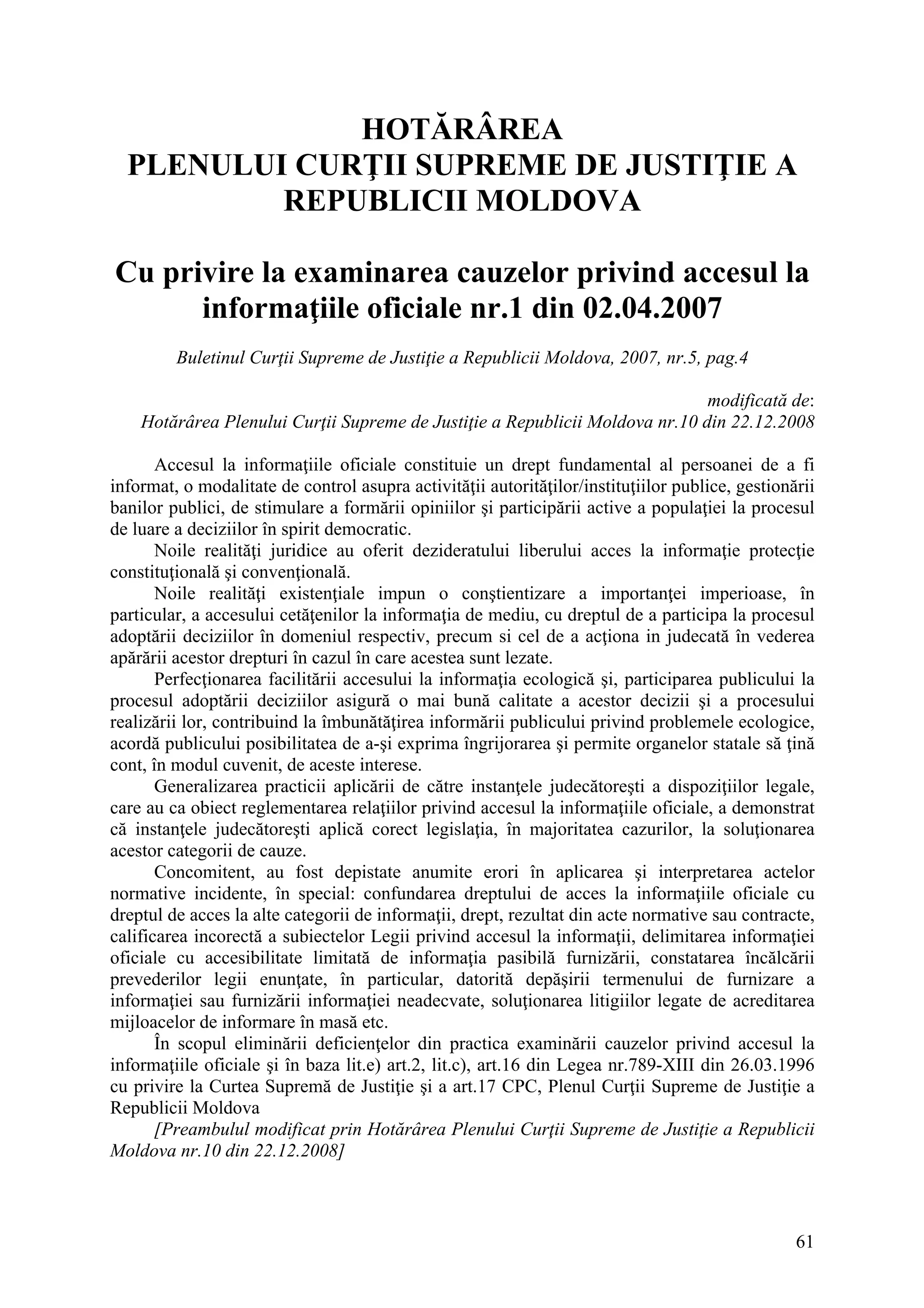 61
HOTĂRÂREA
PLENULUI CURŢII SUPREME DE JUSTIŢIE A
REPUBLICII MOLDOVA
Cu privire la examinarea cauzelor privind accesul la
informaţiile oficiale nr.1 din 02.04.2007
Buletinul Curţii Supreme de Justiţie a Republicii Moldova, 2007, nr.5, pag.4
modificată de:
Hotărârea Plenului Curţii Supreme de Justiţie a Republicii Moldova nr.10 din 22.12.2008
Accesul la informaţiile oficiale constituie un drept fundamental al persoanei de a fi
informat, o modalitate de control asupra activităţii autorităţilor/instituţiilor publice, gestionării
banilor publici, de stimulare a formării opiniilor şi participării active a populaţiei la procesul
de luare a deciziilor în spirit democratic.
Noile realităţi juridice au oferit dezideratului liberului acces la informaţie protecţie
constituţională şi convenţională.
Noile realităţi existenţiale impun o conştientizare a importanţei imperioase, în
particular, a accesului cetăţenilor la informaţia de mediu, cu dreptul de a participa la procesul
adoptării deciziilor în domeniul respectiv, precum si cel de a acţiona in judecată în vederea
apărării acestor drepturi în cazul în care acestea sunt lezate.
Perfecţionarea facilitării accesului la informaţia ecologică şi, participarea publicului la
procesul adoptării deciziilor asigură o mai bună calitate a acestor decizii şi a procesului
realizării lor, contribuind la îmbunătăţirea informării publicului privind problemele ecologice,
acordă publicului posibilitatea de a-şi exprima îngrijorarea şi permite organelor statale să ţină
cont, în modul cuvenit, de aceste interese.
Generalizarea practicii aplicării de către instanţele judecătoreşti a dispoziţiilor legale,
care au ca obiect reglementarea relaţiilor privind accesul la informaţiile oficiale, a demonstrat
că instanţele judecătoreşti aplică corect legislaţia, în majoritatea cazurilor, la soluţionarea
acestor categorii de cauze.
Concomitent, au fost depistate anumite erori în aplicarea şi interpretarea actelor
normative incidente, în special: confundarea dreptului de acces la informaţiile oficiale cu
dreptul de acces la alte categorii de informaţii, drept, rezultat din acte normative sau contracte,
calificarea incorectă a subiectelor Legii privind accesul la informaţii, delimitarea informaţiei
oficiale cu accesibilitate limitată de informaţia pasibilă furnizării, constatarea încălcării
prevederilor legii enunţate, în particular, datorită depăşirii termenului de furnizare a
informaţiei sau furnizării informaţiei neadecvate, soluţionarea litigiilor legate de acreditarea
mijloacelor de informare în masă etc.
În scopul eliminării deficienţelor din practica examinării cauzelor privind accesul la
informaţiile oficiale şi în baza lit.e) art.2, lit.c), art.16 din Legea nr.789-XIII din 26.03.1996
cu privire la Curtea Supremă de Justiţie şi a art.17 CPC, Plenul Curţii Supreme de Justiţie a
Republicii Moldova
[Preambulul modificat prin Hotărârea Plenului Curţii Supreme de Justiţie a Republicii
Moldova nr.10 din 22.12.2008]
 