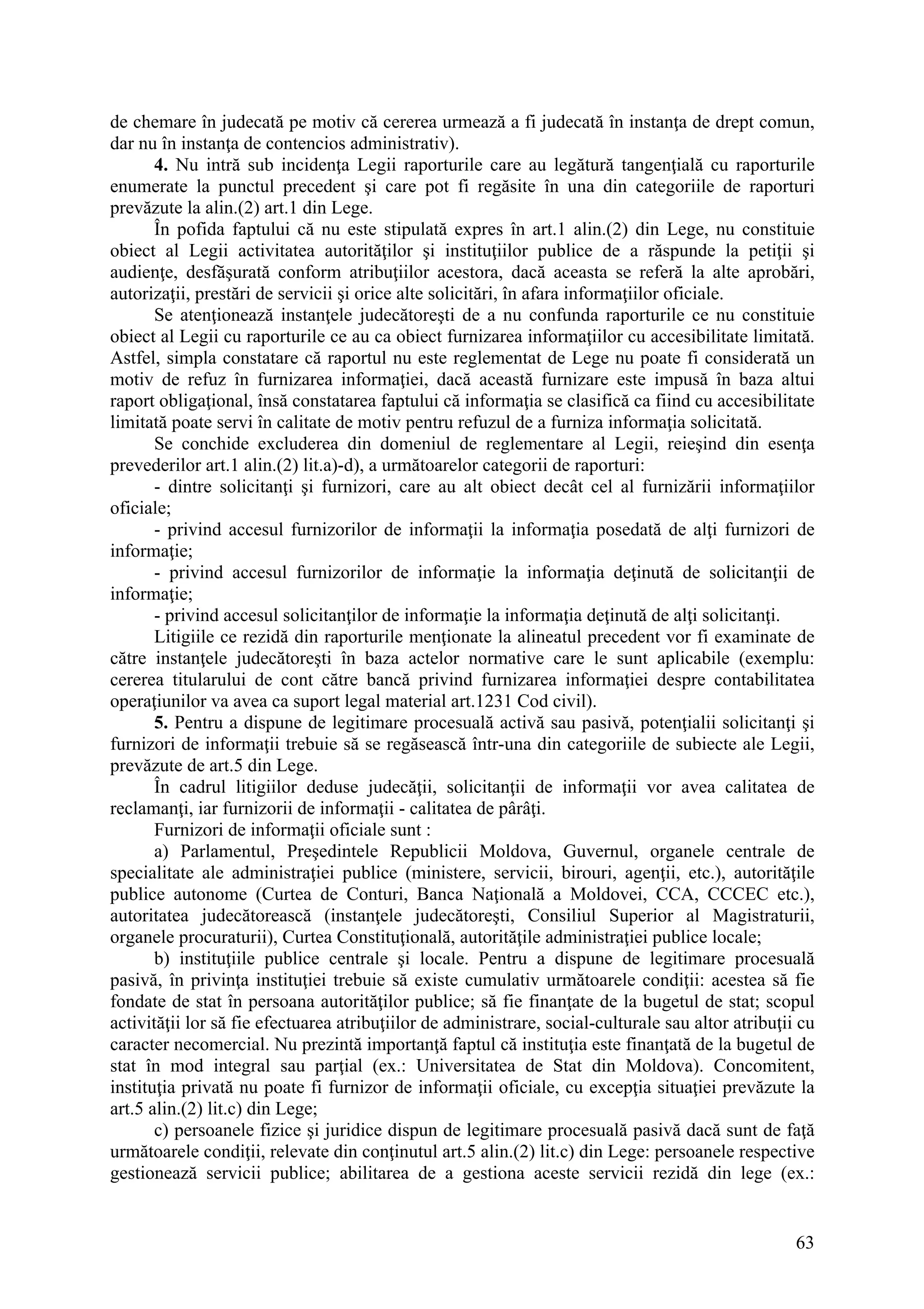 63
de chemare în judecată pe motiv că cererea urmează a fi judecată în instanţa de drept comun,
dar nu în instanţa de contencios administrativ).
4. Nu intră sub incidenţa Legii raporturile care au legătură tangenţială cu raporturile
enumerate la punctul precedent şi care pot fi regăsite în una din categoriile de raporturi
prevăzute la alin.(2) art.1 din Lege.
În pofida faptului că nu este stipulată expres în art.1 alin.(2) din Lege, nu constituie
obiect al Legii activitatea autorităţilor şi instituţiilor publice de a răspunde la petiţii şi
audienţe, desfăşurată conform atribuţiilor acestora, dacă aceasta se referă la alte aprobări,
autorizaţii, prestări de servicii şi orice alte solicitări, în afara informaţiilor oficiale.
Se atenţionează instanţele judecătoreşti de a nu confunda raporturile ce nu constituie
obiect al Legii cu raporturile ce au ca obiect furnizarea informaţiilor cu accesibilitate limitată.
Astfel, simpla constatare că raportul nu este reglementat de Lege nu poate fi considerată un
motiv de refuz în furnizarea informaţiei, dacă această furnizare este impusă în baza altui
raport obligaţional, însă constatarea faptului că informaţia se clasifică ca fiind cu accesibilitate
limitată poate servi în calitate de motiv pentru refuzul de a furniza informaţia solicitată.
Se conchide excluderea din domeniul de reglementare al Legii, reieşind din esenţa
prevederilor art.1 alin.(2) lit.a)-d), a următoarelor categorii de raporturi:
- dintre solicitanţi şi furnizori, care au alt obiect decât cel al furnizării informaţiilor
oficiale;
- privind accesul furnizorilor de informaţii la informaţia posedată de alţi furnizori de
informaţie;
- privind accesul furnizorilor de informaţie la informaţia deţinută de solicitanţii de
informaţie;
- privind accesul solicitanţilor de informaţie la informaţia deţinută de alţi solicitanţi.
Litigiile ce rezidă din raporturile menţionate la alineatul precedent vor fi examinate de
către instanţele judecătoreşti în baza actelor normative care le sunt aplicabile (exemplu:
cererea titularului de cont către bancă privind furnizarea informaţiei despre contabilitatea
operaţiunilor va avea ca suport legal material art.1231 Cod civil).
5. Pentru a dispune de legitimare procesuală activă sau pasivă, potenţialii solicitanţi şi
furnizori de informaţii trebuie să se regăsească într-una din categoriile de subiecte ale Legii,
prevăzute de art.5 din Lege.
În cadrul litigiilor deduse judecăţii, solicitanţii de informaţii vor avea calitatea de
reclamanţi, iar furnizorii de informaţii - calitatea de pârâţi.
Furnizori de informaţii oficiale sunt :
a) Parlamentul, Preşedintele Republicii Moldova, Guvernul, organele centrale de
specialitate ale administraţiei publice (ministere, servicii, birouri, agenţii, etc.), autorităţile
publice autonome (Curtea de Conturi, Banca Naţională a Moldovei, CCA, CCCEC etc.),
autoritatea judecătorească (instanţele judecătoreşti, Consiliul Superior al Magistraturii,
organele procuraturii), Curtea Constituţională, autorităţile administraţiei publice locale;
b) instituţiile publice centrale şi locale. Pentru a dispune de legitimare procesuală
pasivă, în privinţa instituţiei trebuie să existe cumulativ următoarele condiţii: acestea să fie
fondate de stat în persoana autorităţilor publice; să fie finanţate de la bugetul de stat; scopul
activităţii lor să fie efectuarea atribuţiilor de administrare, social-culturale sau altor atribuţii cu
caracter necomercial. Nu prezintă importanţă faptul că instituţia este finanţată de la bugetul de
stat în mod integral sau parţial (ex.: Universitatea de Stat din Moldova). Concomitent,
instituţia privată nu poate fi furnizor de informaţii oficiale, cu excepţia situaţiei prevăzute la
art.5 alin.(2) lit.c) din Lege;
c) persoanele fizice şi juridice dispun de legitimare procesuală pasivă dacă sunt de faţă
următoarele condiţii, relevate din conţinutul art.5 alin.(2) lit.c) din Lege: persoanele respective
gestionează servicii publice; abilitarea de a gestiona aceste servicii rezidă din lege (ex.:
 