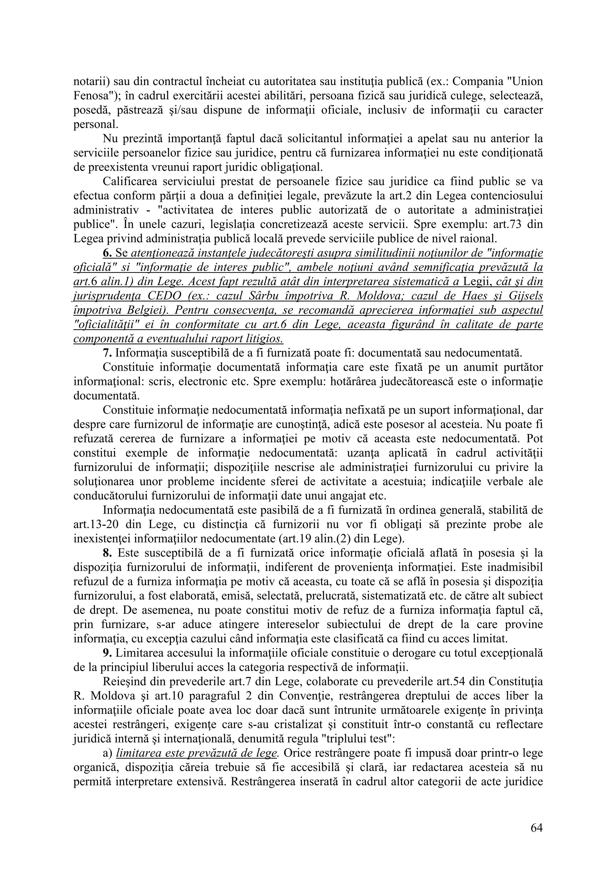 64
notarii) sau din contractul încheiat cu autoritatea sau instituţia publică (ex.: Compania "Union
Fenosa"); în cadrul exercitării acestei abilitări, persoana fizică sau juridică culege, selectează,
posedă, păstrează şi/sau dispune de informaţii oficiale, inclusiv de informaţii cu caracter
personal.
Nu prezintă importanţă faptul dacă solicitantul informaţiei a apelat sau nu anterior la
serviciile persoanelor fizice sau juridice, pentru că furnizarea informaţiei nu este condiţionată
de preexistenta vreunui raport juridic obligaţional.
Calificarea serviciului prestat de persoanele fizice sau juridice ca fiind public se va
efectua conform părţii a doua a definiţiei legale, prevăzute la art.2 din Legea contenciosului
administrativ - "activitatea de interes public autorizată de o autoritate a administraţiei
publice". În unele cazuri, legislaţia concretizează aceste servicii. Spre exemplu: art.73 din
Legea privind administraţia publică locală prevede serviciile publice de nivel raional.
6. Se atenţionează instanţele judecătoreşti asupra similitudinii noţiunilor de "informaţie
oficială" si "informaţie de interes public", ambele noţiuni având semnificaţia prevăzută la
art.6 alin.1) din Lege. Acest fapt rezultă atât din interpretarea sistematică a Legii, cât şi din
jurisprudenţa CEDO (ex.: cazul Sârbu împotriva R. Moldova; cazul de Haes şi Gijsels
împotriva Belgiei). Pentru consecvenţa, se recomandă aprecierea informaţiei sub aspectul
"oficialităţii" ei în conformitate cu art.6 din Lege, aceasta figurând în calitate de parte
componentă a eventualului raport litigios.
7. Informaţia susceptibilă de a fi furnizată poate fi: documentată sau nedocumentată.
Constituie informaţie documentată informaţia care este fixată pe un anumit purtător
informaţional: scris, electronic etc. Spre exemplu: hotărârea judecătorească este o informaţie
documentată.
Constituie informaţie nedocumentată informaţia nefixată pe un suport informaţional, dar
despre care furnizorul de informaţie are cunoştinţă, adică este posesor al acesteia. Nu poate fi
refuzată cererea de furnizare a informaţiei pe motiv că aceasta este nedocumentată. Pot
constitui exemple de informaţie nedocumentată: uzanţa aplicată în cadrul activităţii
furnizorului de informaţii; dispoziţiile nescrise ale administraţiei furnizorului cu privire la
soluţionarea unor probleme incidente sferei de activitate a acestuia; indicaţiile verbale ale
conducătorului furnizorului de informaţii date unui angajat etc.
Informaţia nedocumentată este pasibilă de a fi furnizată în ordinea generală, stabilită de
art.13-20 din Lege, cu distincţia că furnizorii nu vor fi obligaţi să prezinte probe ale
inexistenţei informaţiilor nedocumentate (art.19 alin.(2) din Lege).
8. Este susceptibilă de a fi furnizată orice informaţie oficială aflată în posesia şi la
dispoziţia furnizorului de informaţii, indiferent de provenienţa informaţiei. Este inadmisibil
refuzul de a furniza informaţia pe motiv că aceasta, cu toate că se află în posesia şi dispoziţia
furnizorului, a fost elaborată, emisă, selectată, prelucrată, sistematizată etc. de către alt subiect
de drept. De asemenea, nu poate constitui motiv de refuz de a furniza informaţia faptul că,
prin furnizare, s-ar aduce atingere intereselor subiectului de drept de la care provine
informaţia, cu excepţia cazului când informaţia este clasificată ca fiind cu acces limitat.
9. Limitarea accesului la informaţiile oficiale constituie o derogare cu totul excepţională
de la principiul liberului acces la categoria respectivă de informaţii.
Reieşind din prevederile art.7 din Lege, colaborate cu prevederile art.54 din Constituţia
R. Moldova şi art.10 paragraful 2 din Convenţie, restrângerea dreptului de acces liber la
informaţiile oficiale poate avea loc doar dacă sunt întrunite următoarele exigenţe în privinţa
acestei restrângeri, exigenţe care s-au cristalizat şi constituit într-o constantă cu reflectare
juridică internă şi internaţională, denumită regula "triplului test":
a) limitarea este prevăzută de lege. Orice restrângere poate fi impusă doar printr-o lege
organică, dispoziţia căreia trebuie să fie accesibilă şi clară, iar redactarea acesteia să nu
permită interpretare extensivă. Restrângerea inserată în cadrul altor categorii de acte juridice
 