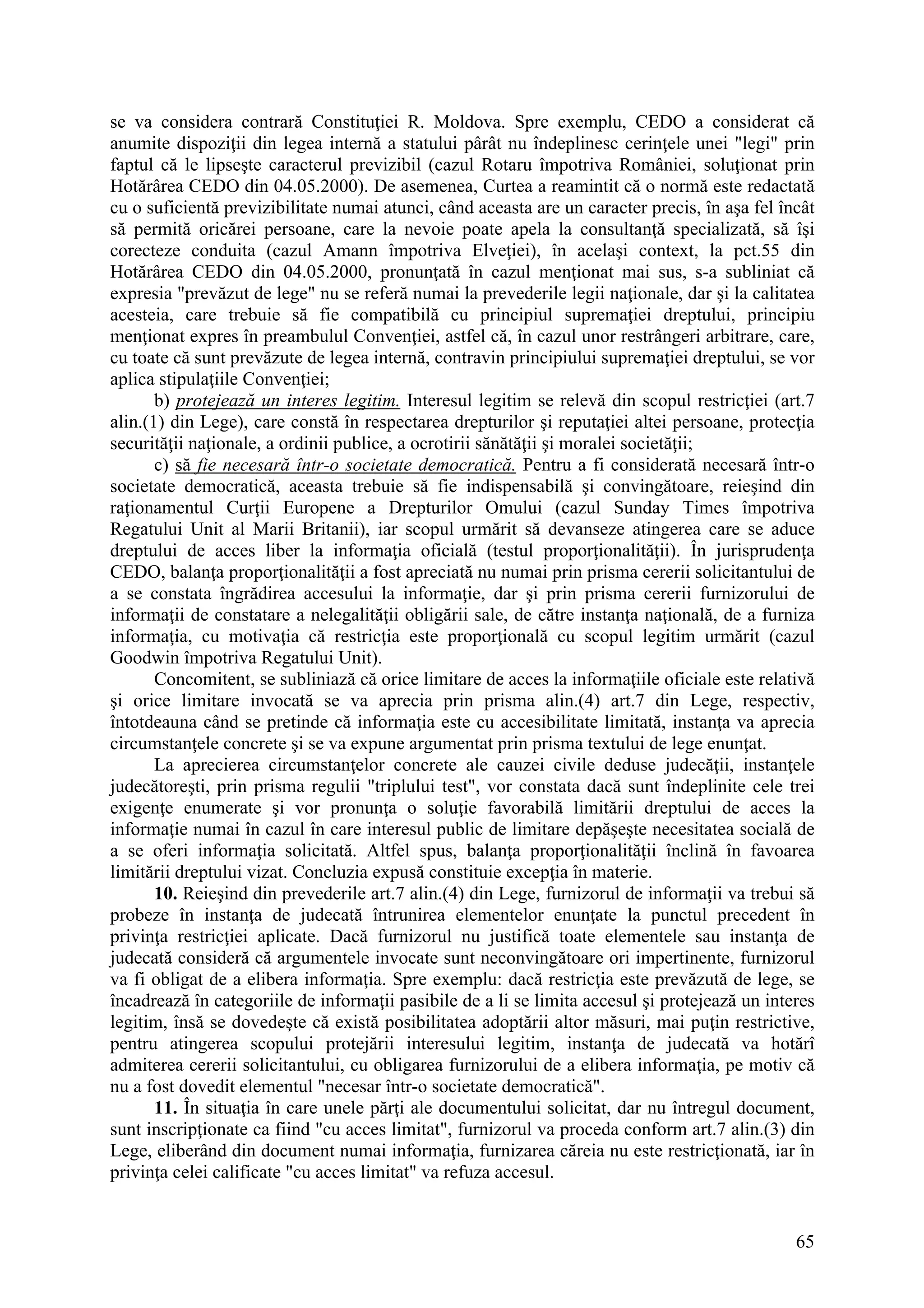 65
se va considera contrară Constituţiei R. Moldova. Spre exemplu, CEDO a considerat că
anumite dispoziţii din legea internă a statului pârât nu îndeplinesc cerinţele unei "legi" prin
faptul că le lipseşte caracterul previzibil (cazul Rotaru împotriva României, soluţionat prin
Hotărârea CEDO din 04.05.2000). De asemenea, Curtea a reamintit că o normă este redactată
cu o suficientă previzibilitate numai atunci, când aceasta are un caracter precis, în aşa fel încât
să permită oricărei persoane, care la nevoie poate apela la consultanţă specializată, să îşi
corecteze conduita (cazul Amann împotriva Elveţiei), în acelaşi context, la pct.55 din
Hotărârea CEDO din 04.05.2000, pronunţată în cazul menţionat mai sus, s-a subliniat că
expresia "prevăzut de lege" nu se referă numai la prevederile legii naţionale, dar şi la calitatea
acesteia, care trebuie să fie compatibilă cu principiul supremaţiei dreptului, principiu
menţionat expres în preambulul Convenţiei, astfel că, în cazul unor restrângeri arbitrare, care,
cu toate că sunt prevăzute de legea internă, contravin principiului supremaţiei dreptului, se vor
aplica stipulaţiile Convenţiei;
b) protejează un interes legitim. Interesul legitim se relevă din scopul restricţiei (art.7
alin.(1) din Lege), care constă în respectarea drepturilor şi reputaţiei altei persoane, protecţia
securităţii naţionale, a ordinii publice, a ocrotirii sănătăţii şi moralei societăţii;
c) să fie necesară într-o societate democratică. Pentru a fi considerată necesară într-o
societate democratică, aceasta trebuie să fie indispensabilă şi convingătoare, reieşind din
raţionamentul Curţii Europene a Drepturilor Omului (cazul Sunday Times împotriva
Regatului Unit al Marii Britanii), iar scopul urmărit să devanseze atingerea care se aduce
dreptului de acces liber la informaţia oficială (testul proporţionalităţii). În jurisprudenţa
CEDO, balanţa proporţionalităţii a fost apreciată nu numai prin prisma cererii solicitantului de
a se constata îngrădirea accesului la informaţie, dar şi prin prisma cererii furnizorului de
informaţii de constatare a nelegalităţii obligării sale, de către instanţa naţională, de a furniza
informaţia, cu motivaţia că restricţia este proporţională cu scopul legitim urmărit (cazul
Goodwin împotriva Regatului Unit).
Concomitent, se subliniază că orice limitare de acces la informaţiile oficiale este relativă
şi orice limitare invocată se va aprecia prin prisma alin.(4) art.7 din Lege, respectiv,
întotdeauna când se pretinde că informaţia este cu accesibilitate limitată, instanţa va aprecia
circumstanţele concrete şi se va expune argumentat prin prisma textului de lege enunţat.
La aprecierea circumstanţelor concrete ale cauzei civile deduse judecăţii, instanţele
judecătoreşti, prin prisma regulii "triplului test", vor constata dacă sunt îndeplinite cele trei
exigenţe enumerate şi vor pronunţa o soluţie favorabilă limitării dreptului de acces la
informaţie numai în cazul în care interesul public de limitare depăşeşte necesitatea socială de
a se oferi informaţia solicitată. Altfel spus, balanţa proporţionalităţii înclină în favoarea
limitării dreptului vizat. Concluzia expusă constituie excepţia în materie.
10. Reieşind din prevederile art.7 alin.(4) din Lege, furnizorul de informaţii va trebui să
probeze în instanţa de judecată întrunirea elementelor enunţate la punctul precedent în
privinţa restricţiei aplicate. Dacă furnizorul nu justifică toate elementele sau instanţa de
judecată consideră că argumentele invocate sunt neconvingătoare ori impertinente, furnizorul
va fi obligat de a elibera informaţia. Spre exemplu: dacă restricţia este prevăzută de lege, se
încadrează în categoriile de informaţii pasibile de a li se limita accesul şi protejează un interes
legitim, însă se dovedeşte că există posibilitatea adoptării altor măsuri, mai puţin restrictive,
pentru atingerea scopului protejării interesului legitim, instanţa de judecată va hotărî
admiterea cererii solicitantului, cu obligarea furnizorului de a elibera informaţia, pe motiv că
nu a fost dovedit elementul "necesar într-o societate democratică".
11. În situaţia în care unele părţi ale documentului solicitat, dar nu întregul document,
sunt inscripţionate ca fiind "cu acces limitat", furnizorul va proceda conform art.7 alin.(3) din
Lege, eliberând din document numai informaţia, furnizarea căreia nu este restricţionată, iar în
privinţa celei calificate "cu acces limitat" va refuza accesul.
 