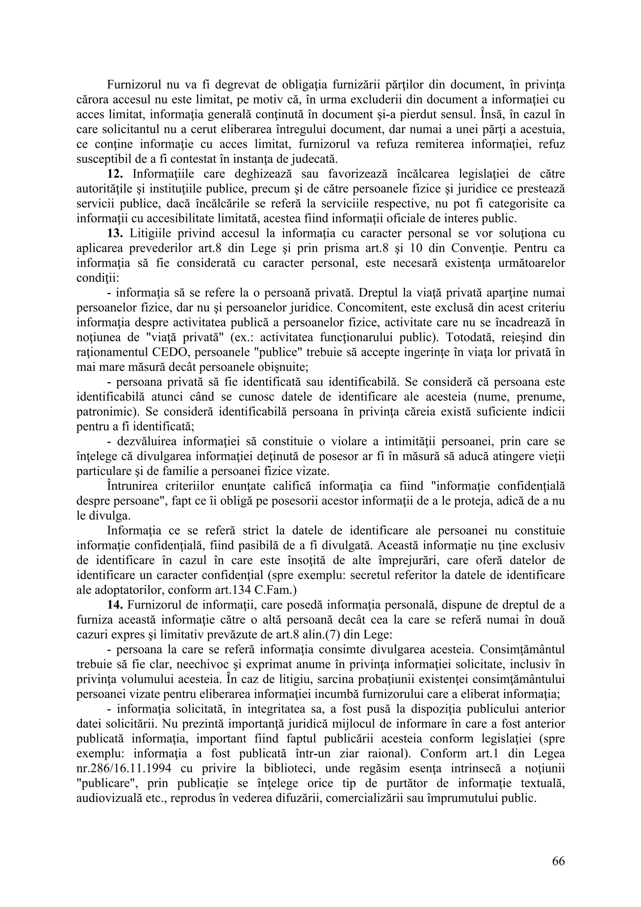 66
Furnizorul nu va fi degrevat de obligaţia furnizării părţilor din document, în privinţa
cărora accesul nu este limitat, pe motiv că, în urma excluderii din document a informaţiei cu
acces limitat, informaţia generală conţinută în document şi-a pierdut sensul. Însă, în cazul în
care solicitantul nu a cerut eliberarea întregului document, dar numai a unei părţi a acestuia,
ce conţine informaţie cu acces limitat, furnizorul va refuza remiterea informaţiei, refuz
susceptibil de a fi contestat în instanţa de judecată.
12. Informaţiile care deghizează sau favorizează încălcarea legislaţiei de către
autorităţile şi instituţiile publice, precum şi de către persoanele fizice şi juridice ce prestează
servicii publice, dacă încălcările se referă la serviciile respective, nu pot fi categorisite ca
informaţii cu accesibilitate limitată, acestea fiind informaţii oficiale de interes public.
13. Litigiile privind accesul la informaţia cu caracter personal se vor soluţiona cu
aplicarea prevederilor art.8 din Lege şi prin prisma art.8 şi 10 din Convenţie. Pentru ca
informaţia să fie considerată cu caracter personal, este necesară existenţa următoarelor
condiţii:
- informaţia să se refere la o persoană privată. Dreptul la viaţă privată aparţine numai
persoanelor fizice, dar nu şi persoanelor juridice. Concomitent, este exclusă din acest criteriu
informaţia despre activitatea publică a persoanelor fizice, activitate care nu se încadrează în
noţiunea de "viaţă privată" (ex.: activitatea funcţionarului public). Totodată, reieşind din
raţionamentul CEDO, persoanele "publice" trebuie să accepte ingerinţe în viaţa lor privată în
mai mare măsură decât persoanele obişnuite;
- persoana privată să fie identificată sau identificabilă. Se consideră că persoana este
identificabilă atunci când se cunosc datele de identificare ale acesteia (nume, prenume,
patronimic). Se consideră identificabilă persoana în privinţa căreia există suficiente indicii
pentru a fi identificată;
- dezvăluirea informaţiei să constituie o violare a intimităţii persoanei, prin care se
înţelege că divulgarea informaţiei deţinută de posesor ar fi în măsură să aducă atingere vieţii
particulare şi de familie a persoanei fizice vizate.
Întrunirea criteriilor enunţate califică informaţia ca fiind "informaţie confidenţială
despre persoane", fapt ce îi obligă pe posesorii acestor informaţii de a le proteja, adică de a nu
le divulga.
Informaţia ce se referă strict la datele de identificare ale persoanei nu constituie
informaţie confidenţială, fiind pasibilă de a fi divulgată. Această informaţie nu ţine exclusiv
de identificare în cazul în care este însoţită de alte împrejurări, care oferă datelor de
identificare un caracter confidenţial (spre exemplu: secretul referitor la datele de identificare
ale adoptatorilor, conform art.134 C.Fam.)
14. Furnizorul de informaţii, care posedă informaţia personală, dispune de dreptul de a
furniza această informaţie către o altă persoană decât cea la care se referă numai în două
cazuri expres şi limitativ prevăzute de art.8 alin.(7) din Lege:
- persoana la care se referă informaţia consimte divulgarea acesteia. Consimţământul
trebuie să fie clar, neechivoc şi exprimat anume în privinţa informaţiei solicitate, inclusiv în
privinţa volumului acesteia. În caz de litigiu, sarcina probaţiunii existenţei consimţământului
persoanei vizate pentru eliberarea informaţiei incumbă furnizorului care a eliberat informaţia;
- informaţia solicitată, în integritatea sa, a fost pusă la dispoziţia publicului anterior
datei solicitării. Nu prezintă importanţă juridică mijlocul de informare în care a fost anterior
publicată informaţia, important fiind faptul publicării acesteia conform legislaţiei (spre
exemplu: informaţia a fost publicată într-un ziar raional). Conform art.1 din Legea
nr.286/16.11.1994 cu privire la biblioteci, unde regăsim esenţa intrinsecă a noţiunii
"publicare", prin publicaţie se înţelege orice tip de purtător de informaţie textuală,
audiovizuală etc., reprodus în vederea difuzării, comercializării sau împrumutului public.
 