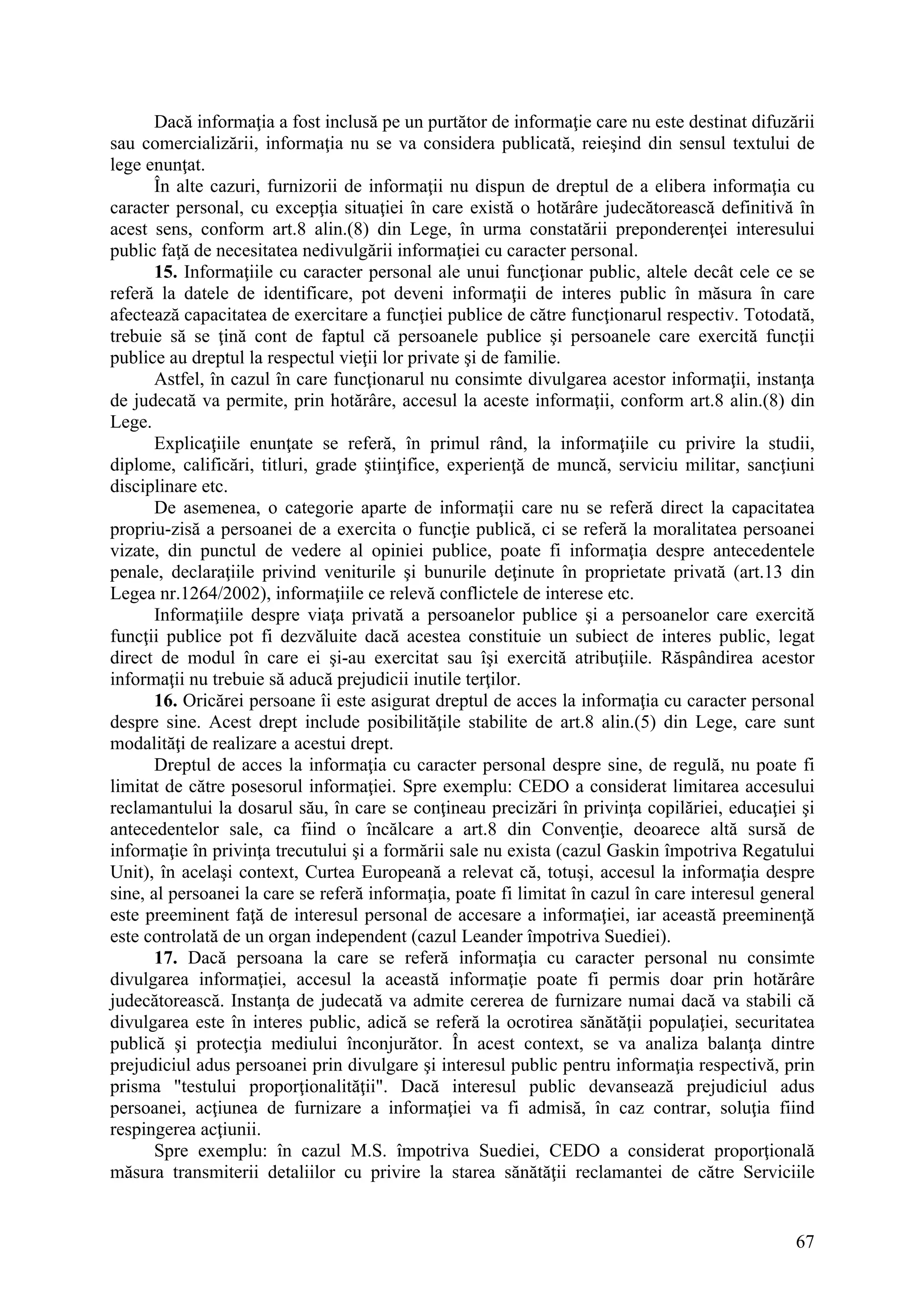 67
Dacă informaţia a fost inclusă pe un purtător de informaţie care nu este destinat difuzării
sau comercializării, informaţia nu se va considera publicată, reieşind din sensul textului de
lege enunţat.
În alte cazuri, furnizorii de informaţii nu dispun de dreptul de a elibera informaţia cu
caracter personal, cu excepţia situaţiei în care există o hotărâre judecătorească definitivă în
acest sens, conform art.8 alin.(8) din Lege, în urma constatării preponderenţei interesului
public faţă de necesitatea nedivulgării informaţiei cu caracter personal.
15. Informaţiile cu caracter personal ale unui funcţionar public, altele decât cele ce se
referă la datele de identificare, pot deveni informaţii de interes public în măsura în care
afectează capacitatea de exercitare a funcţiei publice de către funcţionarul respectiv. Totodată,
trebuie să se ţină cont de faptul că persoanele publice şi persoanele care exercită funcţii
publice au dreptul la respectul vieţii lor private şi de familie.
Astfel, în cazul în care funcţionarul nu consimte divulgarea acestor informaţii, instanţa
de judecată va permite, prin hotărâre, accesul la aceste informaţii, conform art.8 alin.(8) din
Lege.
Explicaţiile enunţate se referă, în primul rând, la informaţiile cu privire la studii,
diplome, calificări, titluri, grade ştiinţifice, experienţă de muncă, serviciu militar, sancţiuni
disciplinare etc.
De asemenea, o categorie aparte de informaţii care nu se referă direct la capacitatea
propriu-zisă a persoanei de a exercita o funcţie publică, ci se referă la moralitatea persoanei
vizate, din punctul de vedere al opiniei publice, poate fi informaţia despre antecedentele
penale, declaraţiile privind veniturile şi bunurile deţinute în proprietate privată (art.13 din
Legea nr.1264/2002), informaţiile ce relevă conflictele de interese etc.
Informaţiile despre viaţa privată a persoanelor publice şi a persoanelor care exercită
funcţii publice pot fi dezvăluite dacă acestea constituie un subiect de interes public, legat
direct de modul în care ei şi-au exercitat sau îşi exercită atribuţiile. Răspândirea acestor
informaţii nu trebuie să aducă prejudicii inutile terţilor.
16. Oricărei persoane îi este asigurat dreptul de acces la informaţia cu caracter personal
despre sine. Acest drept include posibilităţile stabilite de art.8 alin.(5) din Lege, care sunt
modalităţi de realizare a acestui drept.
Dreptul de acces la informaţia cu caracter personal despre sine, de regulă, nu poate fi
limitat de către posesorul informaţiei. Spre exemplu: CEDO a considerat limitarea accesului
reclamantului la dosarul său, în care se conţineau precizări în privinţa copilăriei, educaţiei şi
antecedentelor sale, ca fiind o încălcare a art.8 din Convenţie, deoarece altă sursă de
informaţie în privinţa trecutului şi a formării sale nu exista (cazul Gaskin împotriva Regatului
Unit), în acelaşi context, Curtea Europeană a relevat că, totuşi, accesul la informaţia despre
sine, al persoanei la care se referă informaţia, poate fi limitat în cazul în care interesul general
este preeminent faţă de interesul personal de accesare a informaţiei, iar această preeminenţă
este controlată de un organ independent (cazul Leander împotriva Suediei).
17. Dacă persoana la care se referă informaţia cu caracter personal nu consimte
divulgarea informaţiei, accesul la această informaţie poate fi permis doar prin hotărâre
judecătorească. Instanţa de judecată va admite cererea de furnizare numai dacă va stabili că
divulgarea este în interes public, adică se referă la ocrotirea sănătăţii populaţiei, securitatea
publică şi protecţia mediului înconjurător. În acest context, se va analiza balanţa dintre
prejudiciul adus persoanei prin divulgare şi interesul public pentru informaţia respectivă, prin
prisma "testului proporţionalităţii". Dacă interesul public devansează prejudiciul adus
persoanei, acţiunea de furnizare a informaţiei va fi admisă, în caz contrar, soluţia fiind
respingerea acţiunii.
Spre exemplu: în cazul M.S. împotriva Suediei, CEDO a considerat proporţională
măsura transmiterii detaliilor cu privire la starea sănătăţii reclamantei de către Serviciile
 