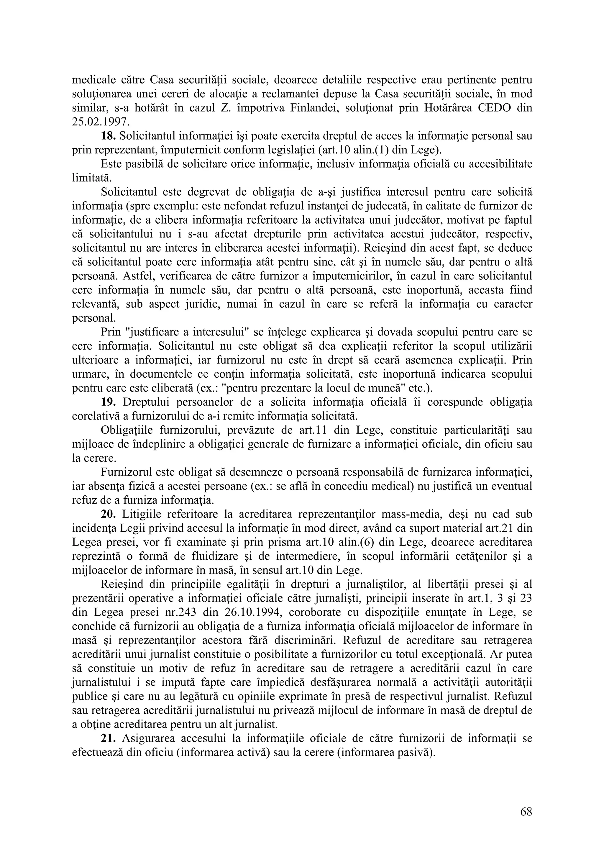 68
medicale către Casa securităţii sociale, deoarece detaliile respective erau pertinente pentru
soluţionarea unei cereri de alocaţie a reclamantei depuse la Casa securităţii sociale, în mod
similar, s-a hotărât în cazul Z. împotriva Finlandei, soluţionat prin Hotărârea CEDO din
25.02.1997.
18. Solicitantul informaţiei îşi poate exercita dreptul de acces la informaţie personal sau
prin reprezentant, împuternicit conform legislaţiei (art.10 alin.(1) din Lege).
Este pasibilă de solicitare orice informaţie, inclusiv informaţia oficială cu accesibilitate
limitată.
Solicitantul este degrevat de obligaţia de a-şi justifica interesul pentru care solicită
informaţia (spre exemplu: este nefondat refuzul instanţei de judecată, în calitate de furnizor de
informaţie, de a elibera informaţia referitoare la activitatea unui judecător, motivat pe faptul
că solicitantului nu i s-au afectat drepturile prin activitatea acestui judecător, respectiv,
solicitantul nu are interes în eliberarea acestei informaţii). Reieşind din acest fapt, se deduce
că solicitantul poate cere informaţia atât pentru sine, cât şi în numele său, dar pentru o altă
persoană. Astfel, verificarea de către furnizor a împuternicirilor, în cazul în care solicitantul
cere informaţia în numele său, dar pentru o altă persoană, este inoportună, aceasta fiind
relevantă, sub aspect juridic, numai în cazul în care se referă la informaţia cu caracter
personal.
Prin "justificare a interesului" se înţelege explicarea şi dovada scopului pentru care se
cere informaţia. Solicitantul nu este obligat să dea explicaţii referitor la scopul utilizării
ulterioare a informaţiei, iar furnizorul nu este în drept să ceară asemenea explicaţii. Prin
urmare, în documentele ce conţin informaţia solicitată, este inoportună indicarea scopului
pentru care este eliberată (ex.: "pentru prezentare la locul de muncă" etc.).
19. Dreptului persoanelor de a solicita informaţia oficială îi corespunde obligaţia
corelativă a furnizorului de a-i remite informaţia solicitată.
Obligaţiile furnizorului, prevăzute de art.11 din Lege, constituie particularităţi sau
mijloace de îndeplinire a obligaţiei generale de furnizare a informaţiei oficiale, din oficiu sau
la cerere.
Furnizorul este obligat să desemneze o persoană responsabilă de furnizarea informaţiei,
iar absenţa fizică a acestei persoane (ex.: se află în concediu medical) nu justifică un eventual
refuz de a furniza informaţia.
20. Litigiile referitoare la acreditarea reprezentanţilor mass-media, deşi nu cad sub
incidenţa Legii privind accesul la informaţie în mod direct, având ca suport material art.21 din
Legea presei, vor fi examinate şi prin prisma art.10 alin.(6) din Lege, deoarece acreditarea
reprezintă o formă de fluidizare şi de intermediere, în scopul informării cetăţenilor şi a
mijloacelor de informare în masă, în sensul art.10 din Lege.
Reieşind din principiile egalităţii în drepturi a jurnaliştilor, al libertăţii presei şi al
prezentării operative a informaţiei oficiale către jurnalişti, principii inserate în art.1, 3 şi 23
din Legea presei nr.243 din 26.10.1994, coroborate cu dispoziţiile enunţate în Lege, se
conchide că furnizorii au obligaţia de a furniza informaţia oficială mijloacelor de informare în
masă şi reprezentanţilor acestora fără discriminări. Refuzul de acreditare sau retragerea
acreditării unui jurnalist constituie o posibilitate a furnizorilor cu totul excepţională. Ar putea
să constituie un motiv de refuz în acreditare sau de retragere a acreditării cazul în care
jurnalistului i se impută fapte care împiedică desfăşurarea normală a activităţii autorităţii
publice şi care nu au legătură cu opiniile exprimate în presă de respectivul jurnalist. Refuzul
sau retragerea acreditării jurnalistului nu privează mijlocul de informare în masă de dreptul de
a obţine acreditarea pentru un alt jurnalist.
21. Asigurarea accesului la informaţiile oficiale de către furnizorii de informaţii se
efectuează din oficiu (informarea activă) sau la cerere (informarea pasivă).
 