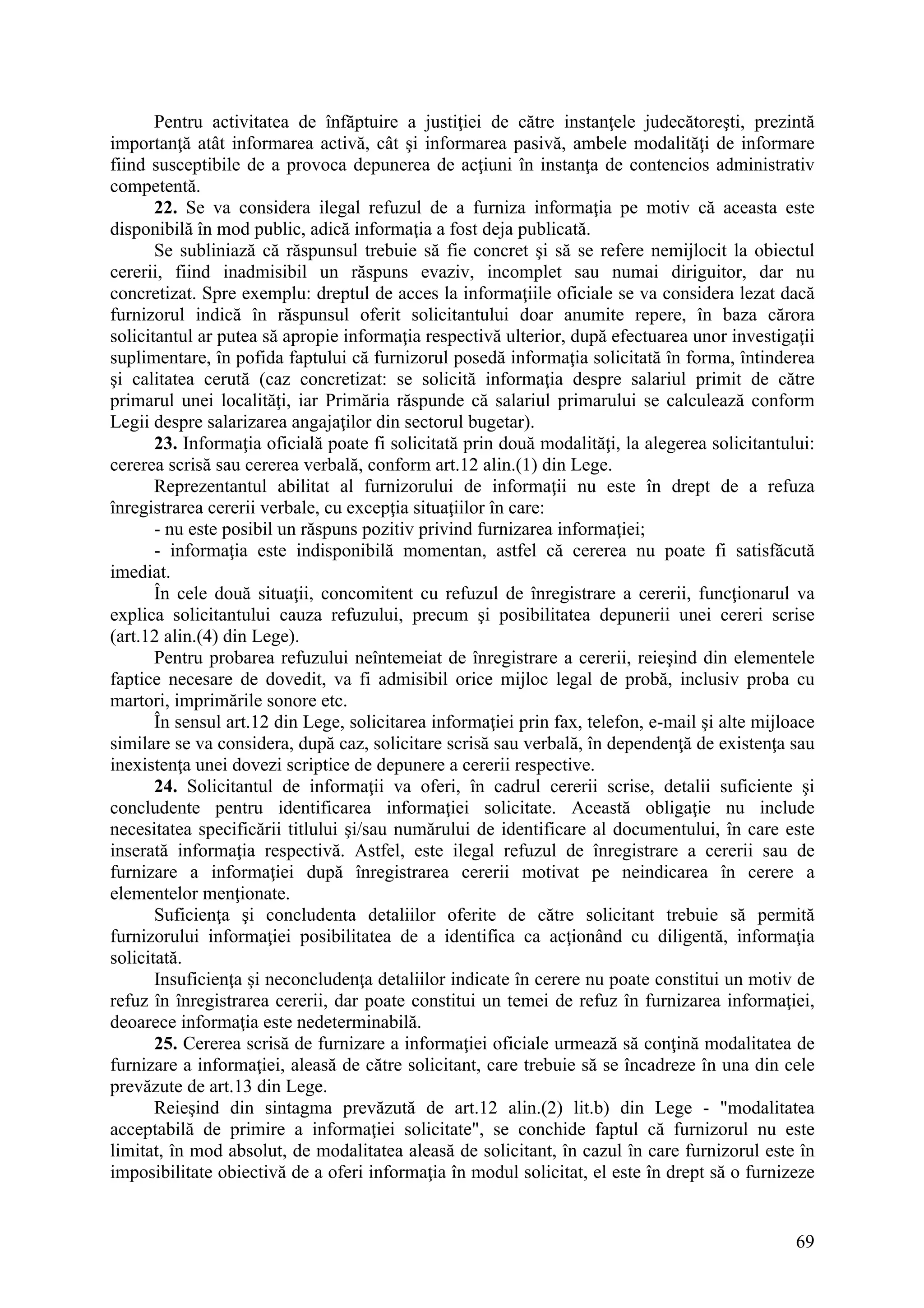 69
Pentru activitatea de înfăptuire a justiţiei de către instanţele judecătoreşti, prezintă
importanţă atât informarea activă, cât şi informarea pasivă, ambele modalităţi de informare
fiind susceptibile de a provoca depunerea de acţiuni în instanţa de contencios administrativ
competentă.
22. Se va considera ilegal refuzul de a furniza informaţia pe motiv că aceasta este
disponibilă în mod public, adică informaţia a fost deja publicată.
Se subliniază că răspunsul trebuie să fie concret şi să se refere nemijlocit la obiectul
cererii, fiind inadmisibil un răspuns evaziv, incomplet sau numai diriguitor, dar nu
concretizat. Spre exemplu: dreptul de acces la informaţiile oficiale se va considera lezat dacă
furnizorul indică în răspunsul oferit solicitantului doar anumite repere, în baza cărora
solicitantul ar putea să apropie informaţia respectivă ulterior, după efectuarea unor investigaţii
suplimentare, în pofida faptului că furnizorul posedă informaţia solicitată în forma, întinderea
şi calitatea cerută (caz concretizat: se solicită informaţia despre salariul primit de către
primarul unei localităţi, iar Primăria răspunde că salariul primarului se calculează conform
Legii despre salarizarea angajaţilor din sectorul bugetar).
23. Informaţia oficială poate fi solicitată prin două modalităţi, la alegerea solicitantului:
cererea scrisă sau cererea verbală, conform art.12 alin.(1) din Lege.
Reprezentantul abilitat al furnizorului de informaţii nu este în drept de a refuza
înregistrarea cererii verbale, cu excepţia situaţiilor în care:
- nu este posibil un răspuns pozitiv privind furnizarea informaţiei;
- informaţia este indisponibilă momentan, astfel că cererea nu poate fi satisfăcută
imediat.
În cele două situaţii, concomitent cu refuzul de înregistrare a cererii, funcţionarul va
explica solicitantului cauza refuzului, precum şi posibilitatea depunerii unei cereri scrise
(art.12 alin.(4) din Lege).
Pentru probarea refuzului neîntemeiat de înregistrare a cererii, reieşind din elementele
faptice necesare de dovedit, va fi admisibil orice mijloc legal de probă, inclusiv proba cu
martori, imprimările sonore etc.
În sensul art.12 din Lege, solicitarea informaţiei prin fax, telefon, e-mail şi alte mijloace
similare se va considera, după caz, solicitare scrisă sau verbală, în dependenţă de existenţa sau
inexistenţa unei dovezi scriptice de depunere a cererii respective.
24. Solicitantul de informaţii va oferi, în cadrul cererii scrise, detalii suficiente şi
concludente pentru identificarea informaţiei solicitate. Această obligaţie nu include
necesitatea specificării titlului şi/sau numărului de identificare al documentului, în care este
inserată informaţia respectivă. Astfel, este ilegal refuzul de înregistrare a cererii sau de
furnizare a informaţiei după înregistrarea cererii motivat pe neindicarea în cerere a
elementelor menţionate.
Suficienţa şi concludenta detaliilor oferite de către solicitant trebuie să permită
furnizorului informaţiei posibilitatea de a identifica ca acţionând cu diligentă, informaţia
solicitată.
Insuficienţa şi neconcludenţa detaliilor indicate în cerere nu poate constitui un motiv de
refuz în înregistrarea cererii, dar poate constitui un temei de refuz în furnizarea informaţiei,
deoarece informaţia este nedeterminabilă.
25. Cererea scrisă de furnizare a informaţiei oficiale urmează să conţină modalitatea de
furnizare a informaţiei, aleasă de către solicitant, care trebuie să se încadreze în una din cele
prevăzute de art.13 din Lege.
Reieşind din sintagma prevăzută de art.12 alin.(2) lit.b) din Lege - "modalitatea
acceptabilă de primire a informaţiei solicitate", se conchide faptul că furnizorul nu este
limitat, în mod absolut, de modalitatea aleasă de solicitant, în cazul în care furnizorul este în
imposibilitate obiectivă de a oferi informaţia în modul solicitat, el este în drept să o furnizeze
 