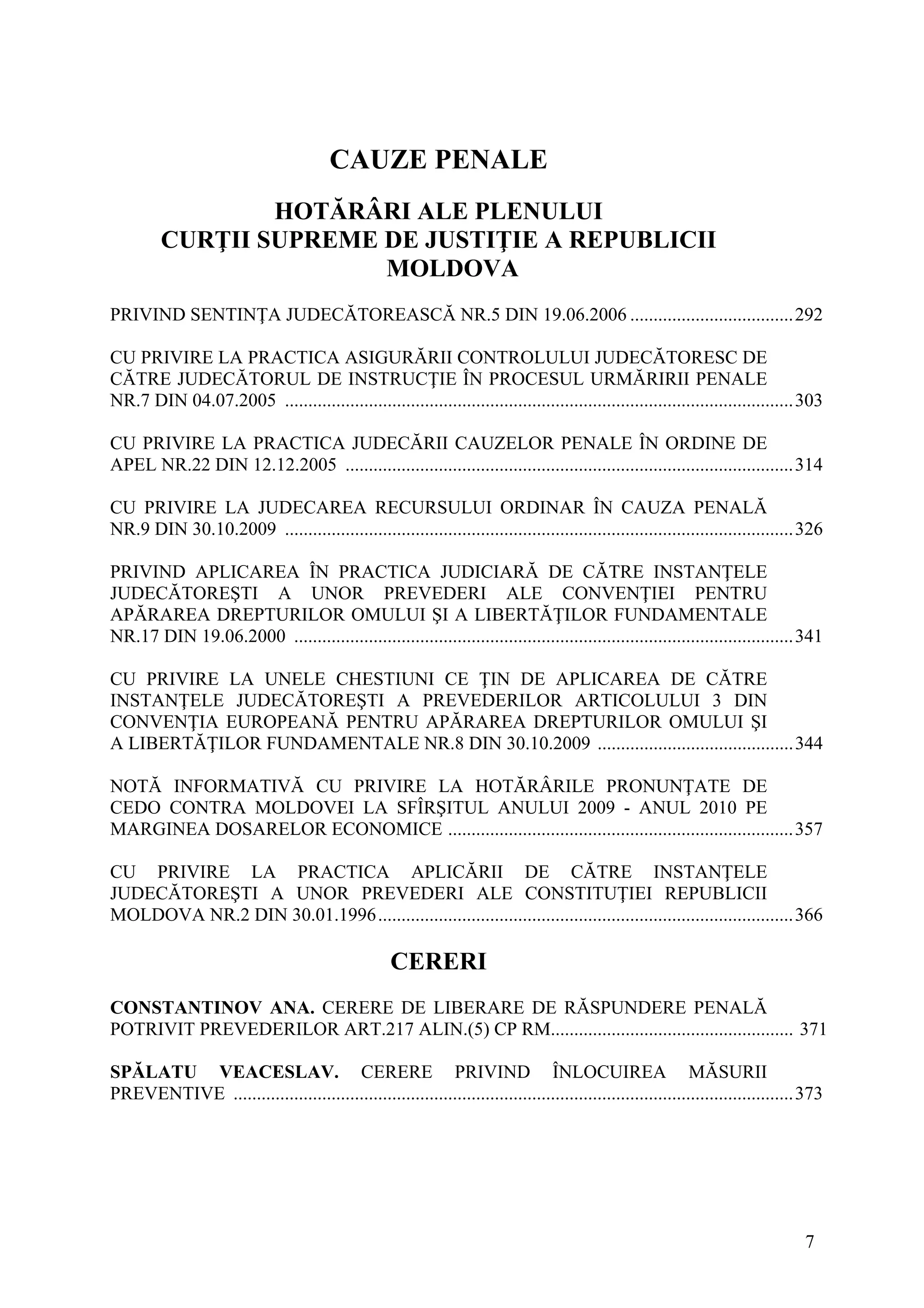 7
CAUZE PENALE
HOTĂRÂRI ALE PLENULUI
CURŢII SUPREME DE JUSTIŢIE A REPUBLICII
MOLDOVA
PRIVIND SENTINŢA JUDECĂTOREASCĂ NR.5 DIN 19.06.2006 ...................................292
CU PRIVIRE LA PRACTICA ASIGURĂRII CONTROLULUI JUDECĂTORESC DE
CĂTRE JUDECĂTORUL DE INSTRUCŢIE ÎN PROCESUL URMĂRIRII PENALE
NR.7 DIN 04.07.2005 .............................................................................................................303
CU PRIVIRE LA PRACTICA JUDECĂRII CAUZELOR PENALE ÎN ORDINE DE
APEL NR.22 DIN 12.12.2005 ................................................................................................314
CU PRIVIRE LA JUDECAREA RECURSULUI ORDINAR ÎN CAUZA PENALĂ
NR.9 DIN 30.10.2009 .............................................................................................................326
PRIVIND APLICAREA ÎN PRACTICA JUDICIARĂ DE CĂTRE INSTANŢELE
JUDECĂTOREŞTI A UNOR PREVEDERI ALE CONVENŢIEI PENTRU
APĂRAREA DREPTURILOR OMULUI ŞI A LIBERTĂŢILOR FUNDAMENTALE
NR.17 DIN 19.06.2000 ...........................................................................................................341
CU PRIVIRE LA UNELE CHESTIUNI CE ŢIN DE APLICAREA DE CĂTRE
INSTANŢELE JUDECĂTOREŞTI A PREVEDERILOR ARTICOLULUI 3 DIN
CONVENŢIA EUROPEANĂ PENTRU APĂRAREA DREPTURILOR OMULUI ŞI
A LIBERTĂŢILOR FUNDAMENTALE NR.8 DIN 30.10.2009 ..........................................344
NOTĂ INFORMATIVĂ CU PRIVIRE LA HOTĂRÂRILE PRONUNŢATE DE
CEDO CONTRA MOLDOVEI LA SFÎRŞITUL ANULUI 2009 - ANUL 2010 PE
MARGINEA DOSARELOR ECONOMICE ..........................................................................357
CU PRIVIRE LA PRACTICA APLICĂRII DE CĂTRE INSTANŢELE
JUDECĂTOREŞTI A UNOR PREVEDERI ALE CONSTITUŢIEI REPUBLICII
MOLDOVA NR.2 DIN 30.01.1996.........................................................................................366
CERERI
CONSTANTINOV ANA. CERERE DE LIBERARE DE RĂSPUNDERE PENALĂ
POTRIVIT PREVEDERILOR ART.217 ALIN.(5) CP RM.................................................... 371
SPĂLATU VEACESLAV. CERERE PRIVIND ÎNLOCUIREA MĂSURII
PREVENTIVE ........................................................................................................................373
 