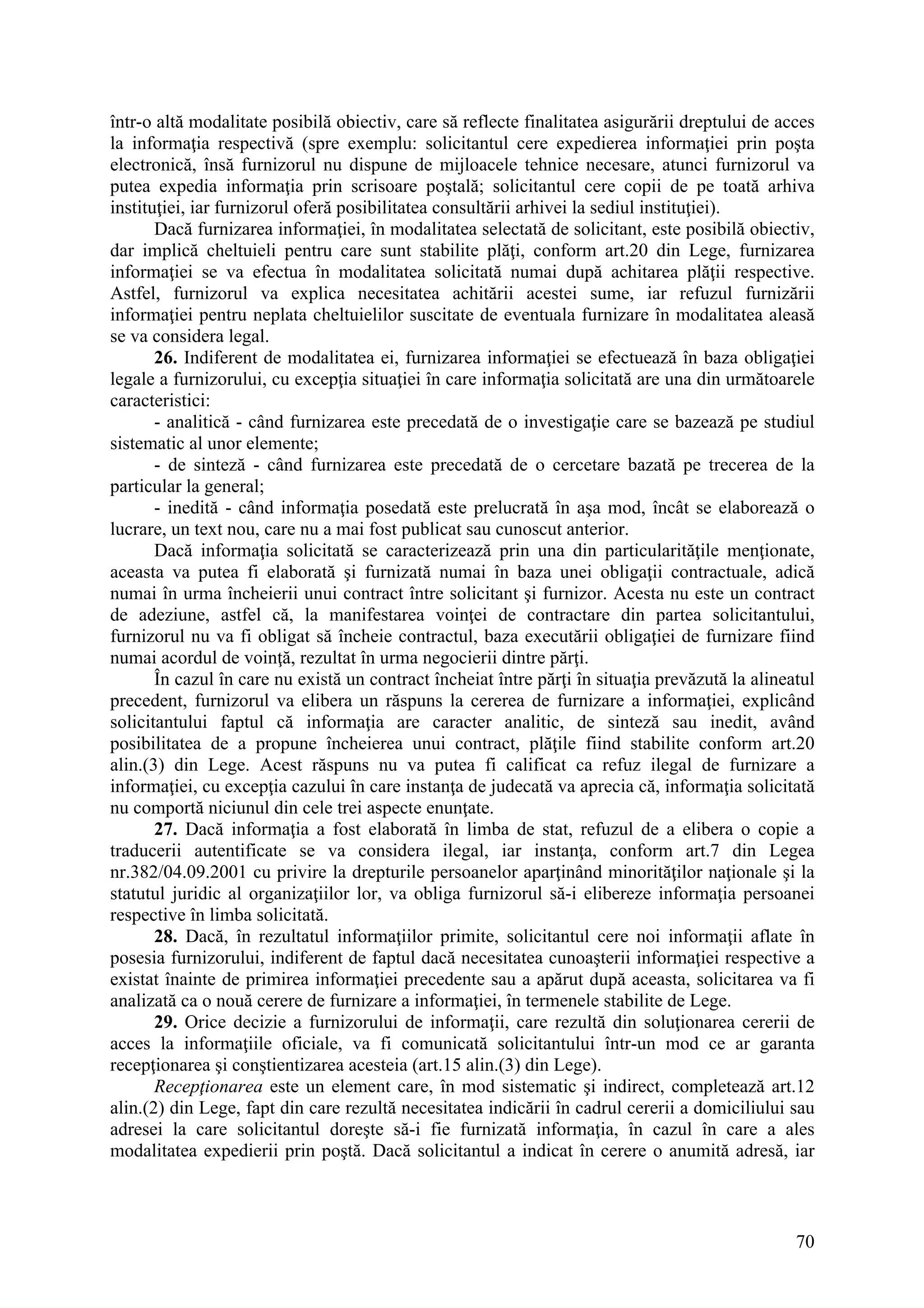 70
într-o altă modalitate posibilă obiectiv, care să reflecte finalitatea asigurării dreptului de acces
la informaţia respectivă (spre exemplu: solicitantul cere expedierea informaţiei prin poşta
electronică, însă furnizorul nu dispune de mijloacele tehnice necesare, atunci furnizorul va
putea expedia informaţia prin scrisoare poştală; solicitantul cere copii de pe toată arhiva
instituţiei, iar furnizorul oferă posibilitatea consultării arhivei la sediul instituţiei).
Dacă furnizarea informaţiei, în modalitatea selectată de solicitant, este posibilă obiectiv,
dar implică cheltuieli pentru care sunt stabilite plăţi, conform art.20 din Lege, furnizarea
informaţiei se va efectua în modalitatea solicitată numai după achitarea plăţii respective.
Astfel, furnizorul va explica necesitatea achitării acestei sume, iar refuzul furnizării
informaţiei pentru neplata cheltuielilor suscitate de eventuala furnizare în modalitatea aleasă
se va considera legal.
26. Indiferent de modalitatea ei, furnizarea informaţiei se efectuează în baza obligaţiei
legale a furnizorului, cu excepţia situaţiei în care informaţia solicitată are una din următoarele
caracteristici:
- analitică - când furnizarea este precedată de o investigaţie care se bazează pe studiul
sistematic al unor elemente;
- de sinteză - când furnizarea este precedată de o cercetare bazată pe trecerea de la
particular la general;
- inedită - când informaţia posedată este prelucrată în aşa mod, încât se elaborează o
lucrare, un text nou, care nu a mai fost publicat sau cunoscut anterior.
Dacă informaţia solicitată se caracterizează prin una din particularităţile menţionate,
aceasta va putea fi elaborată şi furnizată numai în baza unei obligaţii contractuale, adică
numai în urma încheierii unui contract între solicitant şi furnizor. Acesta nu este un contract
de adeziune, astfel că, la manifestarea voinţei de contractare din partea solicitantului,
furnizorul nu va fi obligat să încheie contractul, baza executării obligaţiei de furnizare fiind
numai acordul de voinţă, rezultat în urma negocierii dintre părţi.
În cazul în care nu există un contract încheiat între părţi în situaţia prevăzută la alineatul
precedent, furnizorul va elibera un răspuns la cererea de furnizare a informaţiei, explicând
solicitantului faptul că informaţia are caracter analitic, de sinteză sau inedit, având
posibilitatea de a propune încheierea unui contract, plăţile fiind stabilite conform art.20
alin.(3) din Lege. Acest răspuns nu va putea fi calificat ca refuz ilegal de furnizare a
informaţiei, cu excepţia cazului în care instanţa de judecată va aprecia că, informaţia solicitată
nu comportă niciunul din cele trei aspecte enunţate.
27. Dacă informaţia a fost elaborată în limba de stat, refuzul de a elibera o copie a
traducerii autentificate se va considera ilegal, iar instanţa, conform art.7 din Legea
nr.382/04.09.2001 cu privire la drepturile persoanelor aparţinând minorităţilor naţionale şi la
statutul juridic al organizaţiilor lor, va obliga furnizorul să-i elibereze informaţia persoanei
respective în limba solicitată.
28. Dacă, în rezultatul informaţiilor primite, solicitantul cere noi informaţii aflate în
posesia furnizorului, indiferent de faptul dacă necesitatea cunoaşterii informaţiei respective a
existat înainte de primirea informaţiei precedente sau a apărut după aceasta, solicitarea va fi
analizată ca o nouă cerere de furnizare a informaţiei, în termenele stabilite de Lege.
29. Orice decizie a furnizorului de informaţii, care rezultă din soluţionarea cererii de
acces la informaţiile oficiale, va fi comunicată solicitantului într-un mod ce ar garanta
recepţionarea şi conştientizarea acesteia (art.15 alin.(3) din Lege).
Recepţionarea este un element care, în mod sistematic şi indirect, completează art.12
alin.(2) din Lege, fapt din care rezultă necesitatea indicării în cadrul cererii a domiciliului sau
adresei la care solicitantul doreşte să-i fie furnizată informaţia, în cazul în care a ales
modalitatea expedierii prin poştă. Dacă solicitantul a indicat în cerere o anumită adresă, iar
 