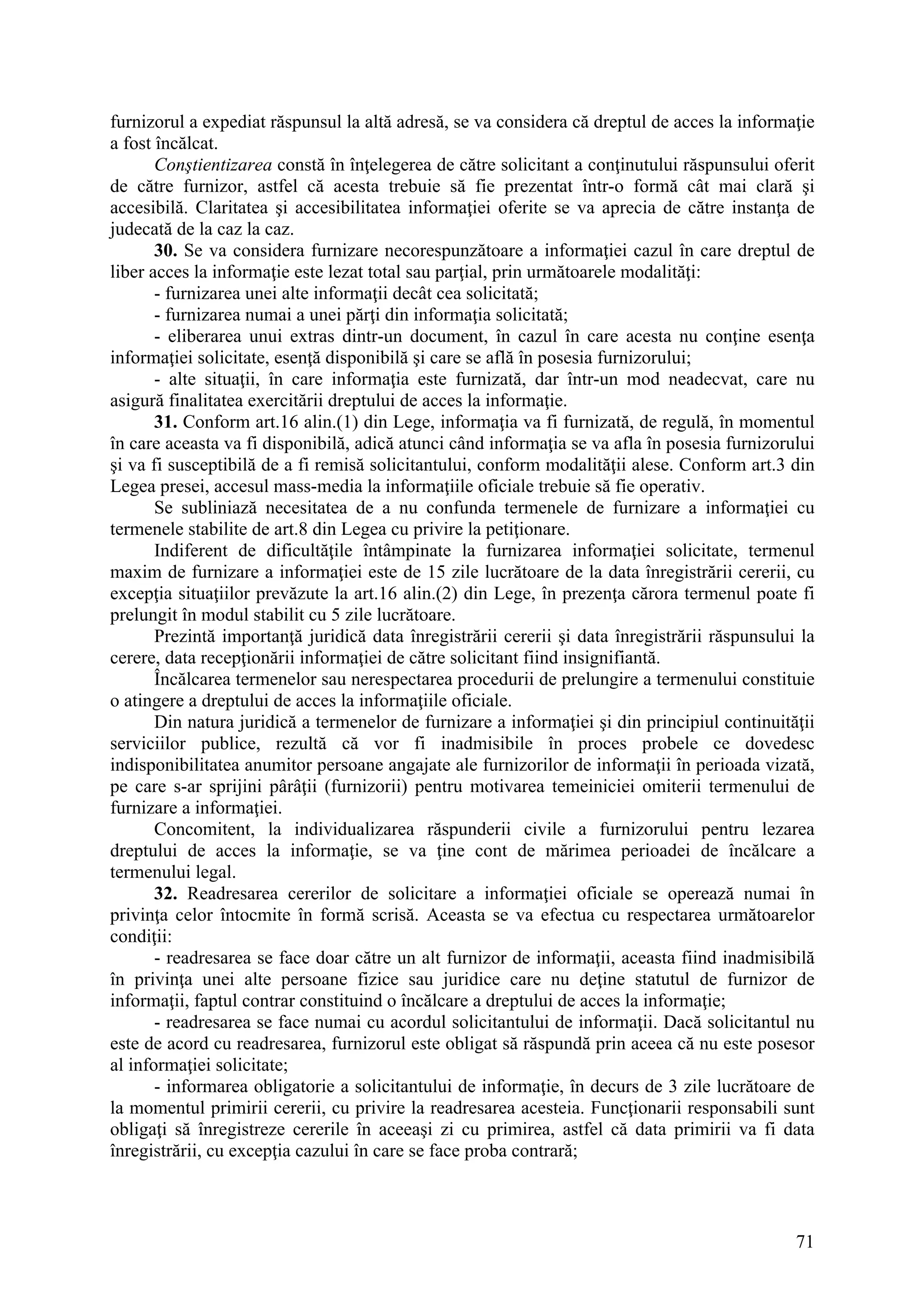 71
furnizorul a expediat răspunsul la altă adresă, se va considera că dreptul de acces la informaţie
a fost încălcat.
Conştientizarea constă în înţelegerea de către solicitant a conţinutului răspunsului oferit
de către furnizor, astfel că acesta trebuie să fie prezentat într-o formă cât mai clară şi
accesibilă. Claritatea şi accesibilitatea informaţiei oferite se va aprecia de către instanţa de
judecată de la caz la caz.
30. Se va considera furnizare necorespunzătoare a informaţiei cazul în care dreptul de
liber acces la informaţie este lezat total sau parţial, prin următoarele modalităţi:
- furnizarea unei alte informaţii decât cea solicitată;
- furnizarea numai a unei părţi din informaţia solicitată;
- eliberarea unui extras dintr-un document, în cazul în care acesta nu conţine esenţa
informaţiei solicitate, esenţă disponibilă şi care se află în posesia furnizorului;
- alte situaţii, în care informaţia este furnizată, dar într-un mod neadecvat, care nu
asigură finalitatea exercitării dreptului de acces la informaţie.
31. Conform art.16 alin.(1) din Lege, informaţia va fi furnizată, de regulă, în momentul
în care aceasta va fi disponibilă, adică atunci când informaţia se va afla în posesia furnizorului
şi va fi susceptibilă de a fi remisă solicitantului, conform modalităţii alese. Conform art.3 din
Legea presei, accesul mass-media la informaţiile oficiale trebuie să fie operativ.
Se subliniază necesitatea de a nu confunda termenele de furnizare a informaţiei cu
termenele stabilite de art.8 din Legea cu privire la petiţionare.
Indiferent de dificultăţile întâmpinate la furnizarea informaţiei solicitate, termenul
maxim de furnizare a informaţiei este de 15 zile lucrătoare de la data înregistrării cererii, cu
excepţia situaţiilor prevăzute la art.16 alin.(2) din Lege, în prezenţa cărora termenul poate fi
prelungit în modul stabilit cu 5 zile lucrătoare.
Prezintă importanţă juridică data înregistrării cererii şi data înregistrării răspunsului la
cerere, data recepţionării informaţiei de către solicitant fiind insignifiantă.
Încălcarea termenelor sau nerespectarea procedurii de prelungire a termenului constituie
o atingere a dreptului de acces la informaţiile oficiale.
Din natura juridică a termenelor de furnizare a informaţiei şi din principiul continuităţii
serviciilor publice, rezultă că vor fi inadmisibile în proces probele ce dovedesc
indisponibilitatea anumitor persoane angajate ale furnizorilor de informaţii în perioada vizată,
pe care s-ar sprijini pârâţii (furnizorii) pentru motivarea temeiniciei omiterii termenului de
furnizare a informaţiei.
Concomitent, la individualizarea răspunderii civile a furnizorului pentru lezarea
dreptului de acces la informaţie, se va ţine cont de mărimea perioadei de încălcare a
termenului legal.
32. Readresarea cererilor de solicitare a informaţiei oficiale se operează numai în
privinţa celor întocmite în formă scrisă. Aceasta se va efectua cu respectarea următoarelor
condiţii:
- readresarea se face doar către un alt furnizor de informaţii, aceasta fiind inadmisibilă
în privinţa unei alte persoane fizice sau juridice care nu deţine statutul de furnizor de
informaţii, faptul contrar constituind o încălcare a dreptului de acces la informaţie;
- readresarea se face numai cu acordul solicitantului de informaţii. Dacă solicitantul nu
este de acord cu readresarea, furnizorul este obligat să răspundă prin aceea că nu este posesor
al informaţiei solicitate;
- informarea obligatorie a solicitantului de informaţie, în decurs de 3 zile lucrătoare de
la momentul primirii cererii, cu privire la readresarea acesteia. Funcţionarii responsabili sunt
obligaţi să înregistreze cererile în aceeaşi zi cu primirea, astfel că data primirii va fi data
înregistrării, cu excepţia cazului în care se face proba contrară;
 