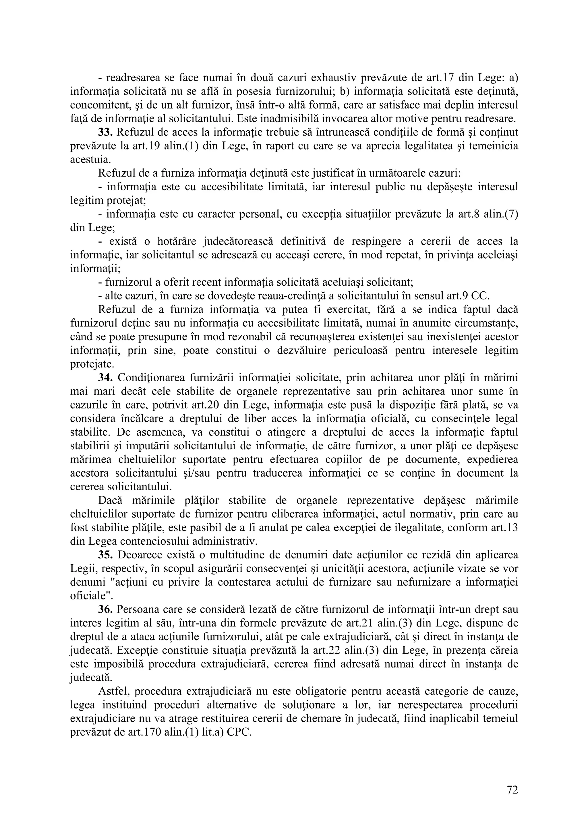 72
- readresarea se face numai în două cazuri exhaustiv prevăzute de art.17 din Lege: a)
informaţia solicitată nu se află în posesia furnizorului; b) informaţia solicitată este deţinută,
concomitent, şi de un alt furnizor, însă într-o altă formă, care ar satisface mai deplin interesul
faţă de informaţie al solicitantului. Este inadmisibilă invocarea altor motive pentru readresare.
33. Refuzul de acces la informaţie trebuie să întrunească condiţiile de formă şi conţinut
prevăzute la art.19 alin.(1) din Lege, în raport cu care se va aprecia legalitatea şi temeinicia
acestuia.
Refuzul de a furniza informaţia deţinută este justificat în următoarele cazuri:
- informaţia este cu accesibilitate limitată, iar interesul public nu depăşeşte interesul
legitim protejat;
- informaţia este cu caracter personal, cu excepţia situaţiilor prevăzute la art.8 alin.(7)
din Lege;
- există o hotărâre judecătorească definitivă de respingere a cererii de acces la
informaţie, iar solicitantul se adresează cu aceeaşi cerere, în mod repetat, în privinţa aceleiaşi
informaţii;
- furnizorul a oferit recent informaţia solicitată aceluiaşi solicitant;
- alte cazuri, în care se dovedeşte reaua-credinţă a solicitantului în sensul art.9 CC.
Refuzul de a furniza informaţia va putea fi exercitat, fără a se indica faptul dacă
furnizorul deţine sau nu informaţia cu accesibilitate limitată, numai în anumite circumstanţe,
când se poate presupune în mod rezonabil că recunoaşterea existenţei sau inexistenţei acestor
informaţii, prin sine, poate constitui o dezvăluire periculoasă pentru interesele legitim
protejate.
34. Condiţionarea furnizării informaţiei solicitate, prin achitarea unor plăţi în mărimi
mai mari decât cele stabilite de organele reprezentative sau prin achitarea unor sume în
cazurile în care, potrivit art.20 din Lege, informaţia este pusă la dispoziţie fără plată, se va
considera încălcare a dreptului de liber acces la informaţia oficială, cu consecinţele legal
stabilite. De asemenea, va constitui o atingere a dreptului de acces la informaţie faptul
stabilirii şi imputării solicitantului de informaţie, de către furnizor, a unor plăţi ce depăşesc
mărimea cheltuielilor suportate pentru efectuarea copiilor de pe documente, expedierea
acestora solicitantului şi/sau pentru traducerea informaţiei ce se conţine în document la
cererea solicitantului.
Dacă mărimile plăţilor stabilite de organele reprezentative depăşesc mărimile
cheltuielilor suportate de furnizor pentru eliberarea informaţiei, actul normativ, prin care au
fost stabilite plăţile, este pasibil de a fi anulat pe calea excepţiei de ilegalitate, conform art.13
din Legea contenciosului administrativ.
35. Deoarece există o multitudine de denumiri date acţiunilor ce rezidă din aplicarea
Legii, respectiv, în scopul asigurării consecvenţei şi unicităţii acestora, acţiunile vizate se vor
denumi "acţiuni cu privire la contestarea actului de furnizare sau nefurnizare a informaţiei
oficiale".
36. Persoana care se consideră lezată de către furnizorul de informaţii într-un drept sau
interes legitim al său, într-una din formele prevăzute de art.21 alin.(3) din Lege, dispune de
dreptul de a ataca acţiunile furnizorului, atât pe cale extrajudiciară, cât şi direct în instanţa de
judecată. Excepţie constituie situaţia prevăzută la art.22 alin.(3) din Lege, în prezenţa căreia
este imposibilă procedura extrajudiciară, cererea fiind adresată numai direct în instanţa de
judecată.
Astfel, procedura extrajudiciară nu este obligatorie pentru această categorie de cauze,
legea instituind proceduri alternative de soluţionare a lor, iar nerespectarea procedurii
extrajudiciare nu va atrage restituirea cererii de chemare în judecată, fiind inaplicabil temeiul
prevăzut de art.170 alin.(1) lit.a) CPC.
 