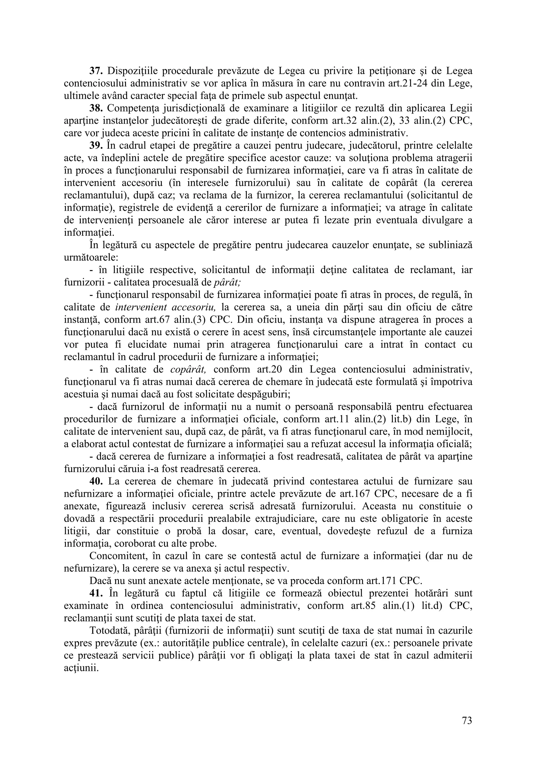 73
37. Dispoziţiile procedurale prevăzute de Legea cu privire la petiţionare şi de Legea
contenciosului administrativ se vor aplica în măsura în care nu contravin art.21-24 din Lege,
ultimele având caracter special faţa de primele sub aspectul enunţat.
38. Competenţa jurisdicţională de examinare a litigiilor ce rezultă din aplicarea Legii
aparţine instanţelor judecătoreşti de grade diferite, conform art.32 alin.(2), 33 alin.(2) CPC,
care vor judeca aceste pricini în calitate de instanţe de contencios administrativ.
39. În cadrul etapei de pregătire a cauzei pentru judecare, judecătorul, printre celelalte
acte, va îndeplini actele de pregătire specifice acestor cauze: va soluţiona problema atragerii
în proces a funcţionarului responsabil de furnizarea informaţiei, care va fi atras în calitate de
intervenient accesoriu (în interesele furnizorului) sau în calitate de copârât (la cererea
reclamantului), după caz; va reclama de la furnizor, la cererea reclamantului (solicitantul de
informaţie), registrele de evidenţă a cererilor de furnizare a informaţiei; va atrage în calitate
de intervenienţi persoanele ale căror interese ar putea fi lezate prin eventuala divulgare a
informaţiei.
În legătură cu aspectele de pregătire pentru judecarea cauzelor enunţate, se subliniază
următoarele:
- în litigiile respective, solicitantul de informaţii deţine calitatea de reclamant, iar
furnizorii - calitatea procesuală de pârât;
- funcţionarul responsabil de furnizarea informaţiei poate fi atras în proces, de regulă, în
calitate de intervenient accesoriu, la cererea sa, a uneia din părţi sau din oficiu de către
instanţă, conform art.67 alin.(3) CPC. Din oficiu, instanţa va dispune atragerea în proces a
funcţionarului dacă nu există o cerere în acest sens, însă circumstanţele importante ale cauzei
vor putea fi elucidate numai prin atragerea funcţionarului care a intrat în contact cu
reclamantul în cadrul procedurii de furnizare a informaţiei;
- în calitate de copârât, conform art.20 din Legea contenciosului administrativ,
funcţionarul va fi atras numai dacă cererea de chemare în judecată este formulată şi împotriva
acestuia şi numai dacă au fost solicitate despăgubiri;
- dacă furnizorul de informaţii nu a numit o persoană responsabilă pentru efectuarea
procedurilor de furnizare a informaţiei oficiale, conform art.11 alin.(2) lit.b) din Lege, în
calitate de intervenient sau, după caz, de pârât, va fi atras funcţionarul care, în mod nemijlocit,
a elaborat actul contestat de furnizare a informaţiei sau a refuzat accesul la informaţia oficială;
- dacă cererea de furnizare a informaţiei a fost readresată, calitatea de pârât va aparţine
furnizorului căruia i-a fost readresată cererea.
40. La cererea de chemare în judecată privind contestarea actului de furnizare sau
nefurnizare a informaţiei oficiale, printre actele prevăzute de art.167 CPC, necesare de a fi
anexate, figurează inclusiv cererea scrisă adresată furnizorului. Aceasta nu constituie o
dovadă a respectării procedurii prealabile extrajudiciare, care nu este obligatorie în aceste
litigii, dar constituie o probă la dosar, care, eventual, dovedeşte refuzul de a furniza
informaţia, coroborat cu alte probe.
Concomitent, în cazul în care se contestă actul de furnizare a informaţiei (dar nu de
nefurnizare), la cerere se va anexa şi actul respectiv.
Dacă nu sunt anexate actele menţionate, se va proceda conform art.171 CPC.
41. În legătură cu faptul că litigiile ce formează obiectul prezentei hotărâri sunt
examinate în ordinea contenciosului administrativ, conform art.85 alin.(1) lit.d) CPC,
reclamanţii sunt scutiţi de plata taxei de stat.
Totodată, pârâţii (furnizorii de informaţii) sunt scutiţi de taxa de stat numai în cazurile
expres prevăzute (ex.: autorităţile publice centrale), în celelalte cazuri (ex.: persoanele private
ce prestează servicii publice) pârâţii vor fi obligaţi la plata taxei de stat în cazul admiterii
acţiunii.
 