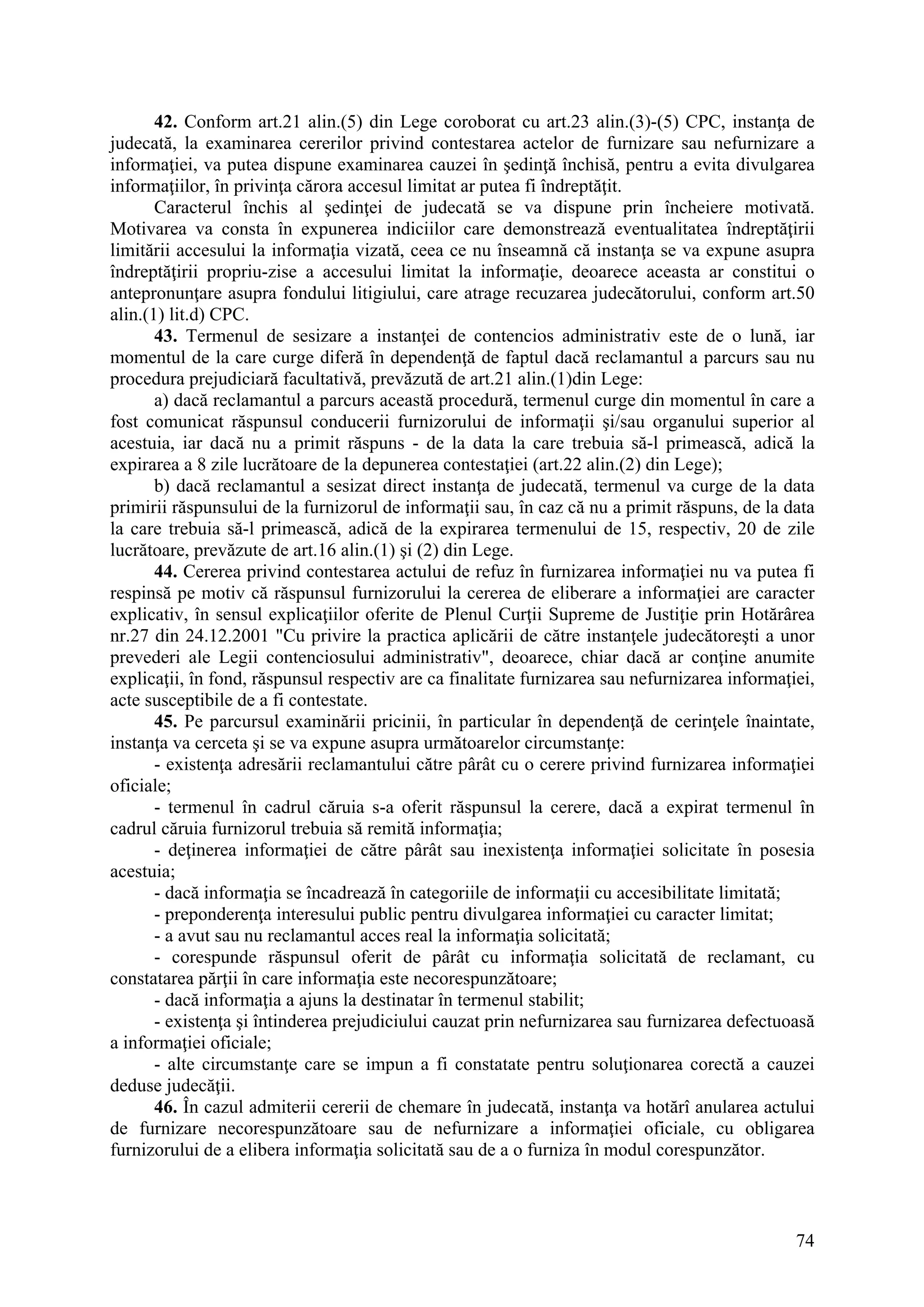 74
42. Conform art.21 alin.(5) din Lege coroborat cu art.23 alin.(3)-(5) CPC, instanţa de
judecată, la examinarea cererilor privind contestarea actelor de furnizare sau nefurnizare a
informaţiei, va putea dispune examinarea cauzei în şedinţă închisă, pentru a evita divulgarea
informaţiilor, în privinţa cărora accesul limitat ar putea fi îndreptăţit.
Caracterul închis al şedinţei de judecată se va dispune prin încheiere motivată.
Motivarea va consta în expunerea indiciilor care demonstrează eventualitatea îndreptăţirii
limitării accesului la informaţia vizată, ceea ce nu înseamnă că instanţa se va expune asupra
îndreptăţirii propriu-zise a accesului limitat la informaţie, deoarece aceasta ar constitui o
antepronunţare asupra fondului litigiului, care atrage recuzarea judecătorului, conform art.50
alin.(1) lit.d) CPC.
43. Termenul de sesizare a instanţei de contencios administrativ este de o lună, iar
momentul de la care curge diferă în dependenţă de faptul dacă reclamantul a parcurs sau nu
procedura prejudiciară facultativă, prevăzută de art.21 alin.(1)din Lege:
a) dacă reclamantul a parcurs această procedură, termenul curge din momentul în care a
fost comunicat răspunsul conducerii furnizorului de informaţii şi/sau organului superior al
acestuia, iar dacă nu a primit răspuns - de la data la care trebuia să-l primească, adică la
expirarea a 8 zile lucrătoare de la depunerea contestaţiei (art.22 alin.(2) din Lege);
b) dacă reclamantul a sesizat direct instanţa de judecată, termenul va curge de la data
primirii răspunsului de la furnizorul de informaţii sau, în caz că nu a primit răspuns, de la data
la care trebuia să-l primească, adică de la expirarea termenului de 15, respectiv, 20 de zile
lucrătoare, prevăzute de art.16 alin.(1) şi (2) din Lege.
44. Cererea privind contestarea actului de refuz în furnizarea informaţiei nu va putea fi
respinsă pe motiv că răspunsul furnizorului la cererea de eliberare a informaţiei are caracter
explicativ, în sensul explicaţiilor oferite de Plenul Curţii Supreme de Justiţie prin Hotărârea
nr.27 din 24.12.2001 "Cu privire la practica aplicării de către instanţele judecătoreşti a unor
prevederi ale Legii contenciosului administrativ", deoarece, chiar dacă ar conţine anumite
explicaţii, în fond, răspunsul respectiv are ca finalitate furnizarea sau nefurnizarea informaţiei,
acte susceptibile de a fi contestate.
45. Pe parcursul examinării pricinii, în particular în dependenţă de cerinţele înaintate,
instanţa va cerceta şi se va expune asupra următoarelor circumstanţe:
- existenţa adresării reclamantului către pârât cu o cerere privind furnizarea informaţiei
oficiale;
- termenul în cadrul căruia s-a oferit răspunsul la cerere, dacă a expirat termenul în
cadrul căruia furnizorul trebuia să remită informaţia;
- deţinerea informaţiei de către pârât sau inexistenţa informaţiei solicitate în posesia
acestuia;
- dacă informaţia se încadrează în categoriile de informaţii cu accesibilitate limitată;
- preponderenţa interesului public pentru divulgarea informaţiei cu caracter limitat;
- a avut sau nu reclamantul acces real la informaţia solicitată;
- corespunde răspunsul oferit de pârât cu informaţia solicitată de reclamant, cu
constatarea părţii în care informaţia este necorespunzătoare;
- dacă informaţia a ajuns la destinatar în termenul stabilit;
- existenţa şi întinderea prejudiciului cauzat prin nefurnizarea sau furnizarea defectuoasă
a informaţiei oficiale;
- alte circumstanţe care se impun a fi constatate pentru soluţionarea corectă a cauzei
deduse judecăţii.
46. În cazul admiterii cererii de chemare în judecată, instanţa va hotărî anularea actului
de furnizare necorespunzătoare sau de nefurnizare a informaţiei oficiale, cu obligarea
furnizorului de a elibera informaţia solicitată sau de a o furniza în modul corespunzător.
 
