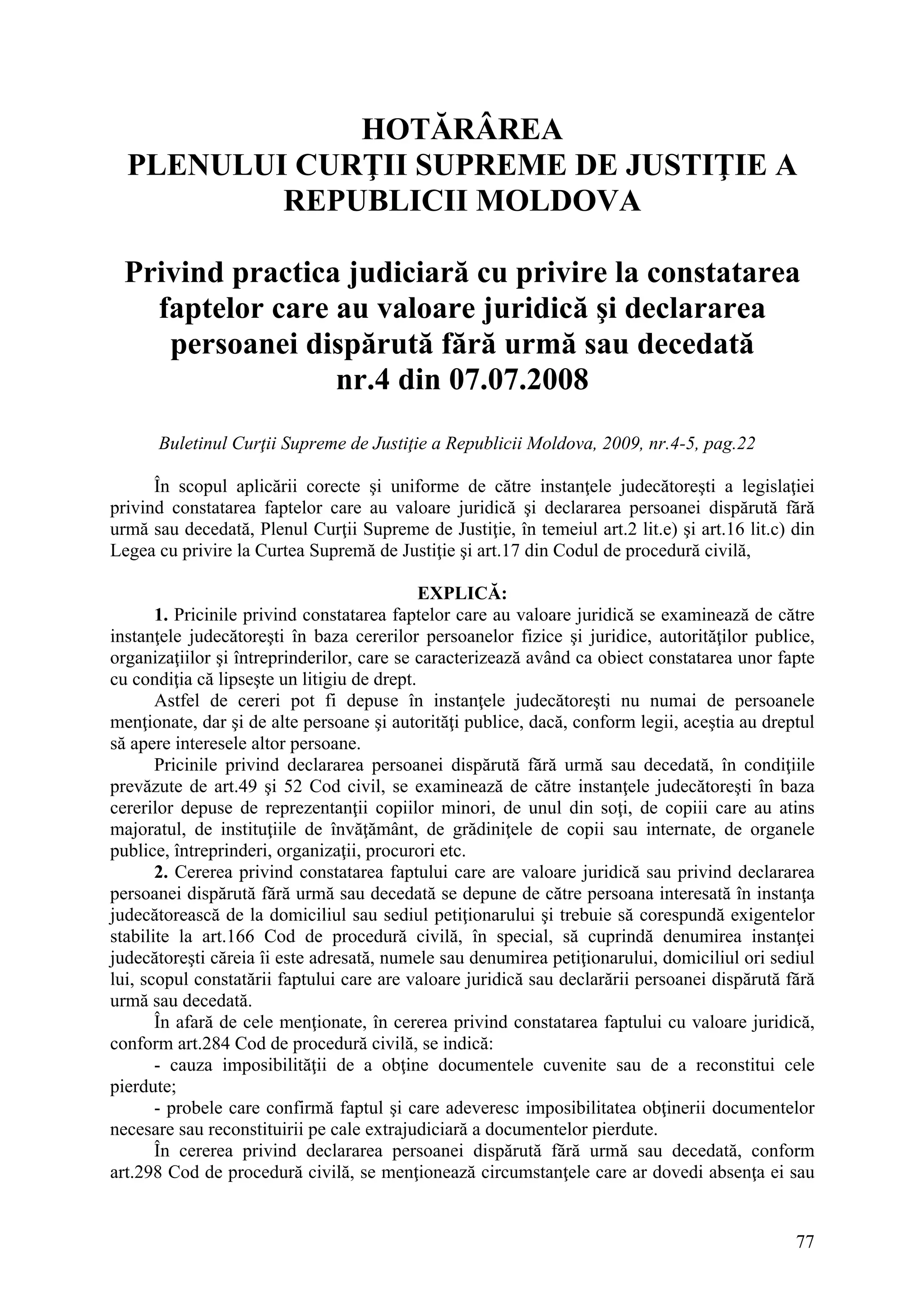 77
HOTĂRÂREA
PLENULUI CURŢII SUPREME DE JUSTIŢIE A
REPUBLICII MOLDOVA
Privind practica judiciară cu privire la constatarea
faptelor care au valoare juridică şi declararea
persoanei dispărută fără urmă sau decedată
nr.4 din 07.07.2008
Buletinul Curţii Supreme de Justiţie a Republicii Moldova, 2009, nr.4-5, pag.22
În scopul aplicării corecte şi uniforme de către instanţele judecătoreşti a legislaţiei
privind constatarea faptelor care au valoare juridică şi declararea persoanei dispărută fără
urmă sau decedată, Plenul Curţii Supreme de Justiţie, în temeiul art.2 lit.e) şi art.16 lit.c) din
Legea cu privire la Curtea Supremă de Justiţie şi art.17 din Codul de procedură civilă,
EXPLICĂ:
1. Pricinile privind constatarea faptelor care au valoare juridică se examinează de către
instanţele judecătoreşti în baza cererilor persoanelor fizice şi juridice, autorităţilor publice,
organizaţiilor şi întreprinderilor, care se caracterizează având ca obiect constatarea unor fapte
cu condiţia că lipseşte un litigiu de drept.
Astfel de cereri pot fi depuse în instanţele judecătoreşti nu numai de persoanele
menţionate, dar şi de alte persoane şi autorităţi publice, dacă, conform legii, aceştia au dreptul
să apere interesele altor persoane.
Pricinile privind declararea persoanei dispărută fără urmă sau decedată, în condiţiile
prevăzute de art.49 şi 52 Cod civil, se examinează de către instanţele judecătoreşti în baza
cererilor depuse de reprezentanţii copiilor minori, de unul din soţi, de copiii care au atins
majoratul, de instituţiile de învăţământ, de grădiniţele de copii sau internate, de organele
publice, întreprinderi, organizaţii, procurori etc.
2. Cererea privind constatarea faptului care are valoare juridică sau privind declararea
persoanei dispărută fără urmă sau decedată se depune de către persoana interesată în instanţa
judecătorească de la domiciliul sau sediul petiţionarului şi trebuie să corespundă exigentelor
stabilite la art.166 Cod de procedură civilă, în special, să cuprindă denumirea instanţei
judecătoreşti căreia îi este adresată, numele sau denumirea petiţionarului, domiciliul ori sediul
lui, scopul constatării faptului care are valoare juridică sau declarării persoanei dispărută fără
urmă sau decedată.
În afară de cele menţionate, în cererea privind constatarea faptului cu valoare juridică,
conform art.284 Cod de procedură civilă, se indică:
- cauza imposibilităţii de a obţine documentele cuvenite sau de a reconstitui cele
pierdute;
- probele care confirmă faptul şi care adeveresc imposibilitatea obţinerii documentelor
necesare sau reconstituirii pe cale extrajudiciară a documentelor pierdute.
În cererea privind declararea persoanei dispărută fără urmă sau decedată, conform
art.298 Cod de procedură civilă, se menţionează circumstanţele care ar dovedi absenţa ei sau
 