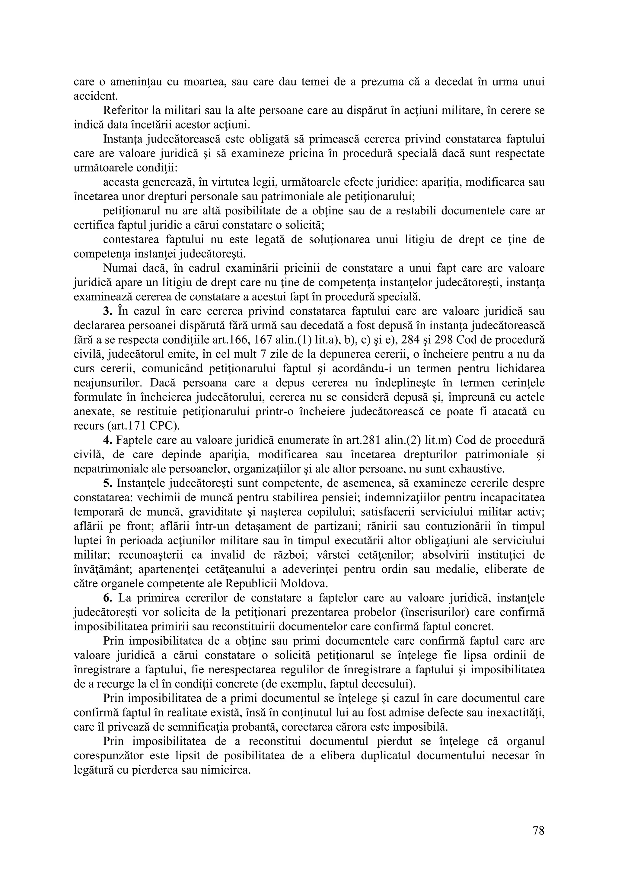 78
care o ameninţau cu moartea, sau care dau temei de a prezuma că a decedat în urma unui
accident.
Referitor la militari sau la alte persoane care au dispărut în acţiuni militare, în cerere se
indică data încetării acestor acţiuni.
Instanţa judecătorească este obligată să primească cererea privind constatarea faptului
care are valoare juridică şi să examineze pricina în procedură specială dacă sunt respectate
următoarele condiţii:
aceasta generează, în virtutea legii, următoarele efecte juridice: apariţia, modificarea sau
încetarea unor drepturi personale sau patrimoniale ale petiţionarului;
petiţionarul nu are altă posibilitate de a obţine sau de a restabili documentele care ar
certifica faptul juridic a cărui constatare o solicită;
contestarea faptului nu este legată de soluţionarea unui litigiu de drept ce ţine de
competenţa instanţei judecătoreşti.
Numai dacă, în cadrul examinării pricinii de constatare a unui fapt care are valoare
juridică apare un litigiu de drept care nu ţine de competenţa instanţelor judecătoreşti, instanţa
examinează cererea de constatare a acestui fapt în procedură specială.
3. În cazul în care cererea privind constatarea faptului care are valoare juridică sau
declararea persoanei dispărută fără urmă sau decedată a fost depusă în instanţa judecătorească
fără a se respecta condiţiile art.166, 167 alin.(1) lit.a), b), c) şi e), 284 şi 298 Cod de procedură
civilă, judecătorul emite, în cel mult 7 zile de la depunerea cererii, o încheiere pentru a nu da
curs cererii, comunicând petiţionarului faptul şi acordându-i un termen pentru lichidarea
neajunsurilor. Dacă persoana care a depus cererea nu îndeplineşte în termen cerinţele
formulate în încheierea judecătorului, cererea nu se consideră depusă şi, împreună cu actele
anexate, se restituie petiţionarului printr-o încheiere judecătorească ce poate fi atacată cu
recurs (art.171 CPC).
4. Faptele care au valoare juridică enumerate în art.281 alin.(2) lit.m) Cod de procedură
civilă, de care depinde apariţia, modificarea sau încetarea drepturilor patrimoniale şi
nepatrimoniale ale persoanelor, organizaţiilor şi ale altor persoane, nu sunt exhaustive.
5. Instanţele judecătoreşti sunt competente, de asemenea, să examineze cererile despre
constatarea: vechimii de muncă pentru stabilirea pensiei; indemnizaţiilor pentru incapacitatea
temporară de muncă, graviditate şi naşterea copilului; satisfacerii serviciului militar activ;
aflării pe front; aflării într-un detaşament de partizani; rănirii sau contuzionării în timpul
luptei în perioada acţiunilor militare sau în timpul executării altor obligaţiuni ale serviciului
militar; recunoaşterii ca invalid de război; vârstei cetăţenilor; absolvirii instituţiei de
învăţământ; apartenenţei cetăţeanului a adeverinţei pentru ordin sau medalie, eliberate de
către organele competente ale Republicii Moldova.
6. La primirea cererilor de constatare a faptelor care au valoare juridică, instanţele
judecătoreşti vor solicita de la petiţionari prezentarea probelor (înscrisurilor) care confirmă
imposibilitatea primirii sau reconstituirii documentelor care confirmă faptul concret.
Prin imposibilitatea de a obţine sau primi documentele care confirmă faptul care are
valoare juridică a cărui constatare o solicită petiţionarul se înţelege fie lipsa ordinii de
înregistrare a faptului, fie nerespectarea regulilor de înregistrare a faptului şi imposibilitatea
de a recurge la el în condiţii concrete (de exemplu, faptul decesului).
Prin imposibilitatea de a primi documentul se înţelege şi cazul în care documentul care
confirmă faptul în realitate există, însă în conţinutul lui au fost admise defecte sau inexactităţi,
care îl privează de semnificaţia probantă, corectarea cărora este imposibilă.
Prin imposibilitatea de a reconstitui documentul pierdut se înţelege că organul
corespunzător este lipsit de posibilitatea de a elibera duplicatul documentului necesar în
legătură cu pierderea sau nimicirea.
 