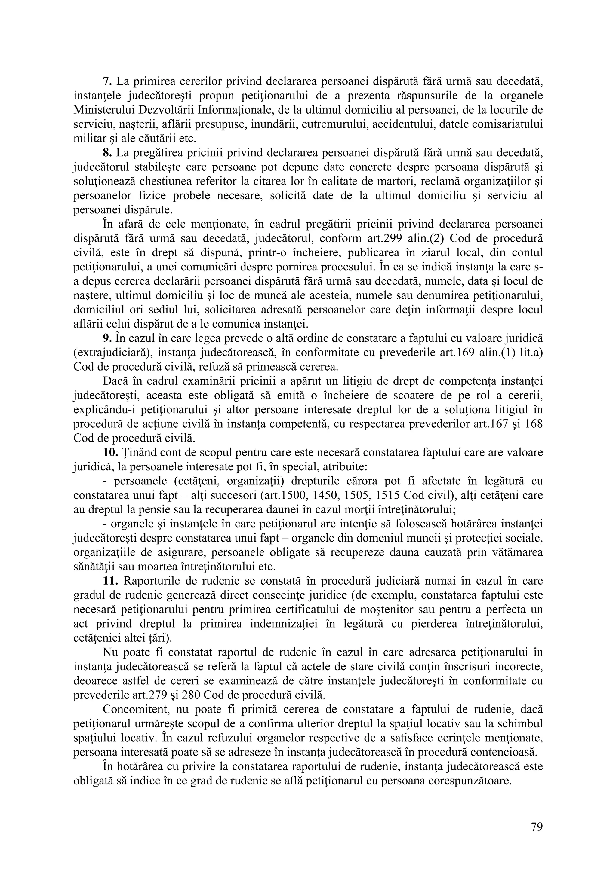 79
7. La primirea cererilor privind declararea persoanei dispărută fără urmă sau decedată,
instanţele judecătoreşti propun petiţionarului de a prezenta răspunsurile de la organele
Ministerului Dezvoltării Informaţionale, de la ultimul domiciliu al persoanei, de la locurile de
serviciu, naşterii, aflării presupuse, inundării, cutremurului, accidentului, datele comisariatului
militar şi ale căutării etc.
8. La pregătirea pricinii privind declararea persoanei dispărută fără urmă sau decedată,
judecătorul stabileşte care persoane pot depune date concrete despre persoana dispărută şi
soluţionează chestiunea referitor la citarea lor în calitate de martori, reclamă organizaţiilor şi
persoanelor fizice probele necesare, solicită date de la ultimul domiciliu şi serviciu al
persoanei dispărute.
În afară de cele menţionate, în cadrul pregătirii pricinii privind declararea persoanei
dispărută fără urmă sau decedată, judecătorul, conform art.299 alin.(2) Cod de procedură
civilă, este în drept să dispună, printr-o încheiere, publicarea în ziarul local, din contul
petiţionarului, a unei comunicări despre pornirea procesului. În ea se indică instanţa la care s-
a depus cererea declarării persoanei dispărută fără urmă sau decedată, numele, data şi locul de
naştere, ultimul domiciliu şi loc de muncă ale acesteia, numele sau denumirea petiţionarului,
domiciliul ori sediul lui, solicitarea adresată persoanelor care deţin informaţii despre locul
aflării celui dispărut de a le comunica instanţei.
9. În cazul în care legea prevede o altă ordine de constatare a faptului cu valoare juridică
(extrajudiciară), instanţa judecătorească, în conformitate cu prevederile art.169 alin.(1) lit.a)
Cod de procedură civilă, refuză să primească cererea.
Dacă în cadrul examinării pricinii a apărut un litigiu de drept de competenţa instanţei
judecătoreşti, aceasta este obligată să emită o încheiere de scoatere de pe rol a cererii,
explicându-i petiţionarului şi altor persoane interesate dreptul lor de a soluţiona litigiul în
procedură de acţiune civilă în instanţa competentă, cu respectarea prevederilor art.167 şi 168
Cod de procedură civilă.
10. Ţinând cont de scopul pentru care este necesară constatarea faptului care are valoare
juridică, la persoanele interesate pot fi, în special, atribuite:
- persoanele (cetăţeni, organizaţii) drepturile cărora pot fi afectate în legătură cu
constatarea unui fapt – alţi succesori (art.1500, 1450, 1505, 1515 Cod civil), alţi cetăţeni care
au dreptul la pensie sau la recuperarea daunei în cazul morţii întreţinătorului;
- organele şi instanţele în care petiţionarul are intenţie să folosească hotărârea instanţei
judecătoreşti despre constatarea unui fapt – organele din domeniul muncii şi protecţiei sociale,
organizaţiile de asigurare, persoanele obligate să recupereze dauna cauzată prin vătămarea
sănătăţii sau moartea întreţinătorului etc.
11. Raporturile de rudenie se constată în procedură judiciară numai în cazul în care
gradul de rudenie generează direct consecinţe juridice (de exemplu, constatarea faptului este
necesară petiţionarului pentru primirea certificatului de moştenitor sau pentru a perfecta un
act privind dreptul la primirea indemnizaţiei în legătură cu pierderea întreţinătorului,
cetăţeniei altei ţări).
Nu poate fi constatat raportul de rudenie în cazul în care adresarea petiţionarului în
instanţa judecătorească se referă la faptul că actele de stare civilă conţin înscrisuri incorecte,
deoarece astfel de cereri se examinează de către instanţele judecătoreşti în conformitate cu
prevederile art.279 şi 280 Cod de procedură civilă.
Concomitent, nu poate fi primită cererea de constatare a faptului de rudenie, dacă
petiţionarul urmăreşte scopul de a confirma ulterior dreptul la spaţiul locativ sau la schimbul
spaţiului locativ. În cazul refuzului organelor respective de a satisface cerinţele menţionate,
persoana interesată poate să se adreseze în instanţa judecătorească în procedură contencioasă.
În hotărârea cu privire la constatarea raportului de rudenie, instanţa judecătorească este
obligată să indice în ce grad de rudenie se află petiţionarul cu persoana corespunzătoare.
 