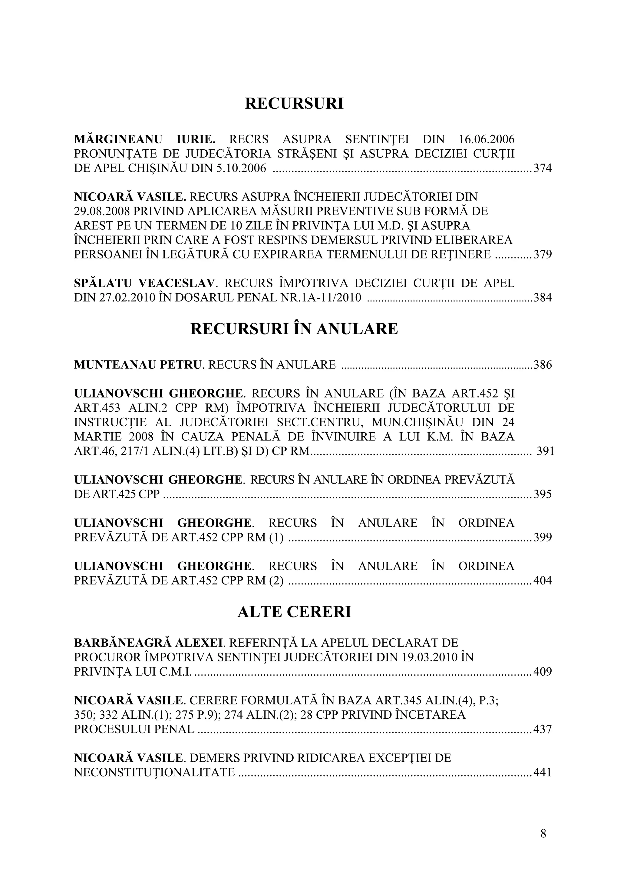 8
RECURSURI
MĂRGINEANU IURIE. RECRS ASUPRA SENTINŢEI DIN 16.06.2006
PRONUNŢATE DE JUDECĂTORIA STRĂŞENI ŞI ASUPRA DECIZIEI CURŢII
DE APEL CHIŞINĂU DIN 5.10.2006 ...................................................................................374
NICOARĂ VASILE. RECURS ASUPRA ÎNCHEIERII JUDECĂTORIEI DIN
29.08.2008 PRIVIND APLICAREA MĂSURII PREVENTIVE SUB FORMĂ DE
AREST PE UN TERMEN DE 10 ZILE ÎN PRIVINŢA LUI M.D. ŞI ASUPRA
ÎNCHEIERII PRIN CARE A FOST RESPINS DEMERSUL PRIVIND ELIBERAREA
PERSOANEI ÎN LEGĂTURĂ CU EXPIRAREA TERMENULUI DE REŢINERE ............379
SPĂLATU VEACESLAV. RECURS ÎMPOTRIVA DECIZIEI CURŢII DE APEL
DIN 27.02.2010 ÎN DOSARUL PENAL NR.1A-11/2010 ..........................................................384
RECURSURI ÎN ANULARE
MUNTEANAU PETRU. RECURS ÎN ANULARE ...................................................................386
ULIANOVSCHI GHEORGHE. RECURS ÎN ANULARE (ÎN BAZA ART.452 ŞI
ART.453 ALIN.2 CPP RM) ÎMPOTRIVA ÎNCHEIERII JUDECĂTORULUI DE
INSTRUCŢIE AL JUDECĂTORIEI SECT.CENTRU, MUN.CHIŞINĂU DIN 24
MARTIE 2008 ÎN CAUZA PENALĂ DE ÎNVINUIRE A LUI K.M. ÎN BAZA
ART.46, 217/1 ALIN.(4) LIT.B) ŞI D) CP RM....................................................................... 391
ULIANOVSCHI GHEORGHE. RECURS ÎN ANULARE ÎN ORDINEA PREVĂZUTĂ
DE ART.425 CPP ......................................................................................................................395
ULIANOVSCHI GHEORGHE. RECURS ÎN ANULARE ÎN ORDINEA
PREVĂZUTĂ DE ART.452 CPP RM (1) ..............................................................................399
ULIANOVSCHI GHEORGHE. RECURS ÎN ANULARE ÎN ORDINEA
PREVĂZUTĂ DE ART.452 CPP RM (2) ..............................................................................404
ALTE CERERI
BARBĂNEAGRĂ ALEXEI. REFERINŢĂ LA APELUL DECLARAT DE
PROCUROR ÎMPOTRIVA SENTINŢEI JUDECĂTORIEI DIN 19.03.2010 ÎN
PRIVINŢA LUI C.M.I.............................................................................................................409
NICOARĂ VASILE. CERERE FORMULATĂ ÎN BAZA ART.345 ALIN.(4), P.3;
350; 332 ALIN.(1); 275 P.9); 274 ALIN.(2); 28 CPP PRIVIND ÎNCETAREA
PROCESULUI PENAL ...........................................................................................................437
NICOARĂ VASILE. DEMERS PRIVIND RIDICAREA EXCEPŢIEI DE
NECONSTITUŢIONALITATE ..............................................................................................441
 