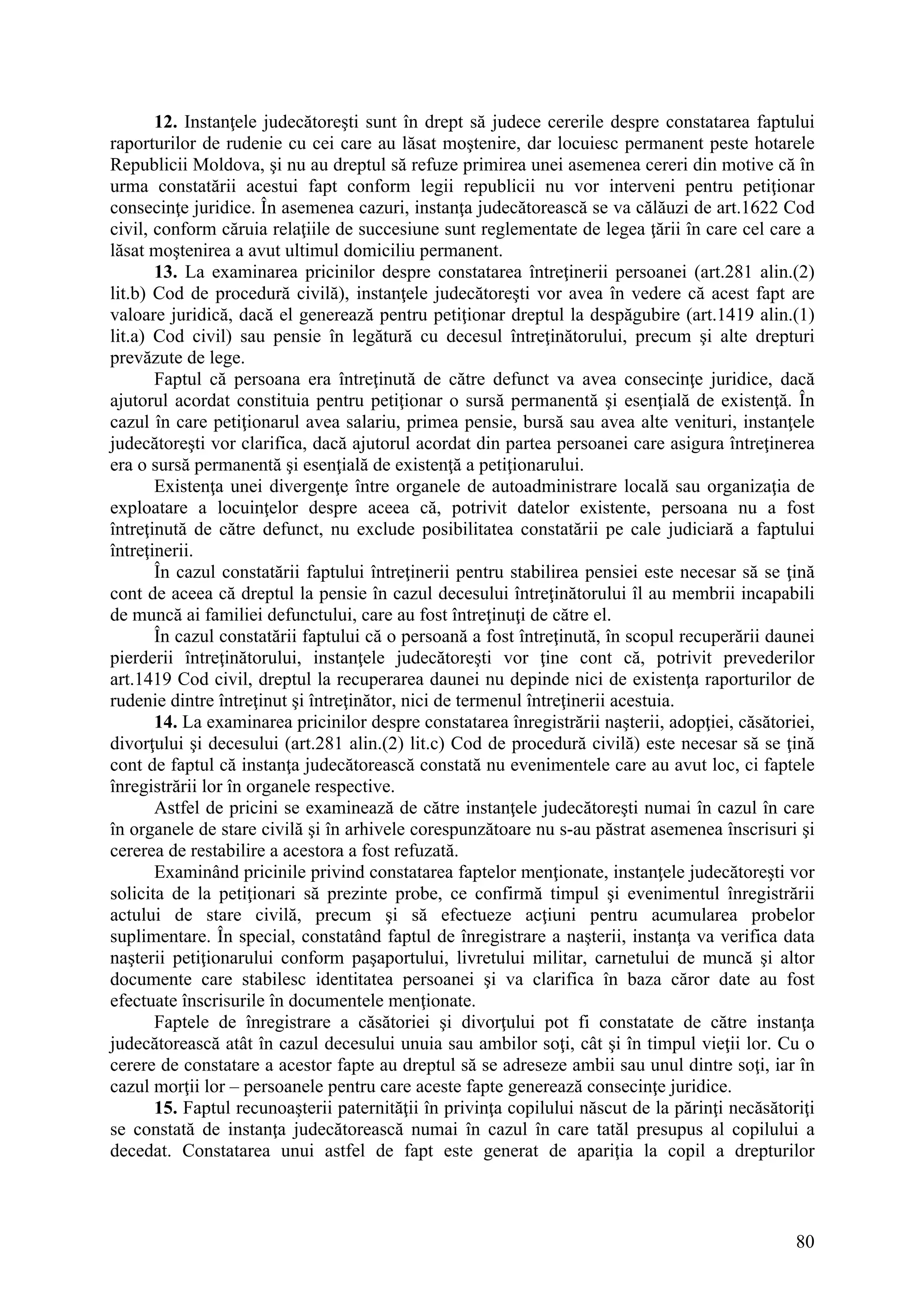 80
12. Instanţele judecătoreşti sunt în drept să judece cererile despre constatarea faptului
raporturilor de rudenie cu cei care au lăsat moştenire, dar locuiesc permanent peste hotarele
Republicii Moldova, şi nu au dreptul să refuze primirea unei asemenea cereri din motive că în
urma constatării acestui fapt conform legii republicii nu vor interveni pentru petiţionar
consecinţe juridice. În asemenea cazuri, instanţa judecătorească se va călăuzi de art.1622 Cod
civil, conform căruia relaţiile de succesiune sunt reglementate de legea ţării în care cel care a
lăsat moştenirea a avut ultimul domiciliu permanent.
13. La examinarea pricinilor despre constatarea întreţinerii persoanei (art.281 alin.(2)
lit.b) Cod de procedură civilă), instanţele judecătoreşti vor avea în vedere că acest fapt are
valoare juridică, dacă el generează pentru petiţionar dreptul la despăgubire (art.1419 alin.(1)
lit.a) Cod civil) sau pensie în legătură cu decesul întreţinătorului, precum şi alte drepturi
prevăzute de lege.
Faptul că persoana era întreţinută de către defunct va avea consecinţe juridice, dacă
ajutorul acordat constituia pentru petiţionar o sursă permanentă şi esenţială de existenţă. În
cazul în care petiţionarul avea salariu, primea pensie, bursă sau avea alte venituri, instanţele
judecătoreşti vor clarifica, dacă ajutorul acordat din partea persoanei care asigura întreţinerea
era o sursă permanentă şi esenţială de existenţă a petiţionarului.
Existenţa unei divergenţe între organele de autoadministrare locală sau organizaţia de
exploatare a locuinţelor despre aceea că, potrivit datelor existente, persoana nu a fost
întreţinută de către defunct, nu exclude posibilitatea constatării pe cale judiciară a faptului
întreţinerii.
În cazul constatării faptului întreţinerii pentru stabilirea pensiei este necesar să se ţină
cont de aceea că dreptul la pensie în cazul decesului întreţinătorului îl au membrii incapabili
de muncă ai familiei defunctului, care au fost întreţinuţi de către el.
În cazul constatării faptului că o persoană a fost întreţinută, în scopul recuperării daunei
pierderii întreţinătorului, instanţele judecătoreşti vor ţine cont că, potrivit prevederilor
art.1419 Cod civil, dreptul la recuperarea daunei nu depinde nici de existenţa raporturilor de
rudenie dintre întreţinut şi întreţinător, nici de termenul întreţinerii acestuia.
14. La examinarea pricinilor despre constatarea înregistrării naşterii, adopţiei, căsătoriei,
divorţului şi decesului (art.281 alin.(2) lit.c) Cod de procedură civilă) este necesar să se ţină
cont de faptul că instanţa judecătorească constată nu evenimentele care au avut loc, ci faptele
înregistrării lor în organele respective.
Astfel de pricini se examinează de către instanţele judecătoreşti numai în cazul în care
în organele de stare civilă şi în arhivele corespunzătoare nu s-au păstrat asemenea înscrisuri şi
cererea de restabilire a acestora a fost refuzată.
Examinând pricinile privind constatarea faptelor menţionate, instanţele judecătoreşti vor
solicita de la petiţionari să prezinte probe, ce confirmă timpul şi evenimentul înregistrării
actului de stare civilă, precum şi să efectueze acţiuni pentru acumularea probelor
suplimentare. În special, constatând faptul de înregistrare a naşterii, instanţa va verifica data
naşterii petiţionarului conform paşaportului, livretului militar, carnetului de muncă şi altor
documente care stabilesc identitatea persoanei şi va clarifica în baza căror date au fost
efectuate înscrisurile în documentele menţionate.
Faptele de înregistrare a căsătoriei şi divorţului pot fi constatate de către instanţa
judecătorească atât în cazul decesului unuia sau ambilor soţi, cât şi în timpul vieţii lor. Cu o
cerere de constatare a acestor fapte au dreptul să se adreseze ambii sau unul dintre soţi, iar în
cazul morţii lor – persoanele pentru care aceste fapte generează consecinţe juridice.
15. Faptul recunoaşterii paternităţii în privinţa copilului născut de la părinţi necăsătoriţi
se constată de instanţa judecătorească numai în cazul în care tatăl presupus al copilului a
decedat. Constatarea unui astfel de fapt este generat de apariţia la copil a drepturilor
 