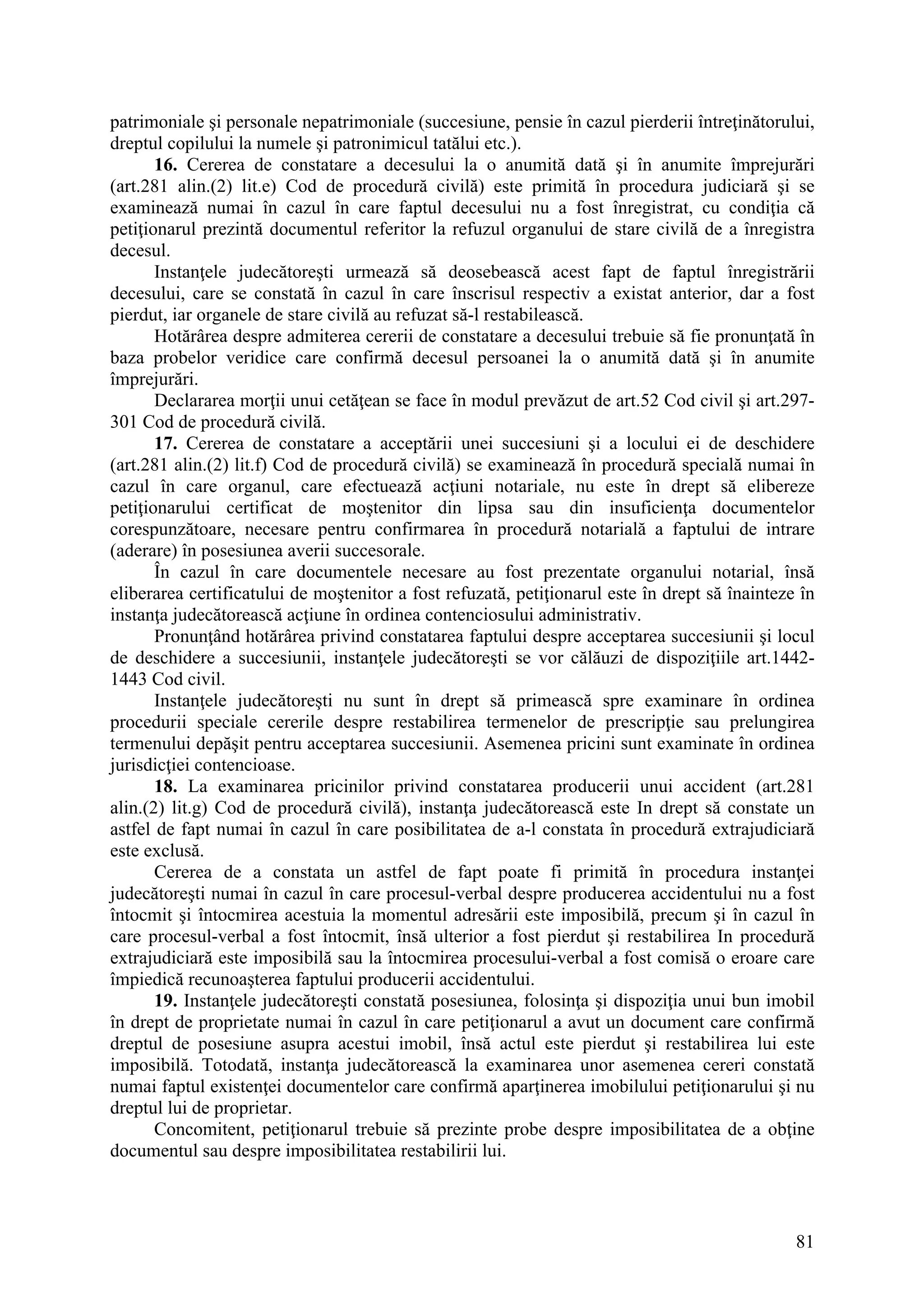 81
patrimoniale şi personale nepatrimoniale (succesiune, pensie în cazul pierderii întreţinătorului,
dreptul copilului la numele şi patronimicul tatălui etc.).
16. Cererea de constatare a decesului la o anumită dată şi în anumite împrejurări
(art.281 alin.(2) lit.e) Cod de procedură civilă) este primită în procedura judiciară şi se
examinează numai în cazul în care faptul decesului nu a fost înregistrat, cu condiţia că
petiţionarul prezintă documentul referitor la refuzul organului de stare civilă de a înregistra
decesul.
Instanţele judecătoreşti urmează să deosebească acest fapt de faptul înregistrării
decesului, care se constată în cazul în care înscrisul respectiv a existat anterior, dar a fost
pierdut, iar organele de stare civilă au refuzat să-l restabilească.
Hotărârea despre admiterea cererii de constatare a decesului trebuie să fie pronunţată în
baza probelor veridice care confirmă decesul persoanei la o anumită dată şi în anumite
împrejurări.
Declararea morţii unui cetăţean se face în modul prevăzut de art.52 Cod civil şi art.297-
301 Cod de procedură civilă.
17. Cererea de constatare a acceptării unei succesiuni şi a locului ei de deschidere
(art.281 alin.(2) lit.f) Cod de procedură civilă) se examinează în procedură specială numai în
cazul în care organul, care efectuează acţiuni notariale, nu este în drept să elibereze
petiţionarului certificat de moştenitor din lipsa sau din insuficienţa documentelor
corespunzătoare, necesare pentru confirmarea în procedură notarială a faptului de intrare
(aderare) în posesiunea averii succesorale.
În cazul în care documentele necesare au fost prezentate organului notarial, însă
eliberarea certificatului de moştenitor a fost refuzată, petiţionarul este în drept să înainteze în
instanţa judecătorească acţiune în ordinea contenciosului administrativ.
Pronunţând hotărârea privind constatarea faptului despre acceptarea succesiunii şi locul
de deschidere a succesiunii, instanţele judecătoreşti se vor călăuzi de dispoziţiile art.1442-
1443 Cod civil.
Instanţele judecătoreşti nu sunt în drept să primească spre examinare în ordinea
procedurii speciale cererile despre restabilirea termenelor de prescripţie sau prelungirea
termenului depăşit pentru acceptarea succesiunii. Asemenea pricini sunt examinate în ordinea
jurisdicţiei contencioase.
18. La examinarea pricinilor privind constatarea producerii unui accident (art.281
alin.(2) lit.g) Cod de procedură civilă), instanţa judecătorească este In drept să constate un
astfel de fapt numai în cazul în care posibilitatea de a-l constata în procedură extrajudiciară
este exclusă.
Cererea de a constata un astfel de fapt poate fi primită în procedura instanţei
judecătoreşti numai în cazul în care procesul-verbal despre producerea accidentului nu a fost
întocmit şi întocmirea acestuia la momentul adresării este imposibilă, precum şi în cazul în
care procesul-verbal a fost întocmit, însă ulterior a fost pierdut şi restabilirea In procedură
extrajudiciară este imposibilă sau la întocmirea procesului-verbal a fost comisă o eroare care
împiedică recunoaşterea faptului producerii accidentului.
19. Instanţele judecătoreşti constată posesiunea, folosinţa şi dispoziţia unui bun imobil
în drept de proprietate numai în cazul în care petiţionarul a avut un document care confirmă
dreptul de posesiune asupra acestui imobil, însă actul este pierdut şi restabilirea lui este
imposibilă. Totodată, instanţa judecătorească la examinarea unor asemenea cereri constată
numai faptul existenţei documentelor care confirmă aparţinerea imobilului petiţionarului şi nu
dreptul lui de proprietar.
Concomitent, petiţionarul trebuie să prezinte probe despre imposibilitatea de a obţine
documentul sau despre imposibilitatea restabilirii lui.
 