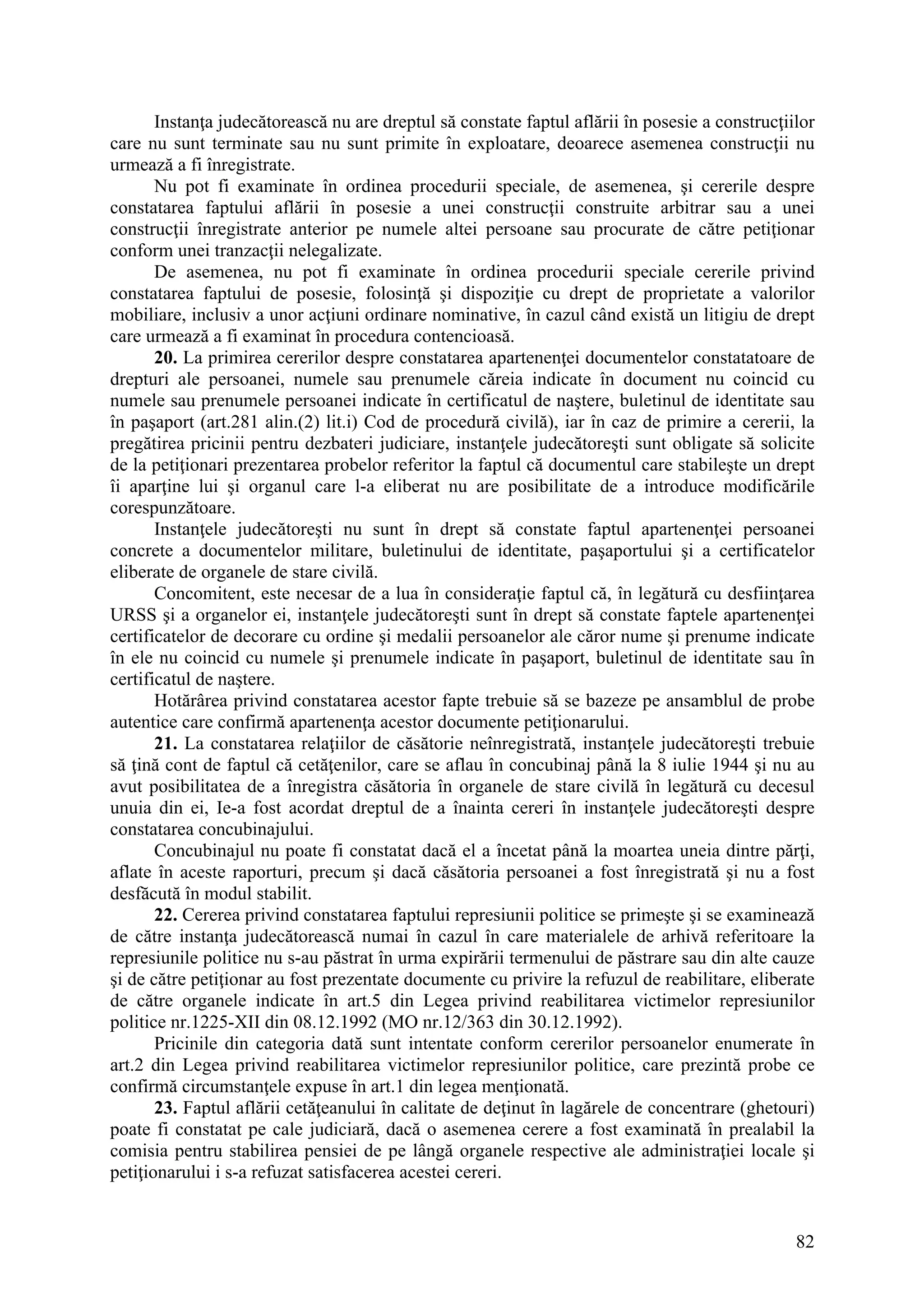 82
Instanţa judecătorească nu are dreptul să constate faptul aflării în posesie a construcţiilor
care nu sunt terminate sau nu sunt primite în exploatare, deoarece asemenea construcţii nu
urmează a fi înregistrate.
Nu pot fi examinate în ordinea procedurii speciale, de asemenea, şi cererile despre
constatarea faptului aflării în posesie a unei construcţii construite arbitrar sau a unei
construcţii înregistrate anterior pe numele altei persoane sau procurate de către petiţionar
conform unei tranzacţii nelegalizate.
De asemenea, nu pot fi examinate în ordinea procedurii speciale cererile privind
constatarea faptului de posesie, folosinţă şi dispoziţie cu drept de proprietate a valorilor
mobiliare, inclusiv a unor acţiuni ordinare nominative, în cazul când există un litigiu de drept
care urmează a fi examinat în procedura contencioasă.
20. La primirea cererilor despre constatarea apartenenţei documentelor constatatoare de
drepturi ale persoanei, numele sau prenumele căreia indicate în document nu coincid cu
numele sau prenumele persoanei indicate în certificatul de naştere, buletinul de identitate sau
în paşaport (art.281 alin.(2) lit.i) Cod de procedură civilă), iar în caz de primire a cererii, la
pregătirea pricinii pentru dezbateri judiciare, instanţele judecătoreşti sunt obligate să solicite
de la petiţionari prezentarea probelor referitor la faptul că documentul care stabileşte un drept
îi aparţine lui şi organul care l-a eliberat nu are posibilitate de a introduce modificările
corespunzătoare.
Instanţele judecătoreşti nu sunt în drept să constate faptul apartenenţei persoanei
concrete a documentelor militare, buletinului de identitate, paşaportului şi a certificatelor
eliberate de organele de stare civilă.
Concomitent, este necesar de a lua în consideraţie faptul că, în legătură cu desfiinţarea
URSS şi a organelor ei, instanţele judecătoreşti sunt în drept să constate faptele apartenenţei
certificatelor de decorare cu ordine şi medalii persoanelor ale căror nume şi prenume indicate
în ele nu coincid cu numele şi prenumele indicate în paşaport, buletinul de identitate sau în
certificatul de naştere.
Hotărârea privind constatarea acestor fapte trebuie să se bazeze pe ansamblul de probe
autentice care confirmă apartenenţa acestor documente petiţionarului.
21. La constatarea relaţiilor de căsătorie neînregistrată, instanţele judecătoreşti trebuie
să ţină cont de faptul că cetăţenilor, care se aflau în concubinaj până la 8 iulie 1944 şi nu au
avut posibilitatea de a înregistra căsătoria în organele de stare civilă în legătură cu decesul
unuia din ei, Ie-a fost acordat dreptul de a înainta cereri în instanţele judecătoreşti despre
constatarea concubinajului.
Concubinajul nu poate fi constatat dacă el a încetat până la moartea uneia dintre părţi,
aflate în aceste raporturi, precum şi dacă căsătoria persoanei a fost înregistrată şi nu a fost
desfăcută în modul stabilit.
22. Cererea privind constatarea faptului represiunii politice se primeşte şi se examinează
de către instanţa judecătorească numai în cazul în care materialele de arhivă referitoare la
represiunile politice nu s-au păstrat în urma expirării termenului de păstrare sau din alte cauze
şi de către petiţionar au fost prezentate documente cu privire la refuzul de reabilitare, eliberate
de către organele indicate în art.5 din Legea privind reabilitarea victimelor represiunilor
politice nr.1225-XII din 08.12.1992 (MO nr.12/363 din 30.12.1992).
Pricinile din categoria dată sunt intentate conform cererilor persoanelor enumerate în
art.2 din Legea privind reabilitarea victimelor represiunilor politice, care prezintă probe ce
confirmă circumstanţele expuse în art.1 din legea menţionată.
23. Faptul aflării cetăţeanului în calitate de deţinut în lagărele de concentrare (ghetouri)
poate fi constatat pe cale judiciară, dacă o asemenea cerere a fost examinată în prealabil la
comisia pentru stabilirea pensiei de pe lângă organele respective ale administraţiei locale şi
petiţionarului i s-a refuzat satisfacerea acestei cereri.
 