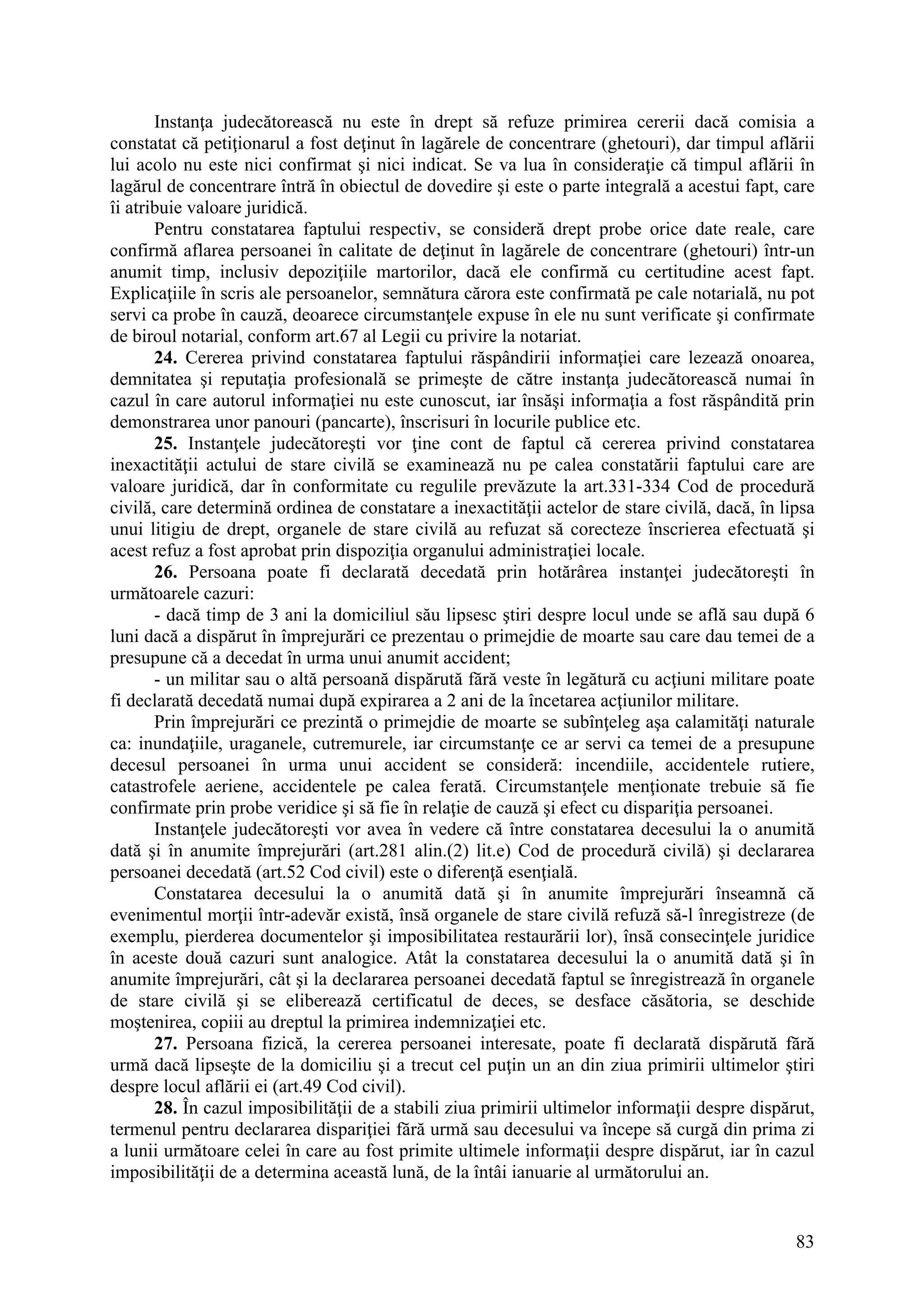 83
Instanţa judecătorească nu este în drept să refuze primirea cererii dacă comisia a
constatat că petiţionarul a fost deţinut în lagărele de concentrare (ghetouri), dar timpul aflării
lui acolo nu este nici confirmat şi nici indicat. Se va lua în consideraţie că timpul aflării în
lagărul de concentrare întră în obiectul de dovedire şi este o parte integrală a acestui fapt, care
îi atribuie valoare juridică.
Pentru constatarea faptului respectiv, se consideră drept probe orice date reale, care
confirmă aflarea persoanei în calitate de deţinut în lagărele de concentrare (ghetouri) într-un
anumit timp, inclusiv depoziţiile martorilor, dacă ele confirmă cu certitudine acest fapt.
Explicaţiile în scris ale persoanelor, semnătura cărora este confirmată pe cale notarială, nu pot
servi ca probe în cauză, deoarece circumstanţele expuse în ele nu sunt verificate şi confirmate
de biroul notarial, conform art.67 al Legii cu privire la notariat.
24. Cererea privind constatarea faptului răspândirii informaţiei care lezează onoarea,
demnitatea şi reputaţia profesională se primeşte de către instanţa judecătorească numai în
cazul în care autorul informaţiei nu este cunoscut, iar însăşi informaţia a fost răspândită prin
demonstrarea unor panouri (pancarte), înscrisuri în locurile publice etc.
25. Instanţele judecătoreşti vor ţine cont de faptul că cererea privind constatarea
inexactităţii actului de stare civilă se examinează nu pe calea constatării faptului care are
valoare juridică, dar în conformitate cu regulile prevăzute la art.331-334 Cod de procedură
civilă, care determină ordinea de constatare a inexactităţii actelor de stare civilă, dacă, în lipsa
unui litigiu de drept, organele de stare civilă au refuzat să corecteze înscrierea efectuată şi
acest refuz a fost aprobat prin dispoziţia organului administraţiei locale.
26. Persoana poate fi declarată decedată prin hotărârea instanţei judecătoreşti în
următoarele cazuri:
- dacă timp de 3 ani la domiciliul său lipsesc ştiri despre locul unde se află sau după 6
luni dacă a dispărut în împrejurări ce prezentau o primejdie de moarte sau care dau temei de a
presupune că a decedat în urma unui anumit accident;
- un militar sau o altă persoană dispărută fără veste în legătură cu acţiuni militare poate
fi declarată decedată numai după expirarea a 2 ani de la încetarea acţiunilor militare.
Prin împrejurări ce prezintă o primejdie de moarte se subînţeleg aşa calamităţi naturale
ca: inundaţiile, uraganele, cutremurele, iar circumstanţe ce ar servi ca temei de a presupune
decesul persoanei în urma unui accident se consideră: incendiile, accidentele rutiere,
catastrofele aeriene, accidentele pe calea ferată. Circumstanţele menţionate trebuie să fie
confirmate prin probe veridice şi să fie în relaţie de cauză şi efect cu dispariţia persoanei.
Instanţele judecătoreşti vor avea în vedere că între constatarea decesului la o anumită
dată şi în anumite împrejurări (art.281 alin.(2) lit.e) Cod de procedură civilă) şi declararea
persoanei decedată (art.52 Cod civil) este o diferenţă esenţială.
Constatarea decesului la o anumită dată şi în anumite împrejurări înseamnă că
evenimentul morţii într-adevăr există, însă organele de stare civilă refuză să-l înregistreze (de
exemplu, pierderea documentelor şi imposibilitatea restaurării lor), însă consecinţele juridice
în aceste două cazuri sunt analogice. Atât la constatarea decesului la o anumită dată şi în
anumite împrejurări, cât şi la declararea persoanei decedată faptul se înregistrează în organele
de stare civilă şi se eliberează certificatul de deces, se desface căsătoria, se deschide
moştenirea, copiii au dreptul la primirea indemnizaţiei etc.
27. Persoana fizică, la cererea persoanei interesate, poate fi declarată dispărută fără
urmă dacă lipseşte de la domiciliu şi a trecut cel puţin un an din ziua primirii ultimelor ştiri
despre locul aflării ei (art.49 Cod civil).
28. În cazul imposibilităţii de a stabili ziua primirii ultimelor informaţii despre dispărut,
termenul pentru declararea dispariţiei fără urmă sau decesului va începe să curgă din prima zi
a lunii următoare celei în care au fost primite ultimele informaţii despre dispărut, iar în cazul
imposibilităţii de a determina această lună, de la întâi ianuarie al următorului an.
 
