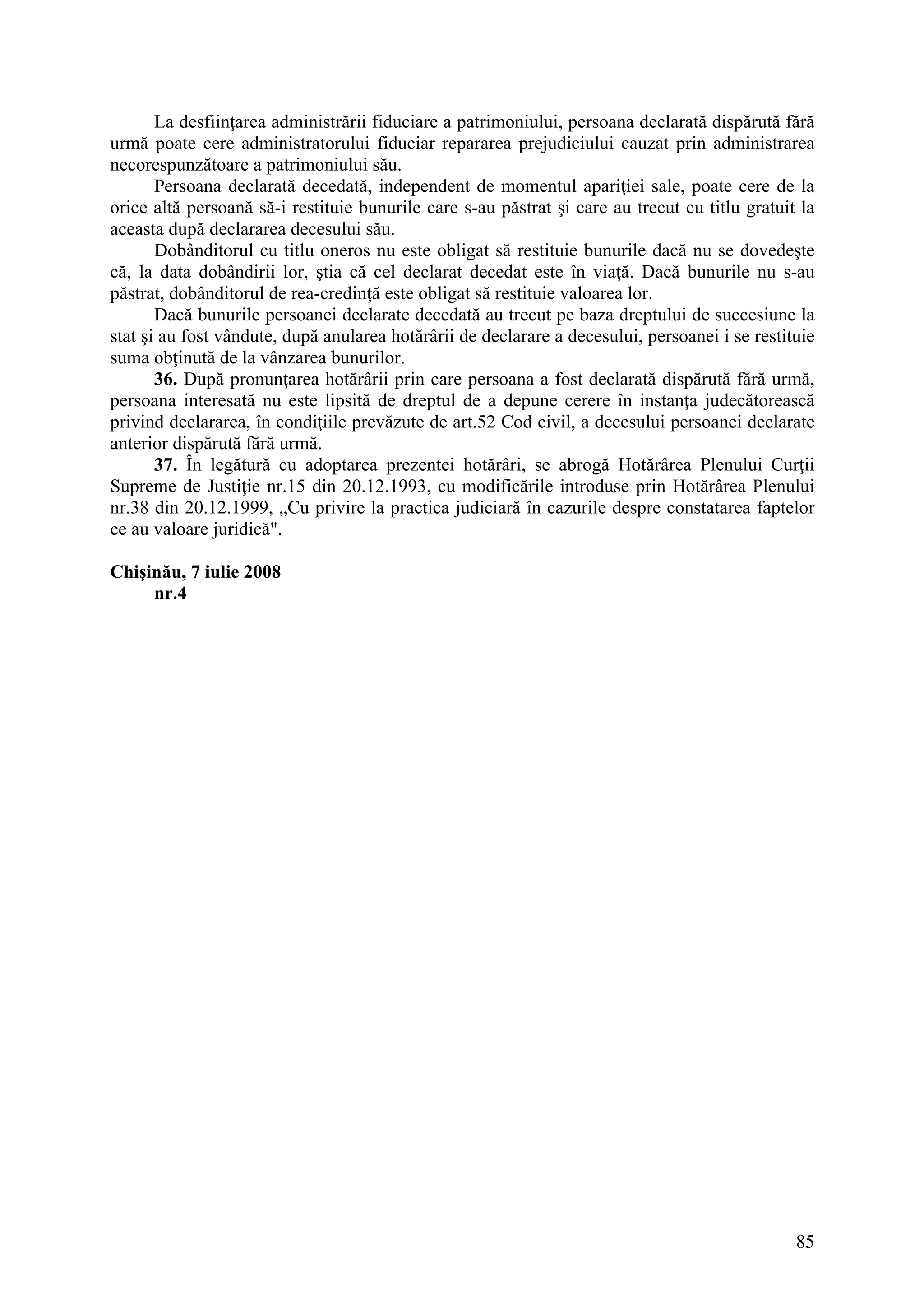 85
La desfiinţarea administrării fiduciare a patrimoniului, persoana declarată dispărută fără
urmă poate cere administratorului fiduciar repararea prejudiciului cauzat prin administrarea
necorespunzătoare a patrimoniului său.
Persoana declarată decedată, independent de momentul apariţiei sale, poate cere de la
orice altă persoană să-i restituie bunurile care s-au păstrat şi care au trecut cu titlu gratuit la
aceasta după declararea decesului său.
Dobânditorul cu titlu oneros nu este obligat să restituie bunurile dacă nu se dovedeşte
că, la data dobândirii lor, ştia că cel declarat decedat este în viaţă. Dacă bunurile nu s-au
păstrat, dobânditorul de rea-credinţă este obligat să restituie valoarea lor.
Dacă bunurile persoanei declarate decedată au trecut pe baza dreptului de succesiune la
stat şi au fost vândute, după anularea hotărârii de declarare a decesului, persoanei i se restituie
suma obţinută de la vânzarea bunurilor.
36. După pronunţarea hotărârii prin care persoana a fost declarată dispărută fără urmă,
persoana interesată nu este lipsită de dreptul de a depune cerere în instanţa judecătorească
privind declararea, în condiţiile prevăzute de art.52 Cod civil, a decesului persoanei declarate
anterior dispărută fără urmă.
37. În legătură cu adoptarea prezentei hotărâri, se abrogă Hotărârea Plenului Curţii
Supreme de Justiţie nr.15 din 20.12.1993, cu modificările introduse prin Hotărârea Plenului
nr.38 din 20.12.1999, „Cu privire la practica judiciară în cazurile despre constatarea faptelor
ce au valoare juridică".
Chişinău, 7 iulie 2008
nr.4
 