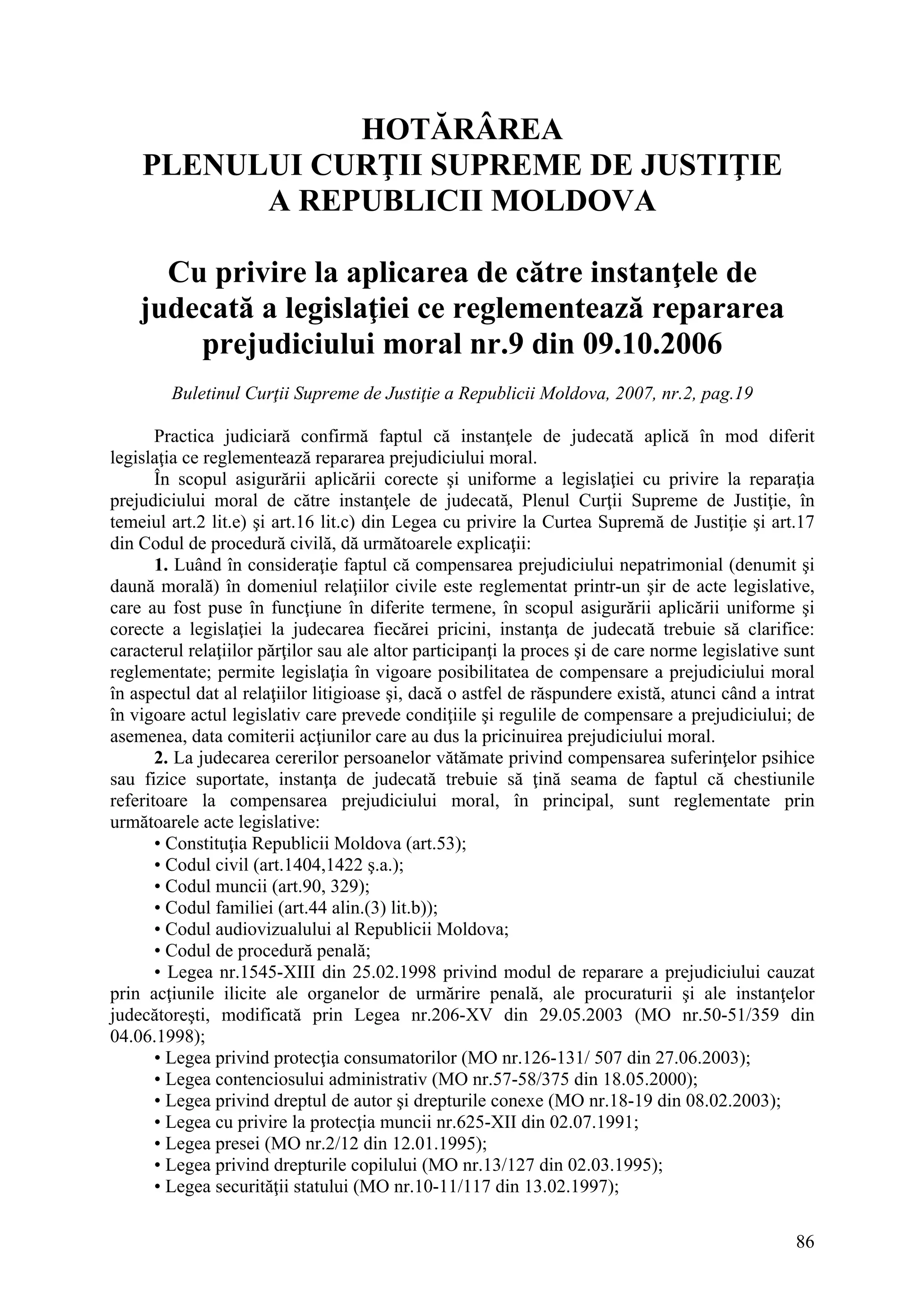 86
HOTĂRÂREA
PLENULUI CURŢII SUPREME DE JUSTIŢIE
A REPUBLICII MOLDOVA
Cu privire la aplicarea de către instanţele de
judecată a legislaţiei ce reglementează repararea
prejudiciului moral nr.9 din 09.10.2006
Buletinul Curţii Supreme de Justiţie a Republicii Moldova, 2007, nr.2, pag.19
Practica judiciară confirmă faptul că instanţele de judecată aplică în mod diferit
legislaţia ce reglementează repararea prejudiciului moral.
În scopul asigurării aplicării corecte şi uniforme a legislaţiei cu privire la reparaţia
prejudiciului moral de către instanţele de judecată, Plenul Curţii Supreme de Justiţie, în
temeiul art.2 lit.e) şi art.16 lit.c) din Legea cu privire la Curtea Supremă de Justiţie şi art.17
din Codul de procedură civilă, dă următoarele explicaţii:
1. Luând în consideraţie faptul că compensarea prejudiciului nepatrimonial (denumit şi
daună morală) în domeniul relaţiilor civile este reglementat printr-un şir de acte legislative,
care au fost puse în funcţiune în diferite termene, în scopul asigurării aplicării uniforme şi
corecte a legislaţiei la judecarea fiecărei pricini, instanţa de judecată trebuie să clarifice:
caracterul relaţiilor părţilor sau ale altor participanţi la proces şi de care norme legislative sunt
reglementate; permite legislaţia în vigoare posibilitatea de compensare a prejudiciului moral
în aspectul dat al relaţiilor litigioase şi, dacă o astfel de răspundere există, atunci când a intrat
în vigoare actul legislativ care prevede condiţiile şi regulile de compensare a prejudiciului; de
asemenea, data comiterii acţiunilor care au dus la pricinuirea prejudiciului moral.
2. La judecarea cererilor persoanelor vătămate privind compensarea suferinţelor psihice
sau fizice suportate, instanţa de judecată trebuie să ţină seama de faptul că chestiunile
referitoare la compensarea prejudiciului moral, în principal, sunt reglementate prin
următoarele acte legislative:
• Constituţia Republicii Moldova (art.53);
• Codul civil (art.1404,1422 ş.a.);
• Codul muncii (art.90, 329);
• Codul familiei (art.44 alin.(3) lit.b));
• Codul audiovizualului al Republicii Moldova;
• Codul de procedură penală;
• Legea nr.1545-XIII din 25.02.1998 privind modul de reparare a prejudiciului cauzat
prin acţiunile ilicite ale organelor de urmărire penală, ale procuraturii şi ale instanţelor
judecătoreşti, modificată prin Legea nr.206-XV din 29.05.2003 (MO nr.50-51/359 din
04.06.1998);
• Legea privind protecţia consumatorilor (MO nr.126-131/ 507 din 27.06.2003);
• Legea contenciosului administrativ (MO nr.57-58/375 din 18.05.2000);
• Legea privind dreptul de autor şi drepturile conexe (MO nr.18-19 din 08.02.2003);
• Legea cu privire la protecţia muncii nr.625-XII din 02.07.1991;
• Legea presei (MO nr.2/12 din 12.01.1995);
• Legea privind drepturile copilului (MO nr.13/127 din 02.03.1995);
• Legea securităţii statului (MO nr.10-11/117 din 13.02.1997);
 