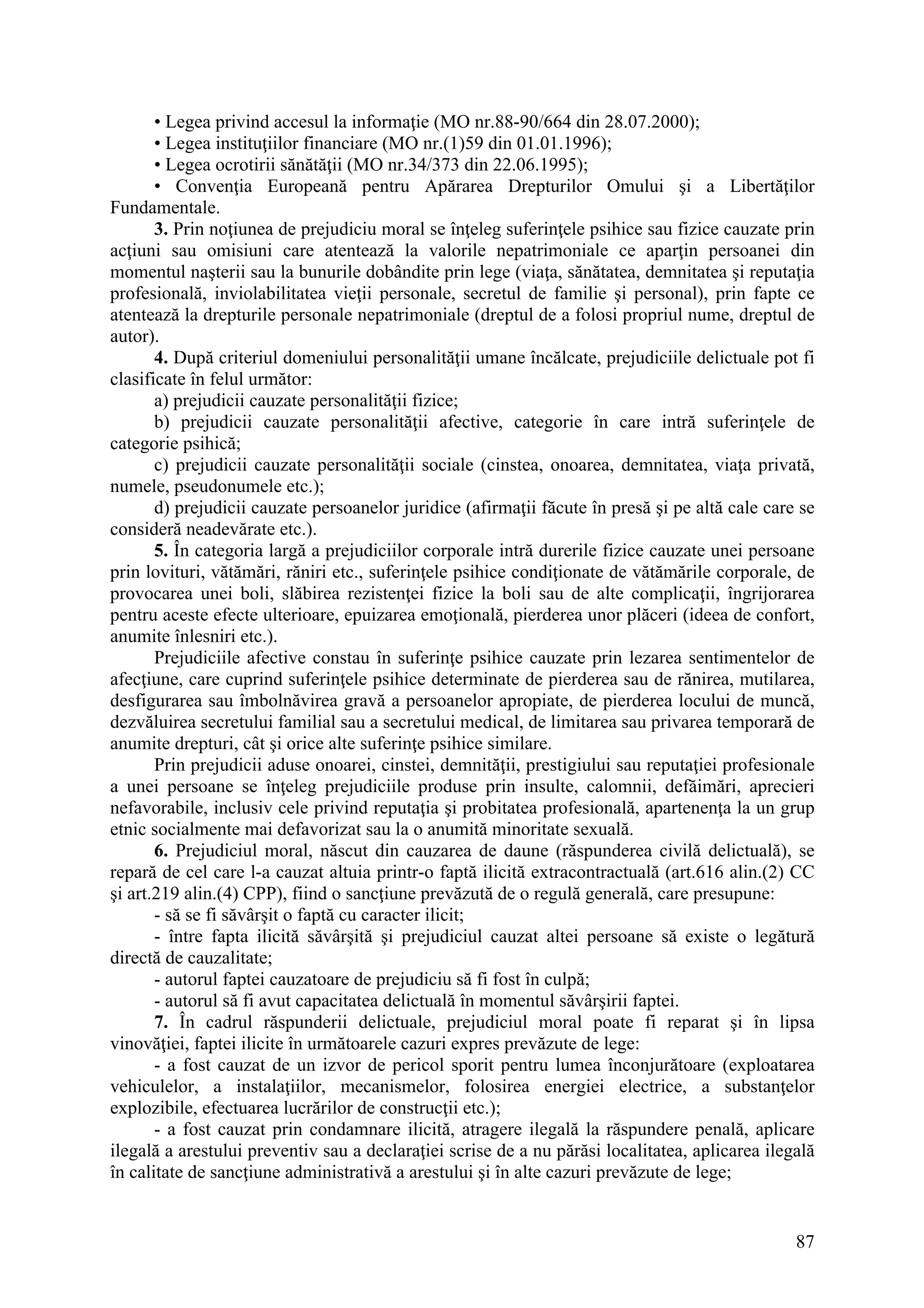 87
• Legea privind accesul la informaţie (MO nr.88-90/664 din 28.07.2000);
• Legea instituţiilor financiare (MO nr.(1)59 din 01.01.1996);
• Legea ocrotirii sănătăţii (MO nr.34/373 din 22.06.1995);
• Convenţia Europeană pentru Apărarea Drepturilor Omului şi a Libertăţilor
Fundamentale.
3. Prin noţiunea de prejudiciu moral se înţeleg suferinţele psihice sau fizice cauzate prin
acţiuni sau omisiuni care atentează la valorile nepatrimoniale ce aparţin persoanei din
momentul naşterii sau la bunurile dobândite prin lege (viaţa, sănătatea, demnitatea şi reputaţia
profesională, inviolabilitatea vieţii personale, secretul de familie şi personal), prin fapte ce
atentează la drepturile personale nepatrimoniale (dreptul de a folosi propriul nume, dreptul de
autor).
4. După criteriul domeniului personalităţii umane încălcate, prejudiciile delictuale pot fi
clasificate în felul următor:
a) prejudicii cauzate personalităţii fizice;
b) prejudicii cauzate personalităţii afective, categorie în care intră suferinţele de
categorie psihică;
c) prejudicii cauzate personalităţii sociale (cinstea, onoarea, demnitatea, viaţa privată,
numele, pseudonumele etc.);
d) prejudicii cauzate persoanelor juridice (afirmaţii făcute în presă şi pe altă cale care se
consideră neadevărate etc.).
5. În categoria largă a prejudiciilor corporale intră durerile fizice cauzate unei persoane
prin lovituri, vătămări, răniri etc., suferinţele psihice condiţionate de vătămările corporale, de
provocarea unei boli, slăbirea rezistenţei fizice la boli sau de alte complicaţii, îngrijorarea
pentru aceste efecte ulterioare, epuizarea emoţională, pierderea unor plăceri (ideea de confort,
anumite înlesniri etc.).
Prejudiciile afective constau în suferinţe psihice cauzate prin lezarea sentimentelor de
afecţiune, care cuprind suferinţele psihice determinate de pierderea sau de rănirea, mutilarea,
desfigurarea sau îmbolnăvirea gravă a persoanelor apropiate, de pierderea locului de muncă,
dezvăluirea secretului familial sau a secretului medical, de limitarea sau privarea temporară de
anumite drepturi, cât şi orice alte suferinţe psihice similare.
Prin prejudicii aduse onoarei, cinstei, demnităţii, prestigiului sau reputaţiei profesionale
a unei persoane se înţeleg prejudiciile produse prin insulte, calomnii, defăimări, aprecieri
nefavorabile, inclusiv cele privind reputaţia şi probitatea profesională, apartenenţa la un grup
etnic socialmente mai defavorizat sau la o anumită minoritate sexuală.
6. Prejudiciul moral, născut din cauzarea de daune (răspunderea civilă delictuală), se
repară de cel care l-a cauzat altuia printr-o faptă ilicită extracontractuală (art.616 alin.(2) CC
şi art.219 alin.(4) CPP), fiind o sancţiune prevăzută de o regulă generală, care presupune:
- să se fi săvârşit o faptă cu caracter ilicit;
- între fapta ilicită săvârşită şi prejudiciul cauzat altei persoane să existe o legătură
directă de cauzalitate;
- autorul faptei cauzatoare de prejudiciu să fi fost în culpă;
- autorul să fi avut capacitatea delictuală în momentul săvârşirii faptei.
7. În cadrul răspunderii delictuale, prejudiciul moral poate fi reparat şi în lipsa
vinovăţiei, faptei ilicite în următoarele cazuri expres prevăzute de lege:
- a fost cauzat de un izvor de pericol sporit pentru lumea înconjurătoare (exploatarea
vehiculelor, a instalaţiilor, mecanismelor, folosirea energiei electrice, a substanţelor
explozibile, efectuarea lucrărilor de construcţii etc.);
- a fost cauzat prin condamnare ilicită, atragere ilegală la răspundere penală, aplicare
ilegală a arestului preventiv sau a declaraţiei scrise de a nu părăsi localitatea, aplicarea ilegală
în calitate de sancţiune administrativă a arestului şi în alte cazuri prevăzute de lege;
 