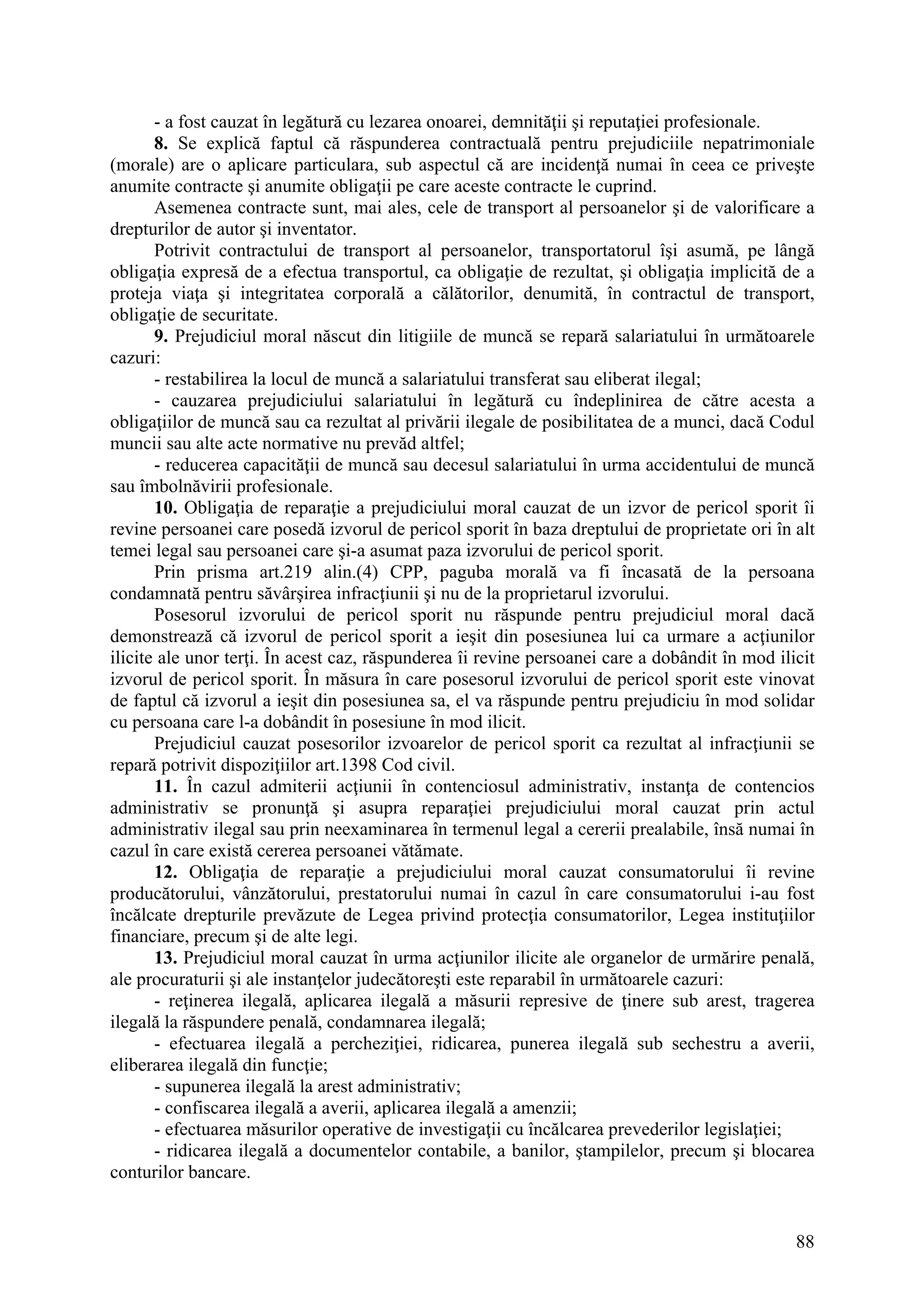 88
- a fost cauzat în legătură cu lezarea onoarei, demnităţii şi reputaţiei profesionale.
8. Se explică faptul că răspunderea contractuală pentru prejudiciile nepatrimoniale
(morale) are o aplicare particulara, sub aspectul că are incidenţă numai în ceea ce priveşte
anumite contracte şi anumite obligaţii pe care aceste contracte le cuprind.
Asemenea contracte sunt, mai ales, cele de transport al persoanelor şi de valorificare a
drepturilor de autor şi inventator.
Potrivit contractului de transport al persoanelor, transportatorul îşi asumă, pe lângă
obligaţia expresă de a efectua transportul, ca obligaţie de rezultat, şi obligaţia implicită de a
proteja viaţa şi integritatea corporală a călătorilor, denumită, în contractul de transport,
obligaţie de securitate.
9. Prejudiciul moral născut din litigiile de muncă se repară salariatului în următoarele
cazuri:
- restabilirea la locul de muncă a salariatului transferat sau eliberat ilegal;
- cauzarea prejudiciului salariatului în legătură cu îndeplinirea de către acesta a
obligaţiilor de muncă sau ca rezultat al privării ilegale de posibilitatea de a munci, dacă Codul
muncii sau alte acte normative nu prevăd altfel;
- reducerea capacităţii de muncă sau decesul salariatului în urma accidentului de muncă
sau îmbolnăvirii profesionale.
10. Obligaţia de reparaţie a prejudiciului moral cauzat de un izvor de pericol sporit îi
revine persoanei care posedă izvorul de pericol sporit în baza dreptului de proprietate ori în alt
temei legal sau persoanei care şi-a asumat paza izvorului de pericol sporit.
Prin prisma art.219 alin.(4) CPP, paguba morală va fi încasată de la persoana
condamnată pentru săvârşirea infracţiunii şi nu de la proprietarul izvorului.
Posesorul izvorului de pericol sporit nu răspunde pentru prejudiciul moral dacă
demonstrează că izvorul de pericol sporit a ieşit din posesiunea lui ca urmare a acţiunilor
ilicite ale unor terţi. În acest caz, răspunderea îi revine persoanei care a dobândit în mod ilicit
izvorul de pericol sporit. În măsura în care posesorul izvorului de pericol sporit este vinovat
de faptul că izvorul a ieşit din posesiunea sa, el va răspunde pentru prejudiciu în mod solidar
cu persoana care l-a dobândit în posesiune în mod ilicit.
Prejudiciul cauzat posesorilor izvoarelor de pericol sporit ca rezultat al infracţiunii se
repară potrivit dispoziţiilor art.1398 Cod civil.
11. În cazul admiterii acţiunii în contenciosul administrativ, instanţa de contencios
administrativ se pronunţă şi asupra reparaţiei prejudiciului moral cauzat prin actul
administrativ ilegal sau prin neexaminarea în termenul legal a cererii prealabile, însă numai în
cazul în care există cererea persoanei vătămate.
12. Obligaţia de reparaţie a prejudiciului moral cauzat consumatorului îi revine
producătorului, vânzătorului, prestatorului numai în cazul în care consumatorului i-au fost
încălcate drepturile prevăzute de Legea privind protecţia consumatorilor, Legea instituţiilor
financiare, precum şi de alte legi.
13. Prejudiciul moral cauzat în urma acţiunilor ilicite ale organelor de urmărire penală,
ale procuraturii şi ale instanţelor judecătoreşti este reparabil în următoarele cazuri:
- reţinerea ilegală, aplicarea ilegală a măsurii represive de ţinere sub arest, tragerea
ilegală la răspundere penală, condamnarea ilegală;
- efectuarea ilegală a percheziţiei, ridicarea, punerea ilegală sub sechestru a averii,
eliberarea ilegală din funcţie;
- supunerea ilegală la arest administrativ;
- confiscarea ilegală a averii, aplicarea ilegală a amenzii;
- efectuarea măsurilor operative de investigaţii cu încălcarea prevederilor legislaţiei;
- ridicarea ilegală a documentelor contabile, a banilor, ştampilelor, precum şi blocarea
conturilor bancare.
 