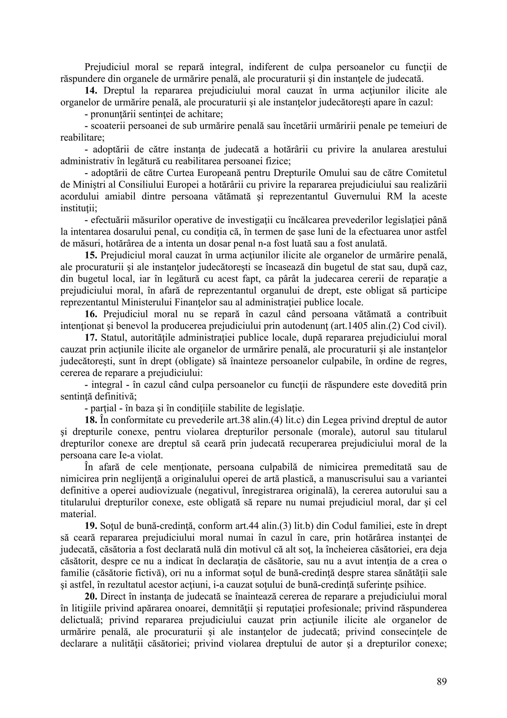 89
Prejudiciul moral se repară integral, indiferent de culpa persoanelor cu funcţii de
răspundere din organele de urmărire penală, ale procuraturii şi din instanţele de judecată.
14. Dreptul la repararea prejudiciului moral cauzat în urma acţiunilor ilicite ale
organelor de urmărire penală, ale procuraturii şi ale instanţelor judecătoreşti apare în cazul:
- pronunţării sentinţei de achitare;
- scoaterii persoanei de sub urmărire penală sau încetării urmăririi penale pe temeiuri de
reabilitare;
- adoptării de către instanţa de judecată a hotărârii cu privire la anularea arestului
administrativ în legătură cu reabilitarea persoanei fizice;
- adoptării de către Curtea Europeană pentru Drepturile Omului sau de către Comitetul
de Miniştri al Consiliului Europei a hotărârii cu privire la repararea prejudiciului sau realizării
acordului amiabil dintre persoana vătămată şi reprezentantul Guvernului RM la aceste
instituţii;
- efectuării măsurilor operative de investigaţii cu încălcarea prevederilor legislaţiei până
la intentarea dosarului penal, cu condiţia că, în termen de şase luni de la efectuarea unor astfel
de măsuri, hotărârea de a intenta un dosar penal n-a fost luată sau a fost anulată.
15. Prejudiciul moral cauzat în urma acţiunilor ilicite ale organelor de urmărire penală,
ale procuraturii şi ale instanţelor judecătoreşti se încasează din bugetul de stat sau, după caz,
din bugetul local, iar în legătură cu acest fapt, ca pârât la judecarea cererii de reparaţie a
prejudiciului moral, în afară de reprezentantul organului de drept, este obligat să participe
reprezentantul Ministerului Finanţelor sau al administraţiei publice locale.
16. Prejudiciul moral nu se repară în cazul când persoana vătămată a contribuit
intenţionat şi benevol la producerea prejudiciului prin autodenunţ (art.1405 alin.(2) Cod civil).
17. Statul, autorităţile administraţiei publice locale, după repararea prejudiciului moral
cauzat prin acţiunile ilicite ale organelor de urmărire penală, ale procuraturii şi ale instanţelor
judecătoreşti, sunt în drept (obligate) să înainteze persoanelor culpabile, în ordine de regres,
cererea de reparare a prejudiciului:
- integral - în cazul când culpa persoanelor cu funcţii de răspundere este dovedită prin
sentinţă definitivă;
- parţial - în baza şi în condiţiile stabilite de legislaţie.
18. În conformitate cu prevederile art.38 alin.(4) lit.c) din Legea privind dreptul de autor
şi drepturile conexe, pentru violarea drepturilor personale (morale), autorul sau titularul
drepturilor conexe are dreptul să ceară prin judecată recuperarea prejudiciului moral de la
persoana care Ie-a violat.
În afară de cele menţionate, persoana culpabilă de nimicirea premeditată sau de
nimicirea prin neglijenţă a originalului operei de artă plastică, a manuscrisului sau a variantei
definitive a operei audiovizuale (negativul, înregistrarea originală), la cererea autorului sau a
titularului drepturilor conexe, este obligată să repare nu numai prejudiciul moral, dar şi cel
material.
19. Soţul de bună-credinţă, conform art.44 alin.(3) lit.b) din Codul familiei, este în drept
să ceară repararea prejudiciului moral numai în cazul în care, prin hotărârea instanţei de
judecată, căsătoria a fost declarată nulă din motivul că alt soţ, la încheierea căsătoriei, era deja
căsătorit, despre ce nu a indicat în declaraţia de căsătorie, sau nu a avut intenţia de a crea o
familie (căsătorie fictivă), ori nu a informat soţul de bună-credinţă despre starea sănătăţii sale
şi astfel, în rezultatul acestor acţiuni, i-a cauzat soţului de bună-credinţă suferinţe psihice.
20. Direct în instanţa de judecată se înaintează cererea de reparare a prejudiciului moral
în litigiile privind apărarea onoarei, demnităţii şi reputaţiei profesionale; privind răspunderea
delictuală; privind repararea prejudiciului cauzat prin acţiunile ilicite ale organelor de
urmărire penală, ale procuraturii şi ale instanţelor de judecată; privind consecinţele de
declarare a nulităţii căsătoriei; privind violarea dreptului de autor şi a drepturilor conexe;
 