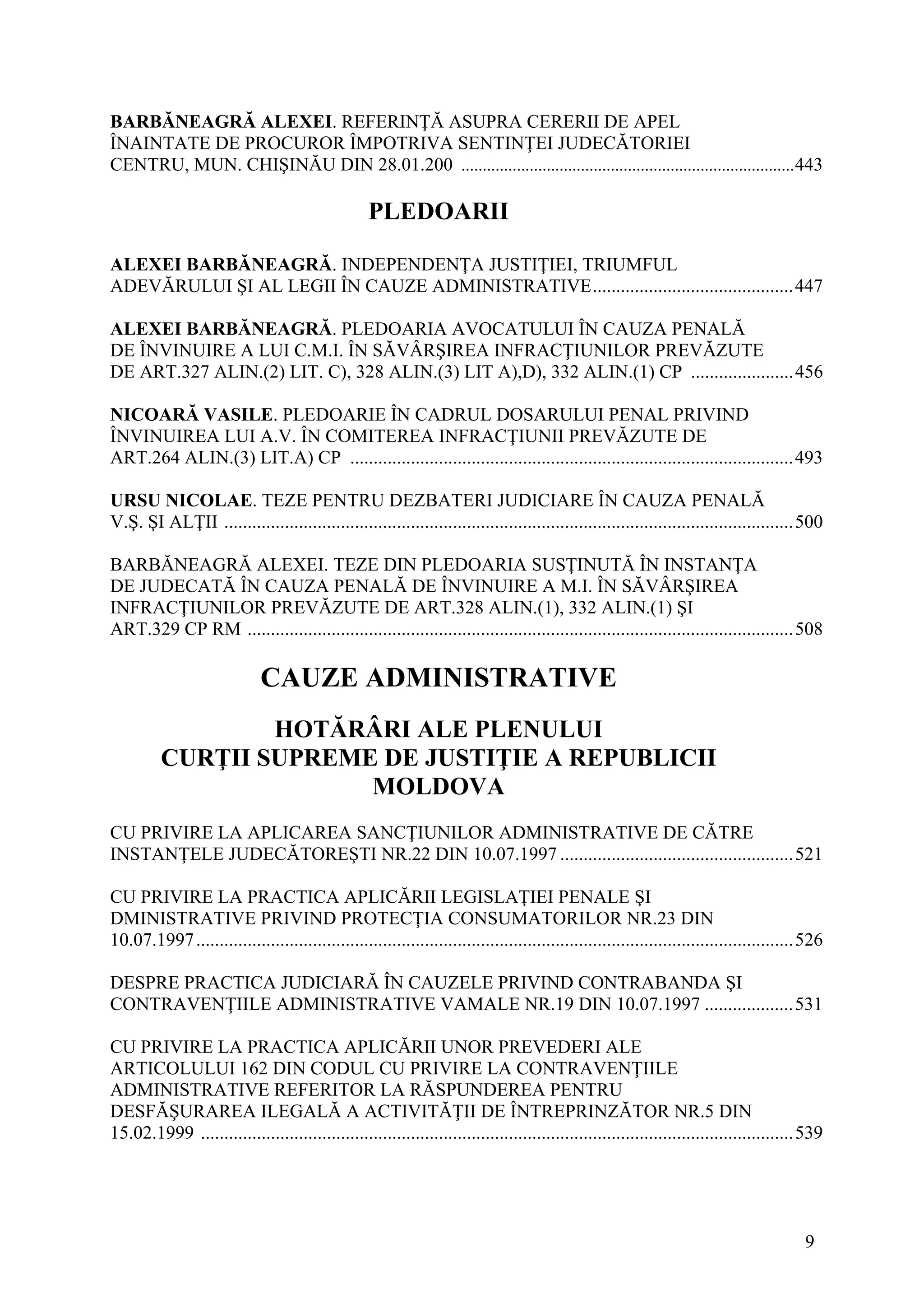 9
BARBĂNEAGRĂ ALEXEI. REFERINŢĂ ASUPRA CERERII DE APEL
ÎNAINTATE DE PROCUROR ÎMPOTRIVA SENTINŢEI JUDECĂTORIEI
CENTRU, MUN. CHIŞINĂU DIN 28.01.200 ..............................................................................443
PLEDOARII
ALEXEI BARBĂNEAGRĂ. INDEPENDENŢA JUSTIŢIEI, TRIUMFUL
ADEVĂRULUI ŞI AL LEGII ÎN CAUZE ADMINISTRATIVE...........................................447
ALEXEI BARBĂNEAGRĂ. PLEDOARIA AVOCATULUI ÎN CAUZA PENALĂ
DE ÎNVINUIRE A LUI C.M.I. ÎN SĂVÂRŞIREA INFRACŢIUNILOR PREVĂZUTE
DE ART.327 ALIN.(2) LIT. C), 328 ALIN.(3) LIT A),D), 332 ALIN.(1) CP ......................456
NICOARĂ VASILE. PLEDOARIE ÎN CADRUL DOSARULUI PENAL PRIVIND
ÎNVINUIREA LUI A.V. ÎN COMITEREA INFRACŢIUNII PREVĂZUTE DE
ART.264 ALIN.(3) LIT.A) CP ...............................................................................................493
URSU NICOLAE. TEZE PENTRU DEZBATERI JUDICIARE ÎN CAUZA PENALĂ
V.Ş. ŞI ALŢII ..........................................................................................................................500
BARBĂNEAGRĂ ALEXEI. TEZE DIN PLEDOARIA SUSŢINUTĂ ÎN INSTANŢA
DE JUDECATĂ ÎN CAUZA PENALĂ DE ÎNVINUIRE A M.I. ÎN SĂVÂRŞIREA
INFRACŢIUNILOR PREVĂZUTE DE ART.328 ALIN.(1), 332 ALIN.(1) ŞI
ART.329 CP RM .....................................................................................................................508
CAUZE ADMINISTRATIVE
HOTĂRÂRI ALE PLENULUI
CURŢII SUPREME DE JUSTIŢIE A REPUBLICII
MOLDOVA
CU PRIVIRE LA APLICAREA SANCŢIUNILOR ADMINISTRATIVE DE CĂTRE
INSTANŢELE JUDECĂTOREŞTI NR.22 DIN 10.07.1997 ..................................................521
CU PRIVIRE LA PRACTICA APLICĂRII LEGISLAŢIEI PENALE ŞI
DMINISTRATIVE PRIVIND PROTECŢIA CONSUMATORILOR NR.23 DIN
10.07.1997................................................................................................................................526
DESPRE PRACTICA JUDICIARĂ ÎN CAUZELE PRIVIND CONTRABANDA ŞI
CONTRAVENŢIILE ADMINISTRATIVE VAMALE NR.19 DIN 10.07.1997 ...................531
CU PRIVIRE LA PRACTICA APLICĂRII UNOR PREVEDERI ALE
ARTICOLULUI 162 DIN CODUL CU PRIVIRE LA CONTRAVENŢIILE
ADMINISTRATIVE REFERITOR LA RĂSPUNDEREA PENTRU
DESFĂŞURAREA ILEGALĂ A ACTIVITĂŢII DE ÎNTREPRINZĂTOR NR.5 DIN
15.02.1999 ...............................................................................................................................539
 
