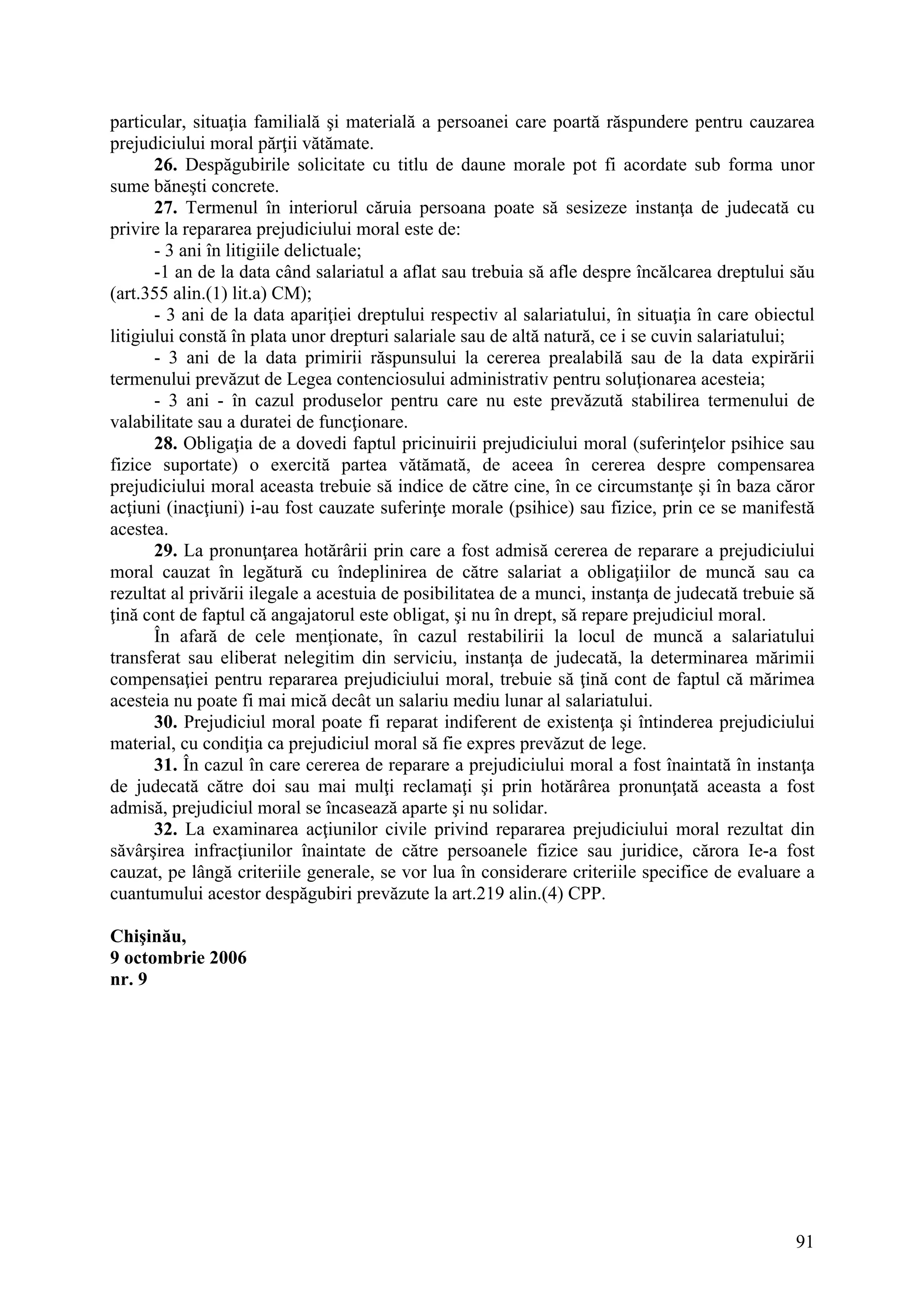 91
particular, situaţia familială şi materială a persoanei care poartă răspundere pentru cauzarea
prejudiciului moral părţii vătămate.
26. Despăgubirile solicitate cu titlu de daune morale pot fi acordate sub forma unor
sume băneşti concrete.
27. Termenul în interiorul căruia persoana poate să sesizeze instanţa de judecată cu
privire la repararea prejudiciului moral este de:
- 3 ani în litigiile delictuale;
-1 an de la data când salariatul a aflat sau trebuia să afle despre încălcarea dreptului său
(art.355 alin.(1) lit.a) CM);
- 3 ani de la data apariţiei dreptului respectiv al salariatului, în situaţia în care obiectul
litigiului constă în plata unor drepturi salariale sau de altă natură, ce i se cuvin salariatului;
- 3 ani de la data primirii răspunsului la cererea prealabilă sau de la data expirării
termenului prevăzut de Legea contenciosului administrativ pentru soluţionarea acesteia;
- 3 ani - în cazul produselor pentru care nu este prevăzută stabilirea termenului de
valabilitate sau a duratei de funcţionare.
28. Obligaţia de a dovedi faptul pricinuirii prejudiciului moral (suferinţelor psihice sau
fizice suportate) o exercită partea vătămată, de aceea în cererea despre compensarea
prejudiciului moral aceasta trebuie să indice de către cine, în ce circumstanţe şi în baza căror
acţiuni (inacţiuni) i-au fost cauzate suferinţe morale (psihice) sau fizice, prin ce se manifestă
acestea.
29. La pronunţarea hotărârii prin care a fost admisă cererea de reparare a prejudiciului
moral cauzat în legătură cu îndeplinirea de către salariat a obligaţiilor de muncă sau ca
rezultat al privării ilegale a acestuia de posibilitatea de a munci, instanţa de judecată trebuie să
ţină cont de faptul că angajatorul este obligat, şi nu în drept, să repare prejudiciul moral.
În afară de cele menţionate, în cazul restabilirii la locul de muncă a salariatului
transferat sau eliberat nelegitim din serviciu, instanţa de judecată, la determinarea mărimii
compensaţiei pentru repararea prejudiciului moral, trebuie să ţină cont de faptul că mărimea
acesteia nu poate fi mai mică decât un salariu mediu lunar al salariatului.
30. Prejudiciul moral poate fi reparat indiferent de existenţa şi întinderea prejudiciului
material, cu condiţia ca prejudiciul moral să fie expres prevăzut de lege.
31. În cazul în care cererea de reparare a prejudiciului moral a fost înaintată în instanţa
de judecată către doi sau mai mulţi reclamaţi şi prin hotărârea pronunţată aceasta a fost
admisă, prejudiciul moral se încasează aparte şi nu solidar.
32. La examinarea acţiunilor civile privind repararea prejudiciului moral rezultat din
săvârşirea infracţiunilor înaintate de către persoanele fizice sau juridice, cărora Ie-a fost
cauzat, pe lângă criteriile generale, se vor lua în considerare criteriile specifice de evaluare a
cuantumului acestor despăgubiri prevăzute la art.219 alin.(4) CPP.
Chişinău,
9 octombrie 2006
nr. 9
 