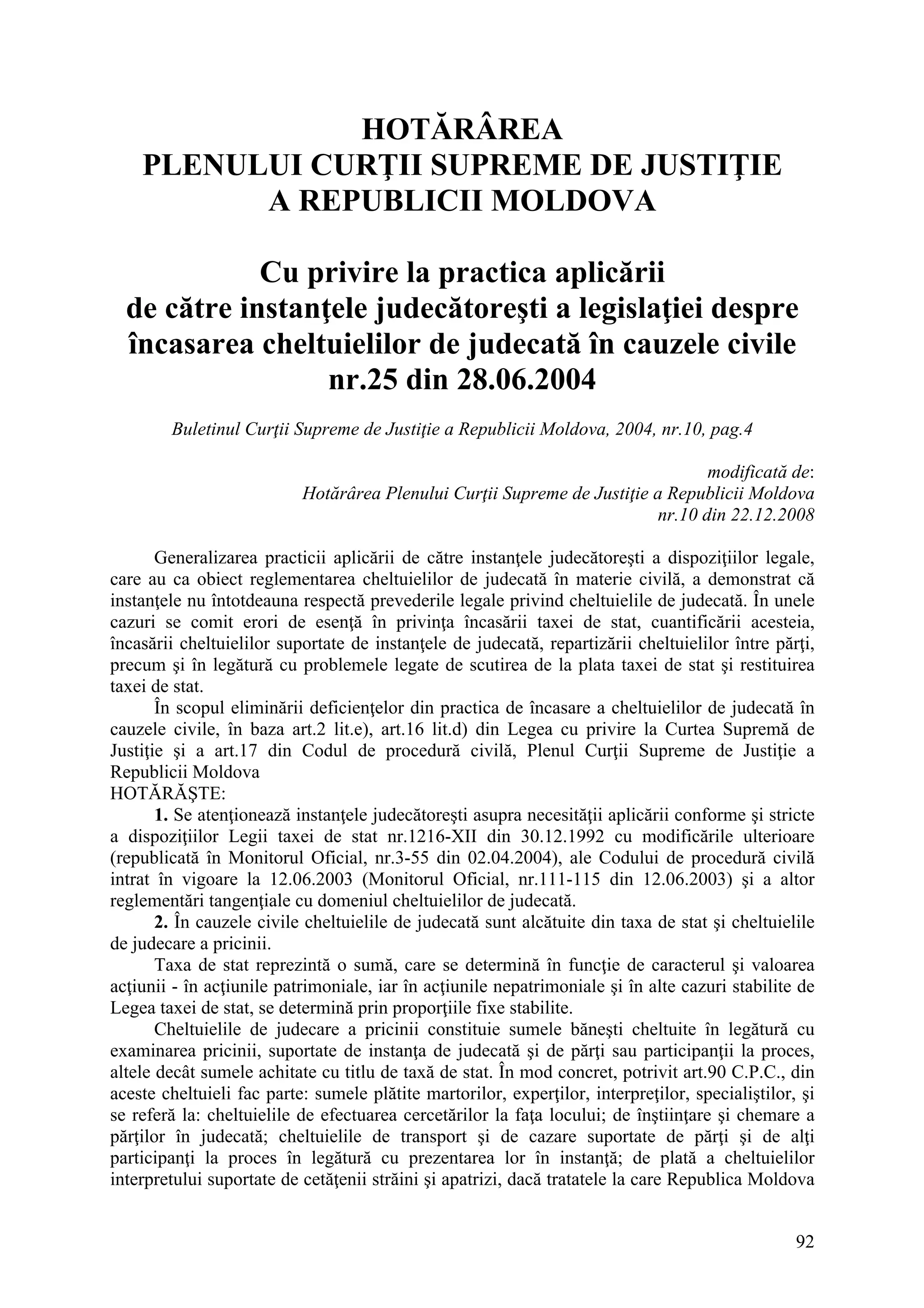 92
HOTĂRÂREA
PLENULUI CURŢII SUPREME DE JUSTIŢIE
A REPUBLICII MOLDOVA
Cu privire la practica aplicării
de către instanţele judecătoreşti a legislaţiei despre
încasarea cheltuielilor de judecată în cauzele civile
nr.25 din 28.06.2004
Buletinul Curţii Supreme de Justiţie a Republicii Moldova, 2004, nr.10, pag.4
modificată de:
Hotărârea Plenului Curţii Supreme de Justiţie a Republicii Moldova
nr.10 din 22.12.2008
Generalizarea practicii aplicării de către instanţele judecătoreşti a dispoziţiilor legale,
care au ca obiect reglementarea cheltuielilor de judecată în materie civilă, a demonstrat că
instanţele nu întotdeauna respectă prevederile legale privind cheltuielile de judecată. În unele
cazuri se comit erori de esenţă în privinţa încasării taxei de stat, cuantificării acesteia,
încasării cheltuielilor suportate de instanţele de judecată, repartizării cheltuielilor între părţi,
precum şi în legătură cu problemele legate de scutirea de la plata taxei de stat şi restituirea
taxei de stat.
În scopul eliminării deficienţelor din practica de încasare a cheltuielilor de judecată în
cauzele civile, în baza art.2 lit.e), art.16 lit.d) din Legea cu privire la Curtea Supremă de
Justiţie şi a art.17 din Codul de procedură civilă, Plenul Curţii Supreme de Justiţie a
Republicii Moldova
HOTĂRĂŞTE:
1. Se atenţionează instanţele judecătoreşti asupra necesităţii aplicării conforme şi stricte
a dispoziţiilor Legii taxei de stat nr.1216-XII din 30.12.1992 cu modificările ulterioare
(republicată în Monitorul Oficial, nr.3-55 din 02.04.2004), ale Codului de procedură civilă
intrat în vigoare la 12.06.2003 (Monitorul Oficial, nr.111-115 din 12.06.2003) şi a altor
reglementări tangenţiale cu domeniul cheltuielilor de judecată.
2. În cauzele civile cheltuielile de judecată sunt alcătuite din taxa de stat şi cheltuielile
de judecare a pricinii.
Taxa de stat reprezintă o sumă, care se determină în funcţie de caracterul şi valoarea
acţiunii - în acţiunile patrimoniale, iar în acţiunile nepatrimoniale şi în alte cazuri stabilite de
Legea taxei de stat, se determină prin proporţiile fixe stabilite.
Cheltuielile de judecare a pricinii constituie sumele băneşti cheltuite în legătură cu
examinarea pricinii, suportate de instanţa de judecată şi de părţi sau participanţii la proces,
altele decât sumele achitate cu titlu de taxă de stat. În mod concret, potrivit art.90 C.P.C., din
aceste cheltuieli fac parte: sumele plătite martorilor, experţilor, interpreţilor, specialiştilor, şi
se referă la: cheltuielile de efectuarea cercetărilor la faţa locului; de înştiinţare şi chemare a
părţilor în judecată; cheltuielile de transport şi de cazare suportate de părţi şi de alţi
participanţi la proces în legătură cu prezentarea lor în instanţă; de plată a cheltuielilor
interpretului suportate de cetăţenii străini şi apatrizi, dacă tratatele la care Republica Moldova
 