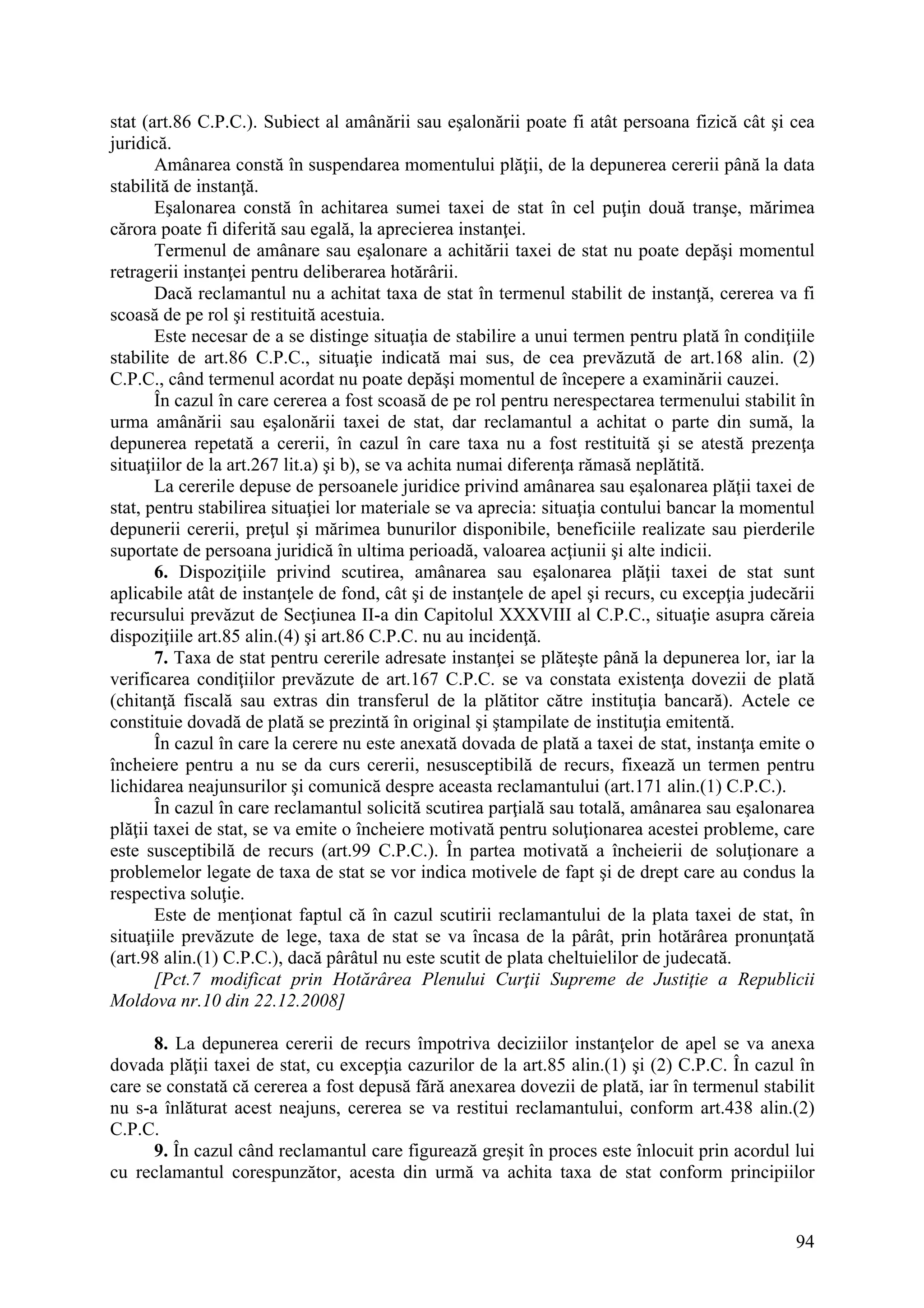 94
stat (art.86 C.P.C.). Subiect al amânării sau eşalonării poate fi atât persoana fizică cât şi cea
juridică.
Amânarea constă în suspendarea momentului plăţii, de la depunerea cererii până la data
stabilită de instanţă.
Eşalonarea constă în achitarea sumei taxei de stat în cel puţin două tranşe, mărimea
cărora poate fi diferită sau egală, la aprecierea instanţei.
Termenul de amânare sau eşalonare a achitării taxei de stat nu poate depăşi momentul
retragerii instanţei pentru deliberarea hotărârii.
Dacă reclamantul nu a achitat taxa de stat în termenul stabilit de instanţă, cererea va fi
scoasă de pe rol şi restituită acestuia.
Este necesar de a se distinge situaţia de stabilire a unui termen pentru plată în condiţiile
stabilite de art.86 C.P.C., situaţie indicată mai sus, de cea prevăzută de art.168 alin. (2)
C.P.C., când termenul acordat nu poate depăşi momentul de începere a examinării cauzei.
În cazul în care cererea a fost scoasă de pe rol pentru nerespectarea termenului stabilit în
urma amânării sau eşalonării taxei de stat, dar reclamantul a achitat o parte din sumă, la
depunerea repetată a cererii, în cazul în care taxa nu a fost restituită şi se atestă prezenţa
situaţiilor de la art.267 lit.a) şi b), se va achita numai diferenţa rămasă neplătită.
La cererile depuse de persoanele juridice privind amânarea sau eşalonarea plăţii taxei de
stat, pentru stabilirea situaţiei lor materiale se va aprecia: situaţia contului bancar la momentul
depunerii cererii, preţul şi mărimea bunurilor disponibile, beneficiile realizate sau pierderile
suportate de persoana juridică în ultima perioadă, valoarea acţiunii şi alte indicii.
6. Dispoziţiile privind scutirea, amânarea sau eşalonarea plăţii taxei de stat sunt
aplicabile atât de instanţele de fond, cât şi de instanţele de apel şi recurs, cu excepţia judecării
recursului prevăzut de Secţiunea II-a din Capitolul XXXVIII al C.P.C., situaţie asupra căreia
dispoziţiile art.85 alin.(4) şi art.86 C.P.C. nu au incidenţă.
7. Taxa de stat pentru cererile adresate instanţei se plăteşte până la depunerea lor, iar la
verificarea condiţiilor prevăzute de art.167 C.P.C. se va constata existenţa dovezii de plată
(chitanţă fiscală sau extras din transferul de la plătitor către instituţia bancară). Actele ce
constituie dovadă de plată se prezintă în original şi ştampilate de instituţia emitentă.
În cazul în care la cerere nu este anexată dovada de plată a taxei de stat, instanţa emite o
încheiere pentru a nu se da curs cererii, nesusceptibilă de recurs, fixează un termen pentru
lichidarea neajunsurilor şi comunică despre aceasta reclamantului (art.171 alin.(1) C.P.C.).
În cazul în care reclamantul solicită scutirea parţială sau totală, amânarea sau eşalonarea
plăţii taxei de stat, se va emite o încheiere motivată pentru soluţionarea acestei probleme, care
este susceptibilă de recurs (art.99 C.P.C.). În partea motivată a încheierii de soluţionare a
problemelor legate de taxa de stat se vor indica motivele de fapt şi de drept care au condus la
respectiva soluţie.
Este de menţionat faptul că în cazul scutirii reclamantului de la plata taxei de stat, în
situaţiile prevăzute de lege, taxa de stat se va încasa de la pârât, prin hotărârea pronunţată
(art.98 alin.(1) C.P.C.), dacă pârâtul nu este scutit de plata cheltuielilor de judecată.
[Pct.7 modificat prin Hotărârea Plenului Curţii Supreme de Justiţie a Republicii
Moldova nr.10 din 22.12.2008]
8. La depunerea cererii de recurs împotriva deciziilor instanţelor de apel se va anexa
dovada plăţii taxei de stat, cu excepţia cazurilor de la art.85 alin.(1) şi (2) C.P.C. În cazul în
care se constată că cererea a fost depusă fără anexarea dovezii de plată, iar în termenul stabilit
nu s-a înlăturat acest neajuns, cererea se va restitui reclamantului, conform art.438 alin.(2)
C.P.C.
9. În cazul când reclamantul care figurează greşit în proces este înlocuit prin acordul lui
cu reclamantul corespunzător, acesta din urmă va achita taxa de stat conform principiilor
 