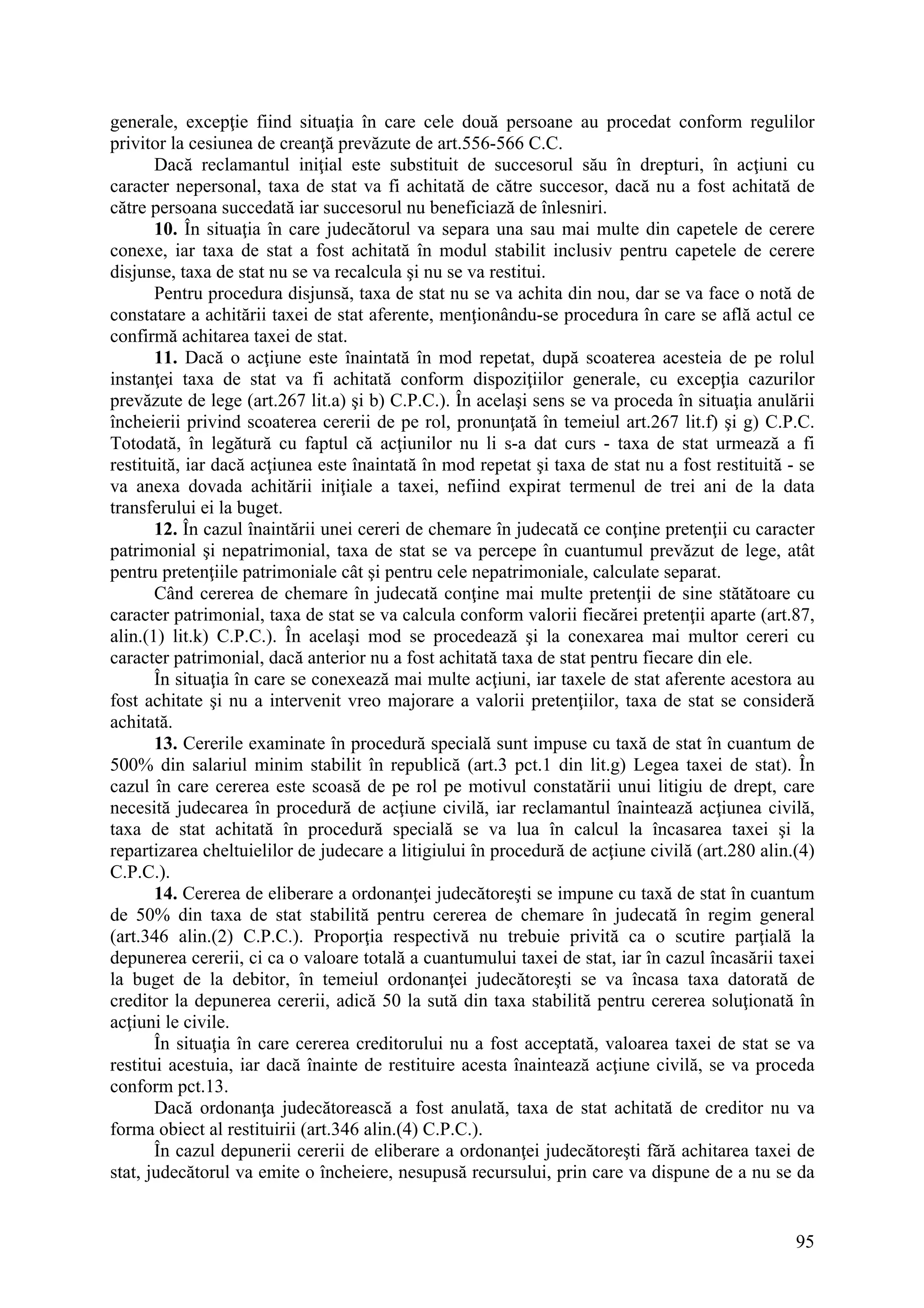 95
generale, excepţie fiind situaţia în care cele două persoane au procedat conform regulilor
privitor la cesiunea de creanţă prevăzute de art.556-566 C.C.
Dacă reclamantul iniţial este substituit de succesorul său în drepturi, în acţiuni cu
caracter nepersonal, taxa de stat va fi achitată de către succesor, dacă nu a fost achitată de
către persoana succedată iar succesorul nu beneficiază de înlesniri.
10. În situaţia în care judecătorul va separa una sau mai multe din capetele de cerere
conexe, iar taxa de stat a fost achitată în modul stabilit inclusiv pentru capetele de cerere
disjunse, taxa de stat nu se va recalcula şi nu se va restitui.
Pentru procedura disjunsă, taxa de stat nu se va achita din nou, dar se va face o notă de
constatare a achitării taxei de stat aferente, menţionându-se procedura în care se află actul ce
confirmă achitarea taxei de stat.
11. Dacă o acţiune este înaintată în mod repetat, după scoaterea acesteia de pe rolul
instanţei taxa de stat va fi achitată conform dispoziţiilor generale, cu excepţia cazurilor
prevăzute de lege (art.267 lit.a) şi b) C.P.C.). În acelaşi sens se va proceda în situaţia anulării
încheierii privind scoaterea cererii de pe rol, pronunţată în temeiul art.267 lit.f) şi g) C.P.C.
Totodată, în legătură cu faptul că acţiunilor nu li s-a dat curs - taxa de stat urmează a fi
restituită, iar dacă acţiunea este înaintată în mod repetat şi taxa de stat nu a fost restituită - se
va anexa dovada achitării iniţiale a taxei, nefiind expirat termenul de trei ani de la data
transferului ei la buget.
12. În cazul înaintării unei cereri de chemare în judecată ce conţine pretenţii cu caracter
patrimonial şi nepatrimonial, taxa de stat se va percepe în cuantumul prevăzut de lege, atât
pentru pretenţiile patrimoniale cât şi pentru cele nepatrimoniale, calculate separat.
Când cererea de chemare în judecată conţine mai multe pretenţii de sine stătătoare cu
caracter patrimonial, taxa de stat se va calcula conform valorii fiecărei pretenţii aparte (art.87,
alin.(1) lit.k) C.P.C.). În acelaşi mod se procedează şi la conexarea mai multor cereri cu
caracter patrimonial, dacă anterior nu a fost achitată taxa de stat pentru fiecare din ele.
În situaţia în care se conexează mai multe acţiuni, iar taxele de stat aferente acestora au
fost achitate şi nu a intervenit vreo majorare a valorii pretenţiilor, taxa de stat se consideră
achitată.
13. Cererile examinate în procedură specială sunt impuse cu taxă de stat în cuantum de
500% din salariul minim stabilit în republică (art.3 pct.1 din lit.g) Legea taxei de stat). În
cazul în care cererea este scoasă de pe rol pe motivul constatării unui litigiu de drept, care
necesită judecarea în procedură de acţiune civilă, iar reclamantul înaintează acţiunea civilă,
taxa de stat achitată în procedură specială se va lua în calcul la încasarea taxei şi la
repartizarea cheltuielilor de judecare a litigiului în procedură de acţiune civilă (art.280 alin.(4)
C.P.C.).
14. Cererea de eliberare a ordonanţei judecătoreşti se impune cu taxă de stat în cuantum
de 50% din taxa de stat stabilită pentru cererea de chemare în judecată în regim general
(art.346 alin.(2) C.P.C.). Proporţia respectivă nu trebuie privită ca o scutire parţială la
depunerea cererii, ci ca o valoare totală a cuantumului taxei de stat, iar în cazul încasării taxei
la buget de la debitor, în temeiul ordonanţei judecătoreşti se va încasa taxa datorată de
creditor la depunerea cererii, adică 50 la sută din taxa stabilită pentru cererea soluţionată în
acţiuni le civile.
În situaţia în care cererea creditorului nu a fost acceptată, valoarea taxei de stat se va
restitui acestuia, iar dacă înainte de restituire acesta înaintează acţiune civilă, se va proceda
conform pct.13.
Dacă ordonanţa judecătorească a fost anulată, taxa de stat achitată de creditor nu va
forma obiect al restituirii (art.346 alin.(4) C.P.C.).
În cazul depunerii cererii de eliberare a ordonanţei judecătoreşti fără achitarea taxei de
stat, judecătorul va emite o încheiere, nesupusă recursului, prin care va dispune de a nu se da
 