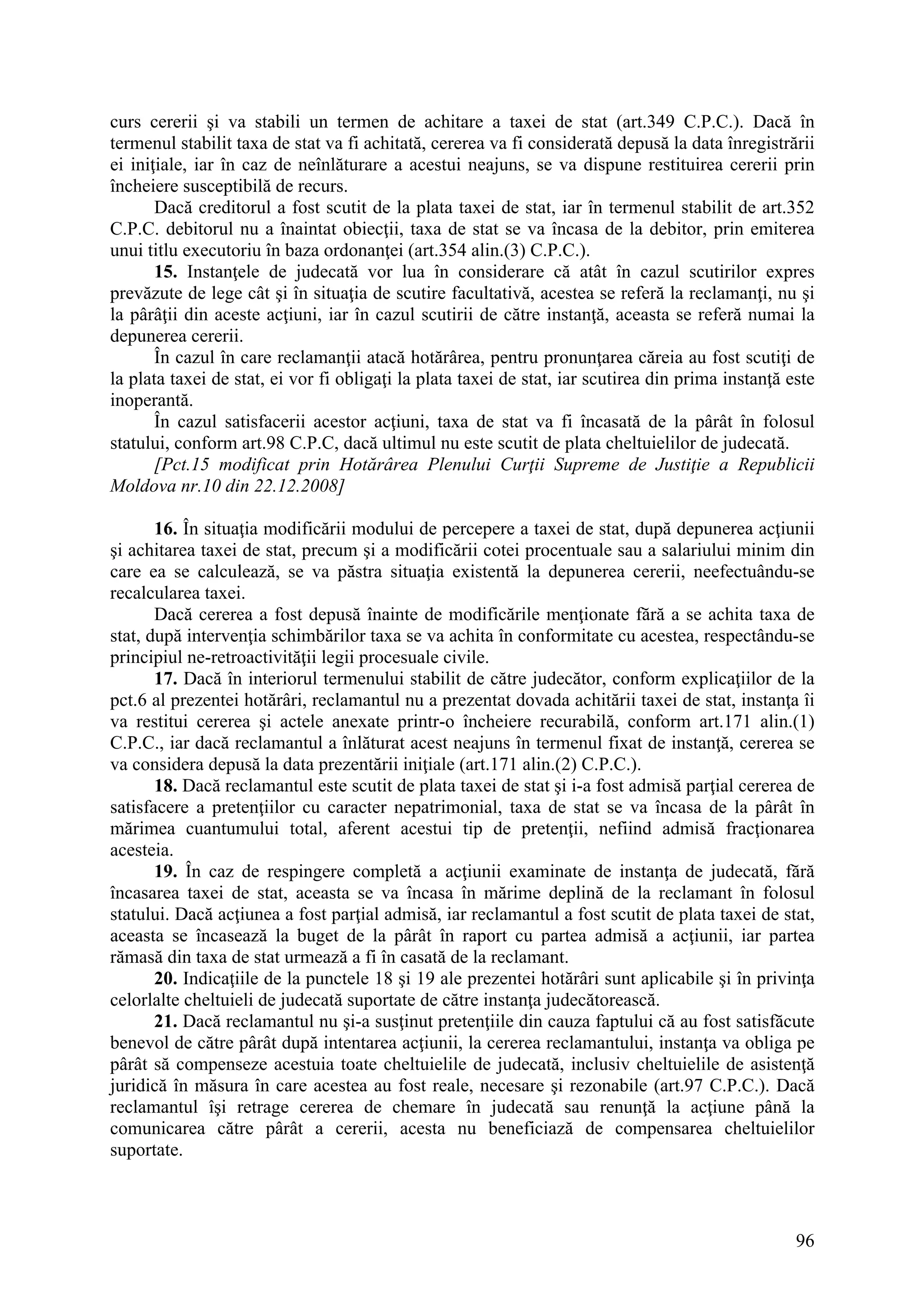96
curs cererii şi va stabili un termen de achitare a taxei de stat (art.349 C.P.C.). Dacă în
termenul stabilit taxa de stat va fi achitată, cererea va fi considerată depusă la data înregistrării
ei iniţiale, iar în caz de neînlăturare a acestui neajuns, se va dispune restituirea cererii prin
încheiere susceptibilă de recurs.
Dacă creditorul a fost scutit de la plata taxei de stat, iar în termenul stabilit de art.352
C.P.C. debitorul nu a înaintat obiecţii, taxa de stat se va încasa de la debitor, prin emiterea
unui titlu executoriu în baza ordonanţei (art.354 alin.(3) C.P.C.).
15. Instanţele de judecată vor lua în considerare că atât în cazul scutirilor expres
prevăzute de lege cât şi în situaţia de scutire facultativă, acestea se referă la reclamanţi, nu şi
la pârâţii din aceste acţiuni, iar în cazul scutirii de către instanţă, aceasta se referă numai la
depunerea cererii.
În cazul în care reclamanţii atacă hotărârea, pentru pronunţarea căreia au fost scutiţi de
la plata taxei de stat, ei vor fi obligaţi la plata taxei de stat, iar scutirea din prima instanţă este
inoperantă.
În cazul satisfacerii acestor acţiuni, taxa de stat va fi încasată de la pârât în folosul
statului, conform art.98 C.P.C, dacă ultimul nu este scutit de plata cheltuielilor de judecată.
[Pct.15 modificat prin Hotărârea Plenului Curţii Supreme de Justiţie a Republicii
Moldova nr.10 din 22.12.2008]
16. În situaţia modificării modului de percepere a taxei de stat, după depunerea acţiunii
şi achitarea taxei de stat, precum şi a modificării cotei procentuale sau a salariului minim din
care ea se calculează, se va păstra situaţia existentă la depunerea cererii, neefectuându-se
recalcularea taxei.
Dacă cererea a fost depusă înainte de modificările menţionate fără a se achita taxa de
stat, după intervenţia schimbărilor taxa se va achita în conformitate cu acestea, respectându-se
principiul ne-retroactivităţii legii procesuale civile.
17. Dacă în interiorul termenului stabilit de către judecător, conform explicaţiilor de la
pct.6 al prezentei hotărâri, reclamantul nu a prezentat dovada achitării taxei de stat, instanţa îi
va restitui cererea şi actele anexate printr-o încheiere recurabilă, conform art.171 alin.(1)
C.P.C., iar dacă reclamantul a înlăturat acest neajuns în termenul fixat de instanţă, cererea se
va considera depusă la data prezentării iniţiale (art.171 alin.(2) C.P.C.).
18. Dacă reclamantul este scutit de plata taxei de stat şi i-a fost admisă parţial cererea de
satisfacere a pretenţiilor cu caracter nepatrimonial, taxa de stat se va încasa de la pârât în
mărimea cuantumului total, aferent acestui tip de pretenţii, nefiind admisă fracţionarea
acesteia.
19. În caz de respingere completă a acţiunii examinate de instanţa de judecată, fără
încasarea taxei de stat, aceasta se va încasa în mărime deplină de la reclamant în folosul
statului. Dacă acţiunea a fost parţial admisă, iar reclamantul a fost scutit de plata taxei de stat,
aceasta se încasează la buget de la pârât în raport cu partea admisă a acţiunii, iar partea
rămasă din taxa de stat urmează a fi în casată de la reclamant.
20. Indicaţiile de la punctele 18 şi 19 ale prezentei hotărâri sunt aplicabile şi în privinţa
celorlalte cheltuieli de judecată suportate de către instanţa judecătorească.
21. Dacă reclamantul nu şi-a susţinut pretenţiile din cauza faptului că au fost satisfăcute
benevol de către pârât după intentarea acţiunii, la cererea reclamantului, instanţa va obliga pe
pârât să compenseze acestuia toate cheltuielile de judecată, inclusiv cheltuielile de asistenţă
juridică în măsura în care acestea au fost reale, necesare şi rezonabile (art.97 C.P.C.). Dacă
reclamantul îşi retrage cererea de chemare în judecată sau renunţă la acţiune până la
comunicarea către pârât a cererii, acesta nu beneficiază de compensarea cheltuielilor
suportate.
 