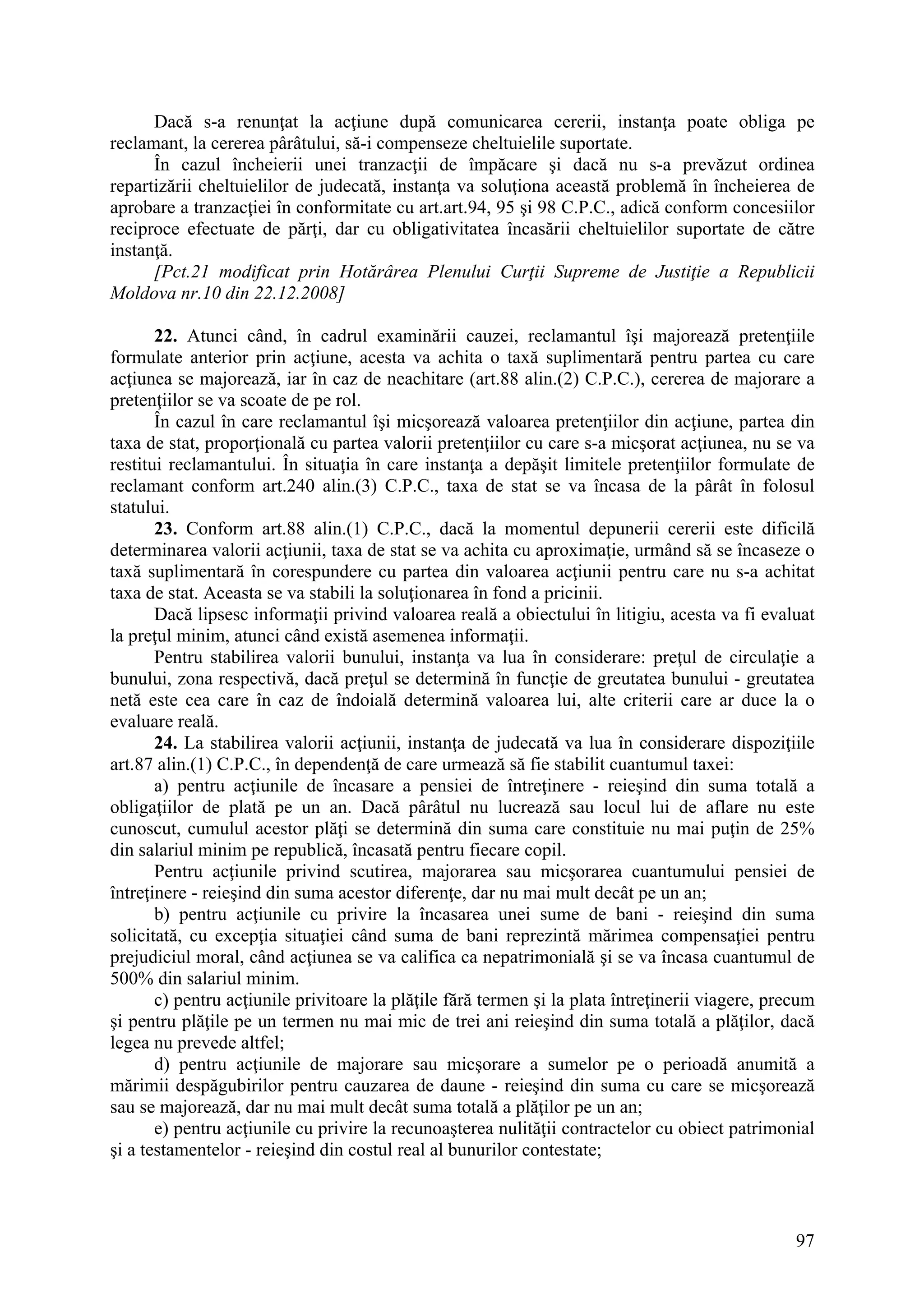 97
Dacă s-a renunţat la acţiune după comunicarea cererii, instanţa poate obliga pe
reclamant, la cererea pârâtului, să-i compenseze cheltuielile suportate.
În cazul încheierii unei tranzacţii de împăcare şi dacă nu s-a prevăzut ordinea
repartizării cheltuielilor de judecată, instanţa va soluţiona această problemă în încheierea de
aprobare a tranzacţiei în conformitate cu art.art.94, 95 şi 98 C.P.C., adică conform concesiilor
reciproce efectuate de părţi, dar cu obligativitatea încasării cheltuielilor suportate de către
instanţă.
[Pct.21 modificat prin Hotărârea Plenului Curţii Supreme de Justiţie a Republicii
Moldova nr.10 din 22.12.2008]
22. Atunci când, în cadrul examinării cauzei, reclamantul îşi majorează pretenţiile
formulate anterior prin acţiune, acesta va achita o taxă suplimentară pentru partea cu care
acţiunea se majorează, iar în caz de neachitare (art.88 alin.(2) C.P.C.), cererea de majorare a
pretenţiilor se va scoate de pe rol.
În cazul în care reclamantul îşi micşorează valoarea pretenţiilor din acţiune, partea din
taxa de stat, proporţională cu partea valorii pretenţiilor cu care s-a micşorat acţiunea, nu se va
restitui reclamantului. În situaţia în care instanţa a depăşit limitele pretenţiilor formulate de
reclamant conform art.240 alin.(3) C.P.C., taxa de stat se va încasa de la pârât în folosul
statului.
23. Conform art.88 alin.(1) C.P.C., dacă la momentul depunerii cererii este dificilă
determinarea valorii acţiunii, taxa de stat se va achita cu aproximaţie, urmând să se încaseze o
taxă suplimentară în corespundere cu partea din valoarea acţiunii pentru care nu s-a achitat
taxa de stat. Aceasta se va stabili la soluţionarea în fond a pricinii.
Dacă lipsesc informaţii privind valoarea reală a obiectului în litigiu, acesta va fi evaluat
la preţul minim, atunci când există asemenea informaţii.
Pentru stabilirea valorii bunului, instanţa va lua în considerare: preţul de circulaţie a
bunului, zona respectivă, dacă preţul se determină în funcţie de greutatea bunului - greutatea
netă este cea care în caz de îndoială determină valoarea lui, alte criterii care ar duce la o
evaluare reală.
24. La stabilirea valorii acţiunii, instanţa de judecată va lua în considerare dispoziţiile
art.87 alin.(1) C.P.C., în dependenţă de care urmează să fie stabilit cuantumul taxei:
a) pentru acţiunile de încasare a pensiei de întreţinere - reieşind din suma totală a
obligaţiilor de plată pe un an. Dacă pârâtul nu lucrează sau locul lui de aflare nu este
cunoscut, cumulul acestor plăţi se determină din suma care constituie nu mai puţin de 25%
din salariul minim pe republică, încasată pentru fiecare copil.
Pentru acţiunile privind scutirea, majorarea sau micşorarea cuantumului pensiei de
întreţinere - reieşind din suma acestor diferenţe, dar nu mai mult decât pe un an;
b) pentru acţiunile cu privire la încasarea unei sume de bani - reieşind din suma
solicitată, cu excepţia situaţiei când suma de bani reprezintă mărimea compensaţiei pentru
prejudiciul moral, când acţiunea se va califica ca nepatrimonială şi se va încasa cuantumul de
500% din salariul minim.
c) pentru acţiunile privitoare la plăţile fără termen şi la plata întreţinerii viagere, precum
şi pentru plăţile pe un termen nu mai mic de trei ani reieşind din suma totală a plăţilor, dacă
legea nu prevede altfel;
d) pentru acţiunile de majorare sau micşorare a sumelor pe o perioadă anumită a
mărimii despăgubirilor pentru cauzarea de daune - reieşind din suma cu care se micşorează
sau se majorează, dar nu mai mult decât suma totală a plăţilor pe un an;
e) pentru acţiunile cu privire la recunoaşterea nulităţii contractelor cu obiect patrimonial
şi a testamentelor - reieşind din costul real al bunurilor contestate;
 