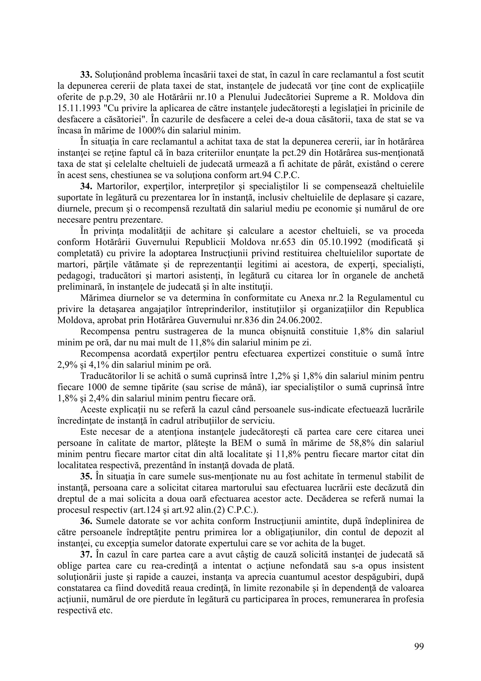 99
33. Soluţionând problema încasării taxei de stat, în cazul în care reclamantul a fost scutit
la depunerea cererii de plata taxei de stat, instanţele de judecată vor ţine cont de explicaţiile
oferite de p.p.29, 30 ale Hotărârii nr.10 a Plenului Judecătoriei Supreme a R. Moldova din
15.11.1993 "Cu privire la aplicarea de către instanţele judecătoreşti a legislaţiei în pricinile de
desfacere a căsătoriei". În cazurile de desfacere a celei de-a doua căsătorii, taxa de stat se va
încasa în mărime de 1000% din salariul minim.
În situaţia în care reclamantul a achitat taxa de stat la depunerea cererii, iar în hotărârea
instanţei se reţine faptul că în baza criteriilor enunţate la pct.29 din Hotărârea sus-menţionată
taxa de stat şi celelalte cheltuieli de judecată urmează a fi achitate de pârât, existând o cerere
în acest sens, chestiunea se va soluţiona conform art.94 C.P.C.
34. Martorilor, experţilor, interpreţilor şi specialiştilor li se compensează cheltuielile
suportate în legătură cu prezentarea lor în instanţă, inclusiv cheltuielile de deplasare şi cazare,
diurnele, precum şi o recompensă rezultată din salariul mediu pe economie şi numărul de ore
necesare pentru prezentare.
În privinţa modalităţii de achitare şi calculare a acestor cheltuieli, se va proceda
conform Hotărârii Guvernului Republicii Moldova nr.653 din 05.10.1992 (modificată şi
completată) cu privire la adoptarea Instrucţiunii privind restituirea cheltuielilor suportate de
martori, părţile vătămate şi de reprezentanţii legitimi ai acestora, de experţi, specialişti,
pedagogi, traducători şi martori asistenţi, în legătură cu citarea lor în organele de anchetă
preliminară, în instanţele de judecată şi în alte instituţii.
Mărimea diurnelor se va determina în conformitate cu Anexa nr.2 la Regulamentul cu
privire la detaşarea angajaţilor întreprinderilor, instituţiilor şi organizaţiilor din Republica
Moldova, aprobat prin Hotărârea Guvernului nr.836 din 24.06.2002.
Recompensa pentru sustragerea de la munca obişnuită constituie 1,8% din salariul
minim pe oră, dar nu mai mult de 11,8% din salariul minim pe zi.
Recompensa acordată experţilor pentru efectuarea expertizei constituie o sumă între
2,9% şi 4,1% din salariul minim pe oră.
Traducătorilor li se achită o sumă cuprinsă între 1,2% şi 1,8% din salariul minim pentru
fiecare 1000 de semne tipărite (sau scrise de mână), iar specialiştilor o sumă cuprinsă între
1,8% şi 2,4% din salariul minim pentru fiecare oră.
Aceste explicaţii nu se referă la cazul când persoanele sus-indicate efectuează lucrările
încredinţate de instanţă în cadrul atribuţiilor de serviciu.
Este necesar de a atenţiona instanţele judecătoreşti că partea care cere citarea unei
persoane în calitate de martor, plăteşte la BEM o sumă în mărime de 58,8% din salariul
minim pentru fiecare martor citat din altă localitate şi 11,8% pentru fiecare martor citat din
localitatea respectivă, prezentând în instanţă dovada de plată.
35. În situaţia în care sumele sus-menţionate nu au fost achitate în termenul stabilit de
instanţă, persoana care a solicitat citarea martorului sau efectuarea lucrării este decăzută din
dreptul de a mai solicita a doua oară efectuarea acestor acte. Decăderea se referă numai la
procesul respectiv (art.124 şi art.92 alin.(2) C.P.C.).
36. Sumele datorate se vor achita conform Instrucţiunii amintite, după îndeplinirea de
către persoanele îndreptăţite pentru primirea lor a obligaţiunilor, din contul de depozit al
instanţei, cu excepţia sumelor datorate expertului care se vor achita de la buget.
37. În cazul în care partea care a avut câştig de cauză solicită instanţei de judecată să
oblige partea care cu rea-credinţă a intentat o acţiune nefondată sau s-a opus insistent
soluţionării juste şi rapide a cauzei, instanţa va aprecia cuantumul acestor despăgubiri, după
constatarea ca fiind dovedită reaua credinţă, în limite rezonabile şi în dependenţă de valoarea
acţiunii, numărul de ore pierdute în legătură cu participarea în proces, remunerarea în profesia
respectivă etc.
 