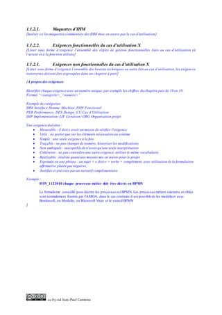 cc-by-nd Jean-Paul Carmona
1.1.2.1. Maquettes d’IHM
[Insérer ici les maquettes commentées des IHM mise en œuvre par le cas d’utilisation]
1.1.2.2. Exigences fonctionnelles du cas d’utilisation X
[Lister sous forme d’exigence l’ensemble des règles de gestion fonctionnelles liées au cas d’utilisation (à
l’acteur et à la fonction utilisée]
1.1.2.1. Exigences non fonctionnelles du cas d’utilisation X
[Lister sous forme d’exigence l’ensemble des besoins techniques ou autre liés au cas d’utilisation, les exigences
transverses doivent être regroupées dans un chapitre à part]
[A propos des exigences
Identifier chaque exigence avec un numéro unique,par exemple les chiffres du chapitre puis de 10 en 10.
Format “<categorie>_<numero>”
Exemple de catégories:
IHM Interface Homme Machine;FON Fonctionel
PER Performance; DES Design; CU Cas d’Utilisation
IMP Implementation; LIV Livraison; ORG Organisation projet
Une exigence doit être :
 Mesurable : il doit y avoir un moyen de vérifier l'exigence
 Utile : ne porterque sur les éléments nécessaires au système
 Simple : une seule exigence à la fois
 Traçable : ne pas changerde numéro, historiser les modifications
 Non ambiguës: susceptible de n'avoir qu'une seule interprétation
 Cohérente : ne pascontredire une autre exigence, utiliser le même vocabulaire
 Réalisable : réaliste quant aux moyens mis en œuvre pour le projet
 Exprimée en une phrase : un sujet + « doit » + verbe + complément, avec utilisation de la formulation
affirmative plutôt que négative,
 Justifiée et précisée parun narratif complémentaire
Exemple :
FON_1122010 chaque processus métier doit être décris en BPMN
Le formalisme conseillé pour décrire les processus est BPMN. Les processus métiers existants et cibles
sont normalement fournis par l'AMOA, dans le cas contraire il est possible de les modéliser avec
Bonitasoft, ou Modelio, ou Microsoft Visio et le stencil BPMN
]
 