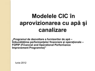 Modelele CIC în
      aprovizionarea cu apă şi
             canalizare
„Programul de dezvoltare a furnizorilor de apă –
Îmbunătăţirea performanţelor financiare şi operaţionale –
FOPIP (Financial and Operational Performance
Improvement Programme)”




  Iunie 2012
 