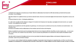 CONCLUSIO
N
L’entreprise doit s’appuyer sur cesatouts pour réussir.Clients et collaborateurs fournissent en effet desdonnéesqui deviennent les assets
principaux des stratégies.
Mais elle abesoin d’un systèmenerveux qui donne le sensde l’action, fixe le but et donne les règlesde fonctionnement. Cesystème nerveux est
mis
en œuvre àtravers la notion « d’entreprise plateforme».
Et, cette notion actuelle doit être élargie en intégrant l’immatériel de l’entreprise dont sesvaleurs, sesrèglesde fonctionnement, son capital
humain et sa plateforme de marque.
Sachant que la plateforme doit être globale et systémique. Car elle assure la cohérence de tous les chantiers de transformation : les
chantiers vers
les clients, les chantiers vers les collaborateurs et les chantiers vers les fonctions del’entreprise.
Deplus, la plateforme permet de servir la promesse client de bout en bout depuis la définition desoffres, la vente, l’après-vente... et ceci aussi
bien sur les fronts, les middle et les back-offices. Tout en s’ouvrant auxpartenaires et en autorisant la mise en place de businessmodels
innovants.
Avecdesoutils de mesure de l’excellence de bout en bout permettant de détecter les signauxfaibles sur les besoinsd’alignement entre la
promesse client et la promesse employé.
En conclusion cette stratégie facilite les adaptations régulières d’organisation dansl’entreprise en cassantles silos, en offrant une information
partagée et en développant un management plus horizontal. C’estla piste d’un modèle d’affaires innovants créateur de valeur durable et rentable.
 
