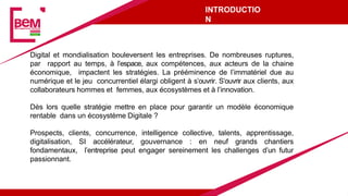 INTRODUCTIO
N
Digital et mondialisation bouleversent les entreprises. De nombreuses ruptures,
par rapport au temps, à l’espace, aux compétences, aux acteurs de la chaine
économique, impactent les stratégies. La prééminence de l’immatériel due au
numérique et le jeu concurrentiel élargi obligent à s’ouvrir. S’ouvrir aux clients, aux
collaborateurs hommes et femmes, aux écosystèmes et à l’innovation.
Dès lors quelle stratégie mettre en place pour garantir un modèle économique
rentable dans un écosystème Digitale ?
Prospects, clients, concurrence, intelligence collective, talents, apprentissage,
digitalisation, SI accélérateur, gouvernance : en neuf grands chantiers
fondamentaux, l’entreprise peut engager sereinement les challenges d’un futur
passionnant.
 
