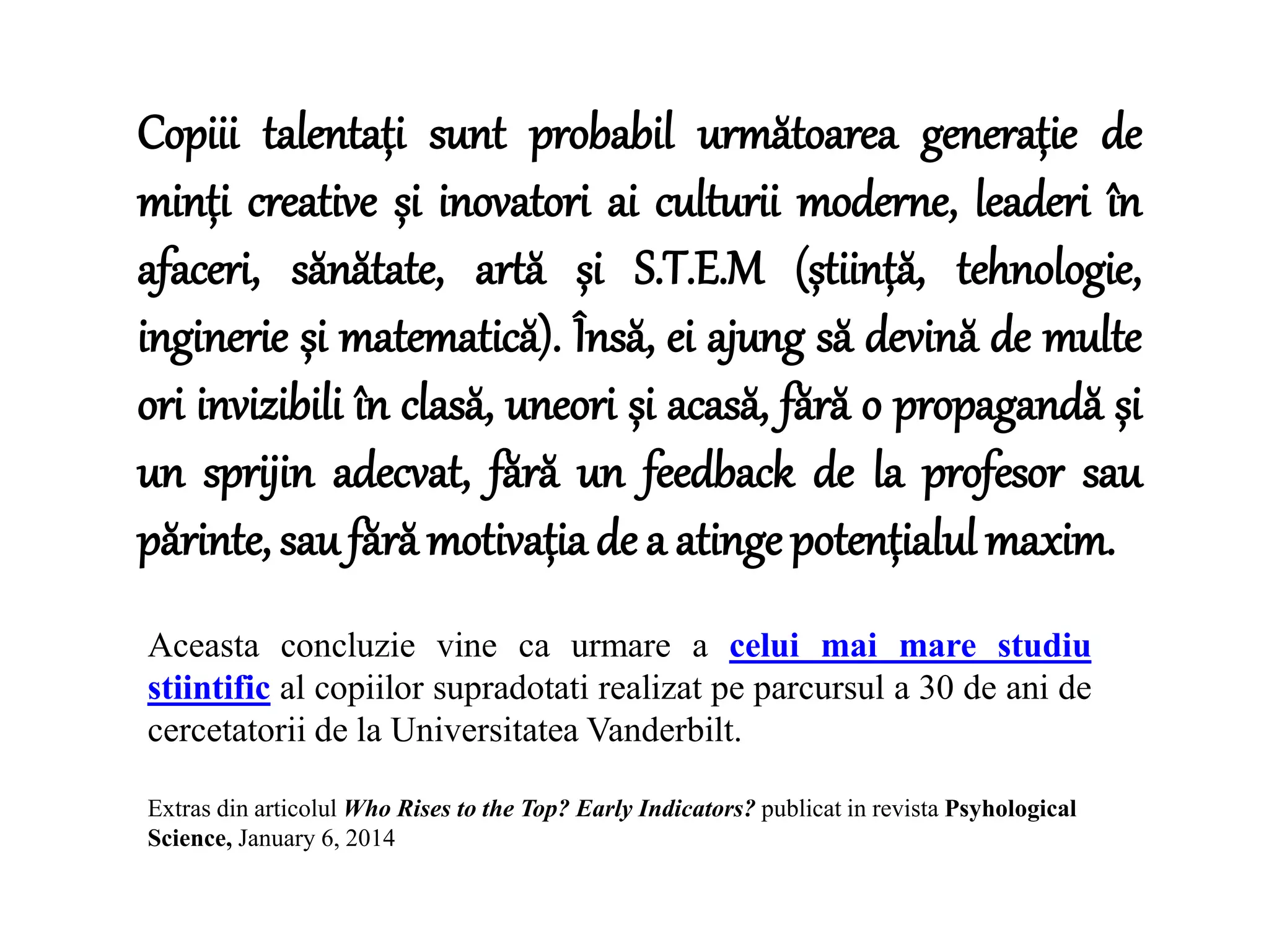 Copiii talentați sunt probabil următoarea generație de
minți creative și inovatori ai culturii moderne, leaderi în
afaceri, sănătate, artă și S.T.E.M (știință, tehnologie,
inginerie și matematică). Însă, ei ajung să devină de multe
ori invizibili în clasă, uneori și acasă, fără o propagandă și
un sprijin adecvat, fără un feedback de la profesor sau
părinte, sau fără motivația de a atinge potențialul maxim.
Extras din articolul Who Rises to the Top? Early Indicators? publicat in revista Psyhological
Science, January 6, 2014
Aceasta concluzie vine ca urmare a celui mai mare studiu
stiintific al copiilor supradotati realizat pe parcursul a 30 de ani de
cercetatorii de la Universitatea Vanderbilt.
 