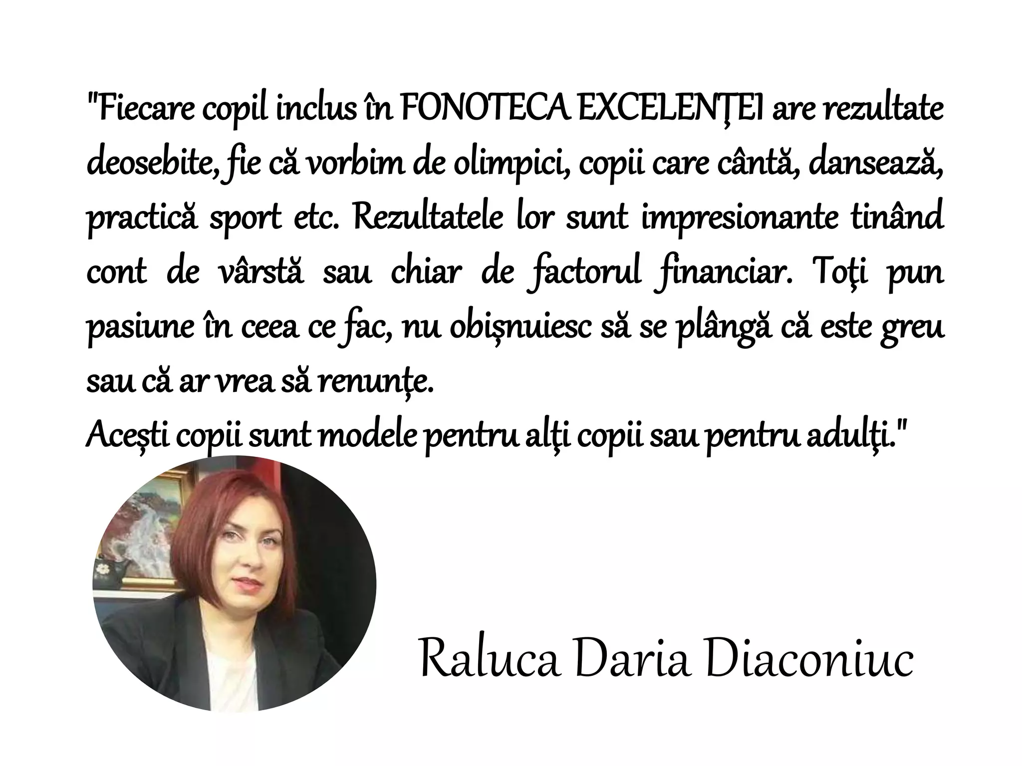 "Fiecare copil inclus în FONOTECA EXCELENŢEI are rezultate
deosebite, fie că vorbim de olimpici, copii care cântă, dansează,
practică sport etc. Rezultatele lor sunt impresionante tinând
cont de vârstă sau chiar de factorul financiar. Toţi pun
pasiune în ceea ce fac, nu obișnuiesc să se plângă că este greu
sau că ar vrea să renunțe.
Acești copii sunt modele pentru alţi copii sau pentru adulţi."
Raluca Daria Diaconiuc
 