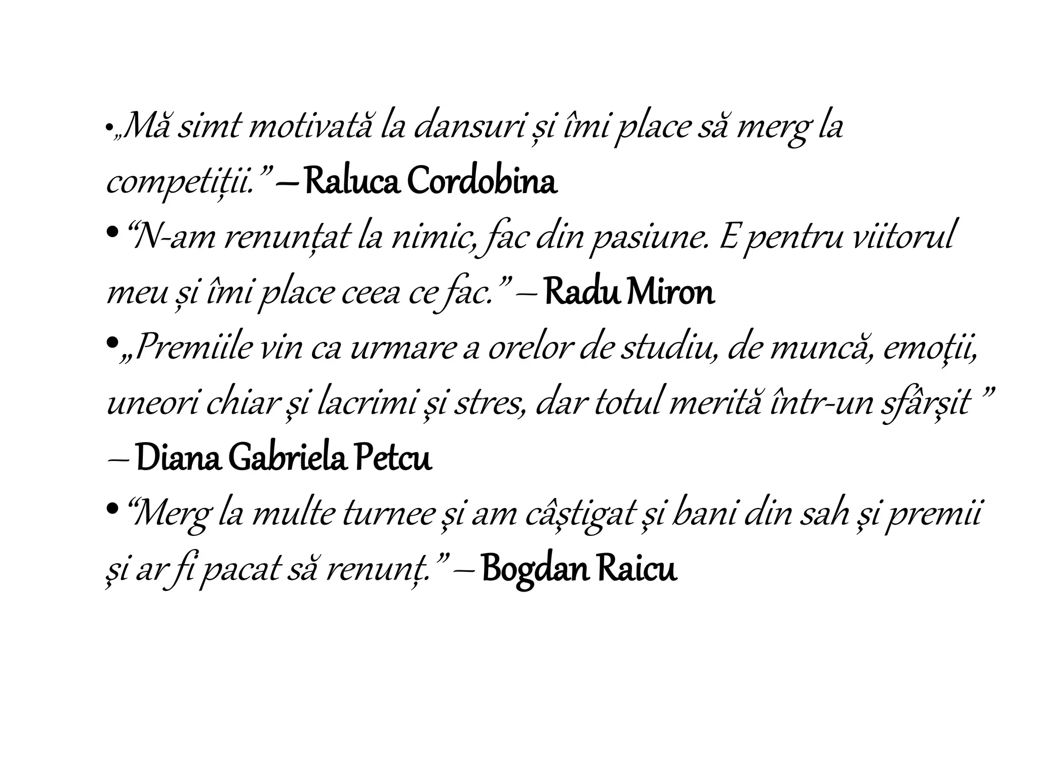 •„Mă simt motivată la dansuri și îmi place să merg la
competiții.” – Raluca Cordobina
•“N-am renunțat la nimic, fac din pasiune. E pentru viitorul
meu și îmi place ceea ce fac.” – RaduMiron
•„Premiile vin ca urmare a orelor de studiu, de muncă, emoţii,
uneori chiar şi lacrimi şi stres, dar totul merită într-un sfârşit ”
– Diana Gabriela Petcu
•“Merg la multe turnee şi am câştigat şi bani din sah şi premii
şi ar fi pacat să renunț.” – Bogdan Raicu
 