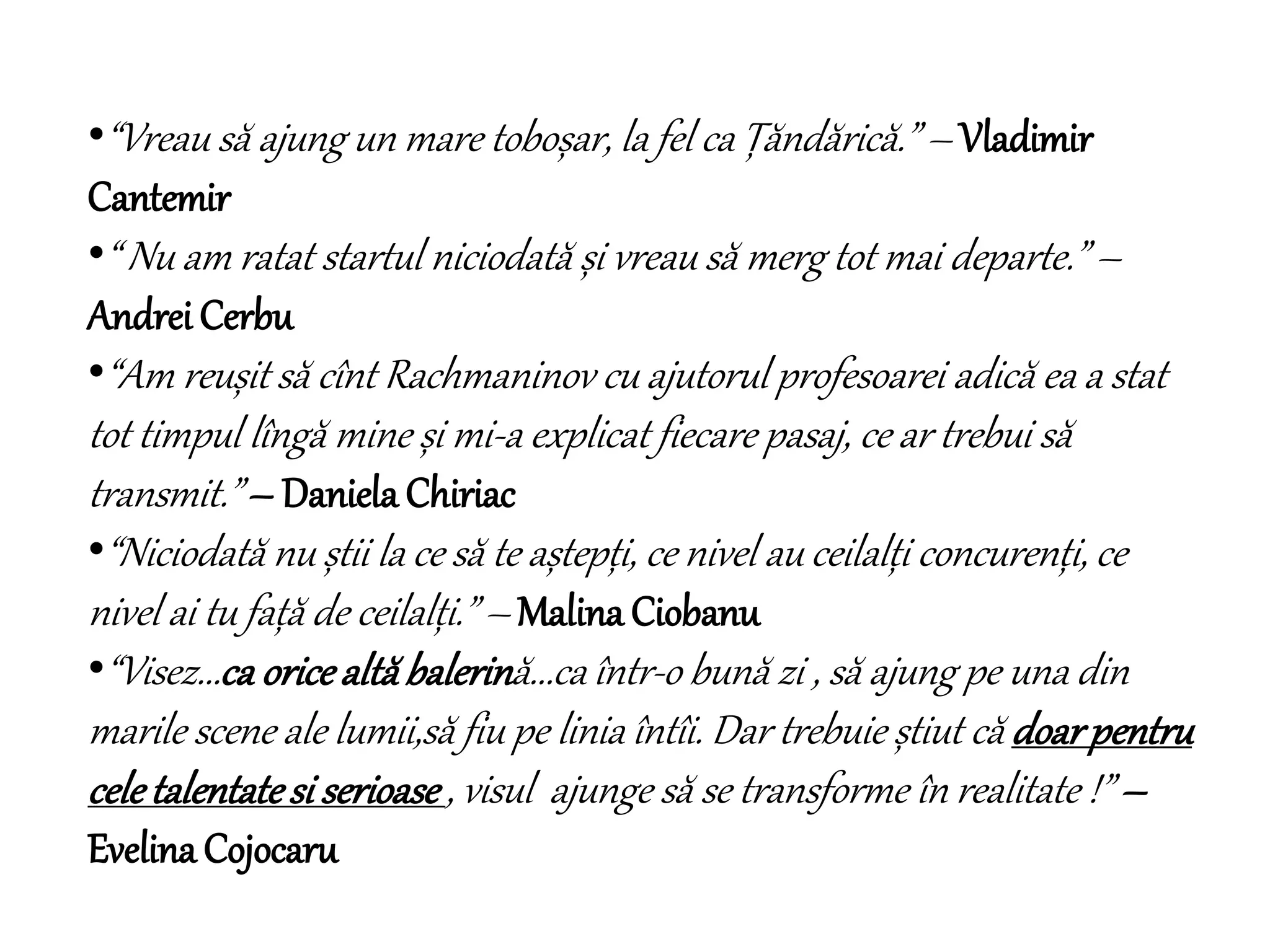 •“Vreau să ajung un mare toboșar, la fel ca Țăndărică.” – Vladimir
Cantemir
•“ Nu am ratat startul niciodată și vreau să merg tot mai departe.” –
Andrei Cerbu
•“Am reușit să cînt Rachmaninov cu ajutorul profesoarei adică ea a stat
tot timpul lîngă mine și mi-a explicat fiecare pasaj, ce ar trebui să
transmit.” – Daniela Chiriac
•“Niciodată nu știi la ce să te aștepți, ce nivel au ceilalți concurenți, ce
nivel ai tu față de ceilalți.” – Malina Ciobanu
•“Visez...ca oricealtăbalerină...ca într-o bună zi , să ajung pe una din
marile scene ale lumii,să fiu pe linia întîi. Dar trebuie știut că doarpentru
celetalentatesi serioase, visul ajunge să se transforme în realitate !” –
Evelina Cojocaru
 