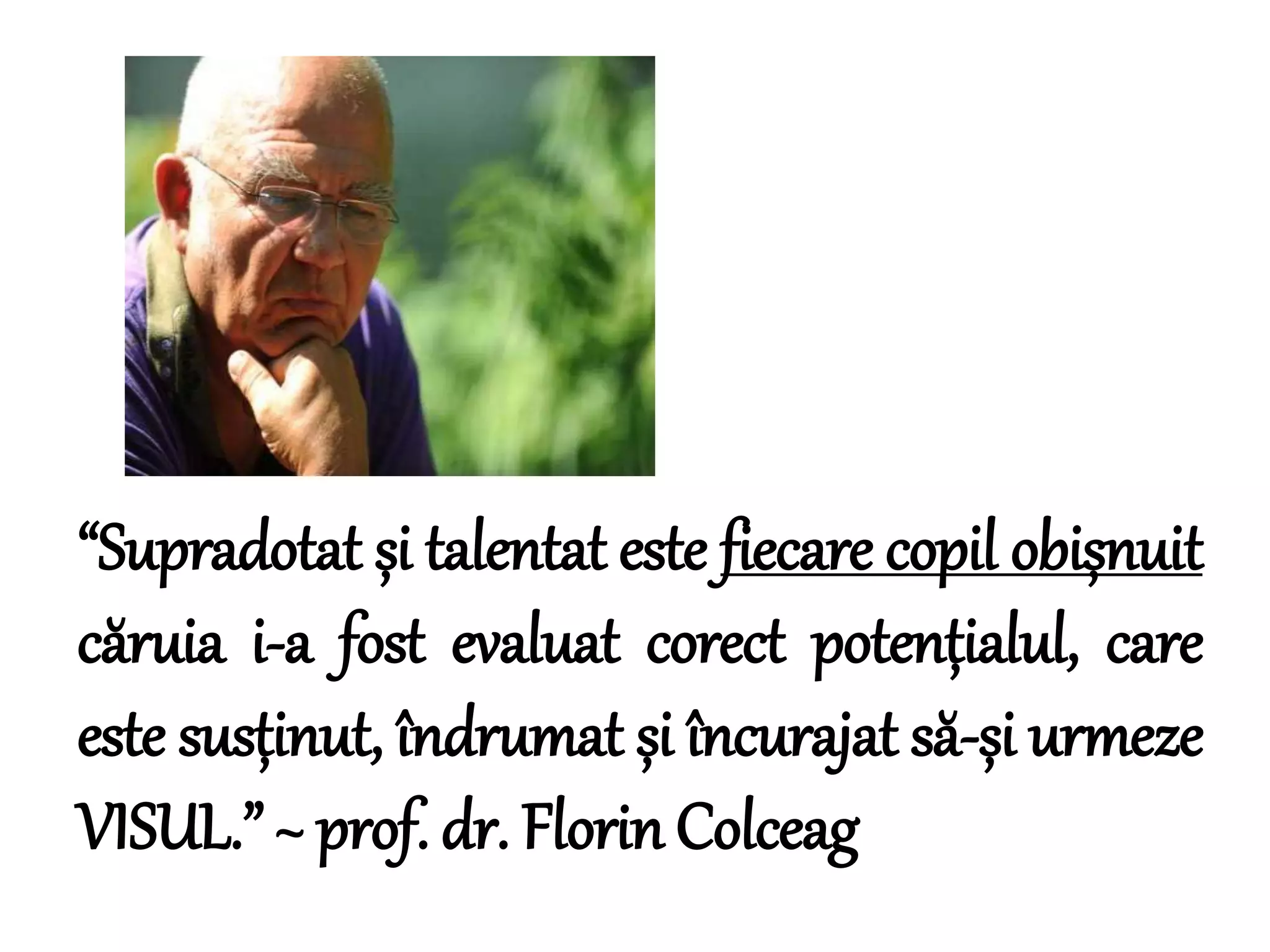 “Supradotat și talentat este fiecare copil obișnuit
căruia i-a fost evaluat corect potențialul, care
este susținut, îndrumat și încurajat să-și urmeze
VISUL.” ~ prof. dr. Florin Colceag
 