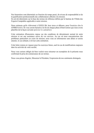 Nos honoraires sont déterminés en fonction du temps passé, du niveau de responsabilité et de
la qualification professionnelle des collaborateurs affectés à la mission.
Ils ont été déterminés sur la base des termes de référence définis par le barème de l’Ordre des
Experts Comptables applicable à notre mission.
Nous estimons qu'ils s'élèveront à XXXX Dh. hors taxes et débours, pour l'exercice clos le
JJ/MM/AAAA. Ils vous seront facturés à la fin de chaque phase d'intervention que nous avons
planifiée de la façon suivante (préciser le calendrier).
Cette estimation d'honoraires repose sur des conditions de déroulement normal de notre
mission et sur une assistance active de vos services. Au cas où nous rencontrerions des
problèmes particuliers en cours de mission, nous vous en informerons sans délais et serons
amenés, le cas échéant, à réviser cette estimation.
Cette lettre restera en vigueur pour les exercices futurs, sauf en cas de modifications majeures
dans les activités de votre société.
Nous vous serions obligés de bien vouloir nous retourner un exemplaire de la présente nous
confirmant la prise de connaissance de ses termes.
Nous vous prions d'agréer, Monsieur le Président, l'expression de nos sentiments distingués.
 