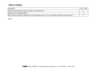 Délai et budget

Questions                                                                                                        Oui   Non
Quel est votre date de mise en ligne du site internet ?
Quel est votre budget idéal ?
Avez vous du temps à consacrer à la conception du site ? Si oui combien d'heures par semaine ?

Notes :




                                Grégory MAUBON – Espace Numérique Professionnel – CCI Côte-d’Or – Juillet 2012
 