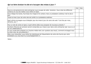 Qui va faire évoluer le site et s’occuper des mises à jour ?

                                                                                                              Oui   Non
Vous ou une personne de votre entreprise vous occupez de cette évolution. Vous créez les différents
contenus et vous les mettez vous-même en ligne
Vous rédigez les textes, fournissez les images et le contenu mais un prestataire extérieur met le site à
jour
Toute la mise à jour de votre site est confié à un prestataire extérieur

Quel rythme envisagez-vous d’adopter pour les mises à jour de votre site web ? Une fois par mois,
semaine, jour ?

Pour un site de vente en ligne, à quel rythme allez-vous proposer de nouveaux produits ?
Combien d'heures par semaine seront consacrées aux mises à jour dans votre entreprise (par vous ou un
de vos collaborateurs)
Si vous voulez être présents sur d’autres média web (voir question plus haut), comment envisagez-vous
la mise à jour de ces présences ?
Allez-vous interpréter vous-même les statistiques de fréquentation de votre site fournis par votre
prestataire (ou vous faut-il un accompagnement ?)

Notes :




                             Grégory MAUBON – Espace Numérique Professionnel – CCI Côte-d’Or – Juillet 2012
 